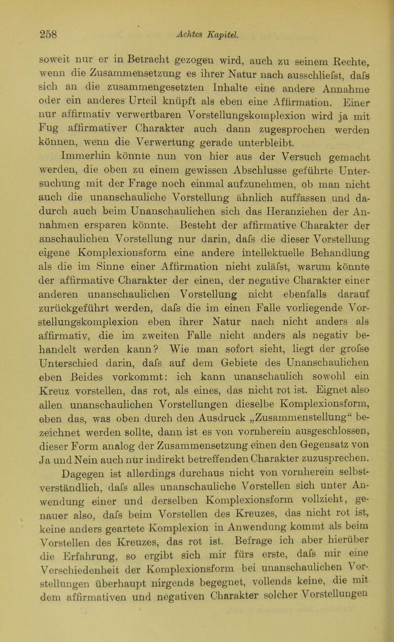 soweit nur er in Betracht gezogen wird, auch zu seinem Rechte, wenn die Zusammensetzung es ihrer Natur nach ausschliefst, dai's sich an die zusammengesetzten Inhalte eine andere Annahme oder ein anderes Urteil knüpft als eben eine Affirmation. Einer nur affirmativ verwertbaren Vorstellungskomplexion wird ja mit Fug affirmativer Charakter auch dann zugesprochen werden können, wenn die Verwertung gerade unterbleibt. Immerhin könnte nun von hier aus der Versuch gemacht werden, die oben zu einem gewissen Abschlüsse geführte Unter- suchung mit der Frage noch einmal aufzunehmen, ob man nicht auch die unanschauliche Vorstellung ähnlich auffassen und da- durch auch beim Unanschaulichen sich das Heranziehen der An- nahmen ersparen könnte. Besteht der affirmative Charakter der anschaulichen Vorstellung nur darin, dafs die dieser Vorstellung eigene Komplexionsform eine andere intellektuelle Behandlung als die im Sinne einer Affirmation nicht zuläfst, warum könnte der affirmative Charakter der einen, der negative Charakter einer anderen unanschaulichen Vorstellung nicht ebenfalls darauf zurückgeführt werden, dafs die im einen Falle vorliegende Vor- stellungskomplexion eben ihrer Natur nach nicht anders als affirmativ, die im zweiten Falle nicht anders als negativ be- handelt werden kann? Wie man sofort sieht, liegt der grofse Unterschied darin, dafs auf dem Gebiete des Unanschaulichen eben Beides vorkommt: ich kann unanschaulich sowohl ein Kreuz vorstellen, das rot, als eines, das nicht rot ist. Eignet also allen unanschaulichen Vorstellungen dieselbe Komplexionsform, eben das, was oben durch den Ausdruck „Zusammenstellung“ be- zeichnet werden sollte, dann ist es von vornherein ausgeschlossen, dieser Form analog der Zusammensetzung einen den Gegensatz von Ja und Nein auch nur indirekt betreffenden Charakter zuzusprechen. Dagegen ist allerdings durchaus nicht von vornherein selbst- verständlich, dafs alles unanschauliche Vorstellen sich unter An- wendung einer und derselben Komplexionsform vollzieht, ge- nauer also, dafs beim Vorstellen des Kreuzes, das nicht rot ist, keine anders geartete Komplexion in Anwendung kommt als beim Vorstellen des Kreuzes, das rot ist. Befrage ich aber hierüber die Erfahrung, so ergibt sich mir fürs erste, dafs mir eine Verschiedenheit der Komplexionsform bei unanschaulichen A 01- stellungen überhaupt nirgends begegnet, vollends keine, die mit dem affirmativen und negativen Charakter solcher Vorstellungen