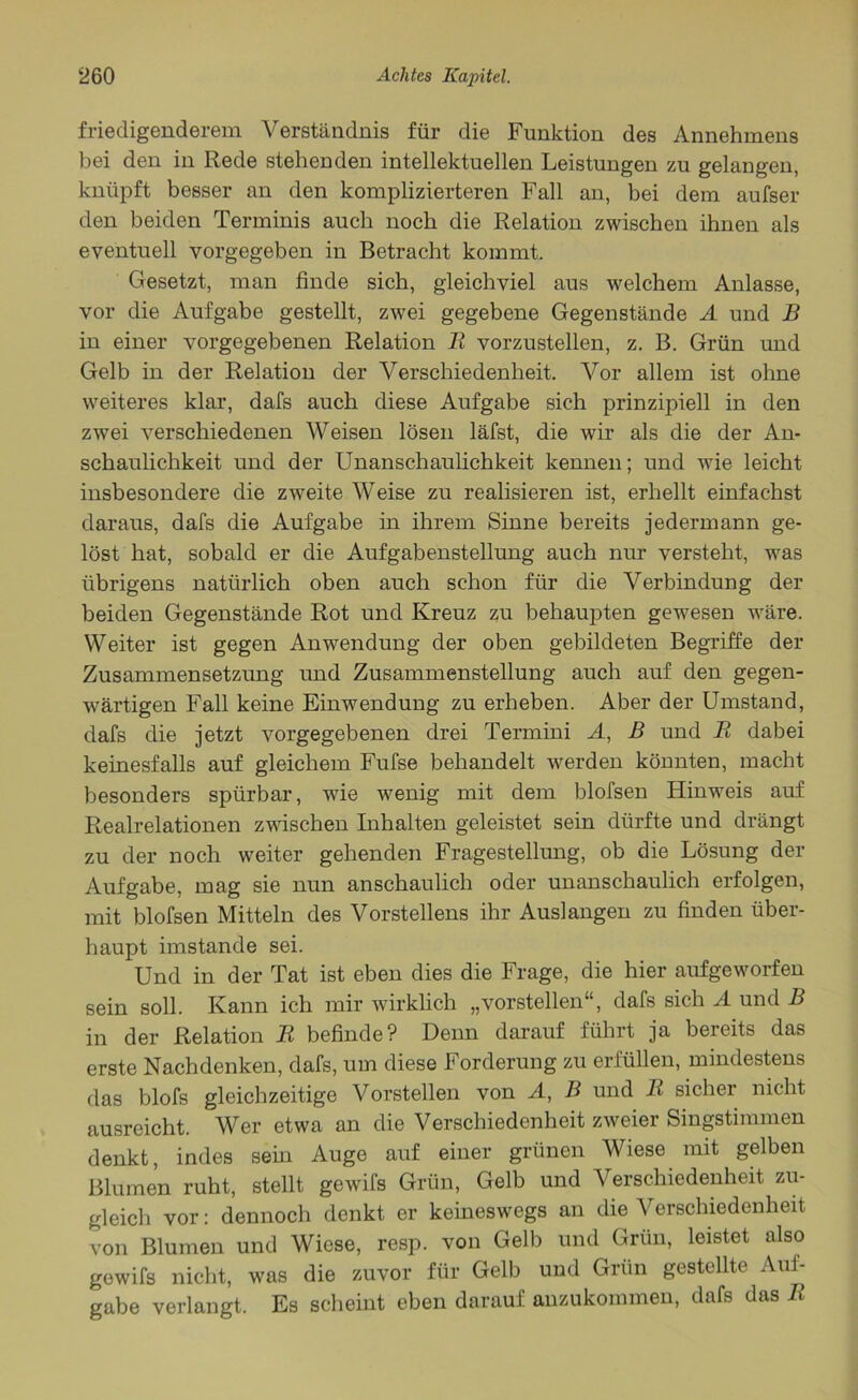 friedigenderem Verständnis für die Funktion des Annehmens bei den in Rede stehenden intellektuellen Leistungen zu gelangen, knüpft besser an den komplizierteren Fall an, bei dem aufser den beiden Terminis auch noch die Relation zwischen ihnen als eventuell vorgegeben in Betracht kommt. Gesetzt, man finde sich, gleichviel aus welchem Anlasse, vor die Aufgabe gestellt, zwei gegebene Gegenstände A und B in einer vorgegebenen Relation R vorzustellen, z. B. Grün und Gelb in der Relation der Verschiedenheit. Vor allem ist ohne weiteres klar, dafs auch diese Aufgabe sich prinzipiell in den zwei verschiedenen Weisen lösen läfst, die wir als die der An- schaulichkeit und der Unanschaulichkeit kennen; und wie leicht insbesondere die zweite Weise zu realisieren ist, erhellt einfachst daraus, dafs die Aufgabe in ihrem Sinne bereits jedermann ge- löst hat, sobald er die Aufgabenstellung auch nur versteht, was übrigens natürlich oben auch schon für die Verbindung der beiden Gegenstände Rot und Kreuz zu behaupten gewesen wäre. Weiter ist gegen Anwendung der oben gebildeten Begriffe der Zusammensetzung und Zusammenstellung auch auf den gegen- wärtigen Fall keine Einwendung zu erheben. Aber der Umstand, dafs die jetzt vorgegebenen drei Termini A, B und R dabei keinesfalls auf gleichem Fufse behandelt werden könnten, macht besonders spürbar, wie wenig mit dem blofsen Hinweis auf Realrelationen zwischen Inhalten geleistet sein dürfte und drängt zu der noch weiter gehenden Fragestellung, ob die Lösung der Aufgabe, mag sie nun anschaulich oder unanschaulich erfolgen, mit blofsen Mitteln des Vorstellens ihr Auslangen zu finden über- haupt imstande sei. Und in der Tat ist eben dies die Frage, die hier aufgeworfen sein soll. Kann ich mir wirklich „vorstellen“, dafs sich A und B in der Relation R befinde? Denn darauf führt ja bereits das erste Nachdenken, dafs, um diese Forderung zu erfüllen, mindestens das blofs gleichzeitige Vorstellen von A, B und R sicher nicht ausreicht. Wer etwa an die Verschiedenheit zweier Singstimmen denkt, indes sein Auge auf einer grünen Wiese mit gelben Blumen ruht, stellt gewifs Grün, Gelb und Verschiedenheit zu- gleich vor: dennoch denkt er keineswegs an die Verschiedenheit von Blumen und Wiese, resp. von Gelb und Grün, leistet also gewifs nicht, was die zuvor für Gelb und Grün gestellte Aul- gabe verlangt. Es scheint eben darauf anzukommen, dafs das R