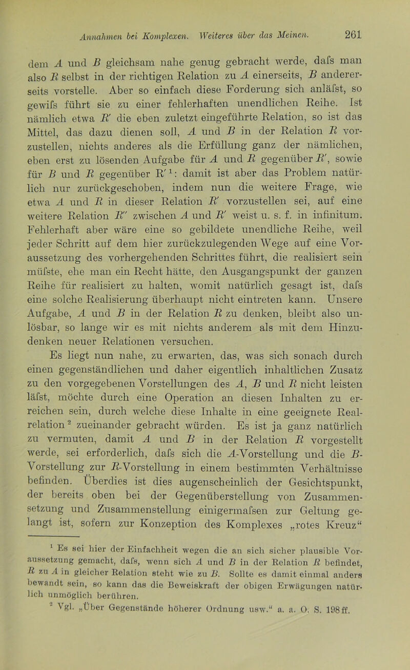 dem A und B gleichsam nahe genug gebracht werde, dafs man also B selbst in der richtigen Relation zu A einerseits, B anderer- seits vorstelle. Aber so einfach diese Forderung sich anläfst, so gewifs führt sie zu einer fehlerhaften unendlichen Reihe. Ist nämlich etwa B' die eben zuletzt eingeführte Relation, so ist das Mittel, das dazu dienen soll, A und B in der Relation B vor- zustellen, nichts anderes als die Erfüllung ganz der nämlichen, eben erst zu lösenden Aufgabe für A und B gegenüber B\ sowie für B und B gegenüber R'1: damit ist aber das Problem natür- lich nur zurückgeschoben, indem nun die weitere Frage, wie etwa A und B in dieser Relation B' vorzustellen sei, auf eine weitere Relation B zwischen A und B! weist u. s. f. in infinitum. Fehlerhaft aber wäre eine so gebildete unendliche Reihe, weil jeder Schritt auf dem hier zurückzulegenden Wege auf eine Vor- aussetzung des vorhergehenden Schrittes führt, die realisiert sein müfste, ehe man ein Recht hätte, den Ausgangspunkt der ganzen Reihe für realisiert zu halten, womit natürlich gesagt ist, dafs eine solche Realisierung überhaupt nicht eintreten kann. Unsere Aufgabe, A und B in der Relation B zu denken, bleibt also un- lösbar, so lange wir es mit nichts anderem als mit dem Hinzu- denken neuer Relationen versuchen. Es liegt nun nahe, zu erwarten, das, was sich sonach durch einen gegenständlichen und daher eigentlich inhaltlichen Zusatz zu den vorgegebenen Vorstellungen des A, B und B nicht leisten läfst, möchte durch eine Operation an diesen Inhalten zu er- reichen sein, durch welche diese Inhalte in eine geeignete Real- relation 2 zueinander gebracht würden. Es ist ja ganz natürlich zu vermuten, damit A und B in der Relation B vorgestellt werde, sei erforderlich, dafs sich die A-Vorstellung und die B- A^orstellung zur B-Vorstellung in einem bestimmten Verhältnisse befinden. Überdies ist dies augenscheinlich der Gesichtspunkt, der bereits oben bei der Gegenüberstellung von Zusammen- setzung und Zusammenstellung einigermafsen zur Geltung ge- langt ist, sofern zur Konzeption des Komplexes „rotes Kreuz“ 1 Es sei hier der Einfachheit wegen die an sich sicher plausible Vor- aussetzung gemacht, dafs, wenn sich A und B in der Relation R befindet, R zu A in gleicher Relation steht wie zu B. Sollte es damit einmal anders bewandt sein, so kann das die Beweiskraft der obigen Erwägungen natür- lich unmöglich berühren. Vgl. „Über Gegenstände höherer Ordnung usw.“ a. a. O. S. 198ff.