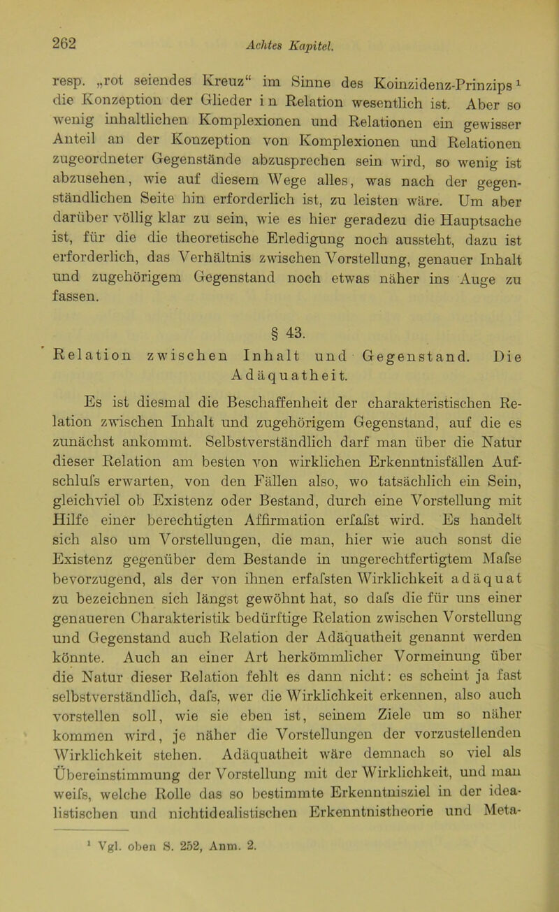 resp. „rot seiendes Kreuz“ im Sinne des Koinzidenz-Prinzips1 die Konzeption der Glieder in Relation wesentlich ist. Aber so wenig inhaltlichen Komplexionen und Relationen ein gewisser Anteil an der Konzeption von Komplexionen und Relationen zugeordneter Gegenstände abzusprechen sein wird, so wenig ist abzusehen, wie auf diesem Wege alles, was nach der gegen- ständlichen Seite hin erforderlich ist, zu leisten wäre. Um aber darüber völlig klar zu sein, wie es hier geradezu die Hauptsache ist, für die die theoretische Erledigung noch aussteht, dazu ist erforderlich, das Verhältnis zwischen Vorstellung, genauer Inhalt und zugehörigem Gegenstand noch etwas näher ins Auge zu fassen. § 43. Relation zwischen Inhalt und Gegenstand. Die Adäquatheit. Es ist diesmal die Beschaffenheit der charakteristischen Re- lation zwischen Inhalt und zugehörigem Gegenstand, auf die es zunächst ankommt. Selbstverständlich darf man über die Natur dieser Relation am besten von wirklichen Erkenntnisfällen Auf- schlufs erwarten, von den Fällen also, wo tatsächlich ein Sein, gleichviel ob Existenz oder Bestand, durch eine Vorstellung mit Hilfe einer berechtigten Affirmation erfafst wird. Es handelt sich also um Vorstellungen, die man, hier wie auch sonst die Existenz gegenüber dem Bestände in ungerechtfertigtem Mafse bevorzugend, als der von ihnen erfafsten Wirklichkeit adäquat zu bezeichnen sich längst gewöhnt hat, so dafs die für uns einer genaueren Charakteristik bedürftige Relation zwischen Vorstellung und Gegenstand auch Relation der Adäquatheit genannt werden könnte. Auch an einer Art herkömmlicher Vormeinung über die Natur dieser Relation fehlt es dann nicht: es scheint ja fast selbstverständlich, dafs, wer die Wirklichkeit erkennen, also auch vorstellen soll, wie sie eben ist, seinem Ziele um so näher kommen wird, je näher die Vorstellungen der vorzustellenden Wirklichkeit stehen. Adäquatheit wäre demnach so viel als Übereinstimmung der Vorstellung mit der Wirklichkeit, und man weifs, welche Rolle das so bestimmte Erkenntnisziel in der idea- listischen und nichtidealistischen Erkenntnistheorie und Meta- Vgl. oben S. 252, Anm. 2. 1