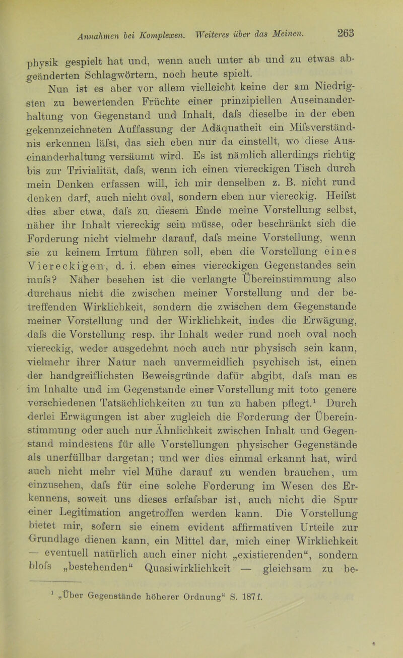physik gespielt hat und, wenn auch unter ab und zu etwas ab- geänderten Schlagwörtern, noch heute spielt. Nun ist es aber vor allein vielleicht keine der am Niedrig- sten zu bewertenden Früchte einer prinzipiellen Auseinander- haltung von Gegenstand und Inhalt, dafs dieselbe in der eben gekennzeichneten Auffassung der Adäquatheit ein Mifsverständ- nis erkennen läfst, das sich eben nur da einstellt, wo diese Aus- einanderhaltung versäumt wird. Es ist nämlich allerdings richtig bis zur Trivialität, dafs, wenn ich einen viereckigen Tisch durch mein Denken erfassen will, ich mir denselben z. B. nicht rund denken darf, auch nicht oval, sondern eben nur viereckig. Heifst dies aber etwa, dafs zu. diesem Ende meine Vorstellung selbst, näher ihr Inhalt viereckig sein müsse, oder beschränkt sich die Forderung nicht vielmehr darauf, dafs meine Vorstellung, wenn sie zu keinem Irrtum führen soll, eben die Vorstellung eines Viereckigen, d. i. eben eines viereckigen Gegenstandes sein mufs? Näher besehen ist die verlangte Übereinstimmung also durchaus nicht die zwischen meiner Vorstellung und der be- treffenden Wirklichkeit, sondern die zwischen dem Gegenstände meiner Vorstellung und der Wirklichkeit, indes die Erwägung, dafs die Vorstellung resp. ihr Inhalt weder rund noch oval noch viereckig, weder ausgedehnt noch auch nur physisch sein kann, vielmehr ihrer Natur nach unvermeidlich psychisch ist, einen der handgreiflichsten Beweisgründe dafür abgibt, dafs man es im Inhalte und im Gegenstände einer Vorstellung mit toto genere verschiedenen Tatsächlichkeiten zu tun zu haben pflegt.1 Durch derlei Erwägungen ist aber zugleich die Forderung der Überein- stimmung oder auch nur Ähnlichkeit zwischen Inhalt und Gegen- stand mindestens für alle Vorstellungen physischer Gegenstände als unerfüllbar dargetan; und wer dies einmal erkannt hat, wird auch nicht mehr viel Mühe darauf zu wenden brauchen, um einzusehen, dafs für eine solche Forderung im Wesen des Er- kennens, soweit uns dieses erfafsbar ist, auch nicht die Spur einer Legitimation angetroffen werden kann. Die Vorstellung bietet mir, sofern sie einem evident affirmativen Urteile zur Grundlage dienen kann, ein Mittel dar, mich einer Wirklichkeit eventuell natürlich auch einer nicht „existierenden“, sondern blols „bestehenden“ Quasiwirklichkeit — gleichsam zu be- 1 „Über Gegenstände höherer Ordnung“ S. 187 f.