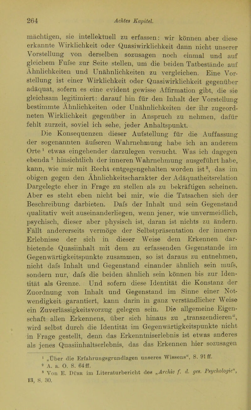 mächtigen, sie intellektuell zu erfassen: wir können aber diese erkannte Wirklichkeit oder Quasi Wirklichkeit dann nicht unserer Vorstellung von derselben sozusagen noch einmal und auf gleichem F ufse zur Seite stellen, um die beiden Tatbestände auf Ähnlichkeiten und Unähnlichkeiten zu vergleichen. Eine Vor- stellung ist einer Wirklichkeit oder Quasiwirklichkeit gegenüber adäquat, sofern es eine evident gewisse Affirmation gibt, die sie gleichsam legitimiert: darauf hin für den Inhalt der Vorstellung bestimmte Ähnlichkeiten oder Unähnlichkeiten der ihr zugeord- neten Wirklichkeit gegenüber in Anspruch zu nehmen, dafür fehlt zurzeit, soviel ich sehe, jeder Anhaltspunkt. Die Konsequenzen dieser Aufstellung für die Auffassung der sogenannten äufseren Wahrnehmung habe ich an anderem Orte 1 etwas eingehender darzulegen versucht. Was ich dagegen ebenda 2 hinsichtlich der inneren Wahrnehmung ausgeführt habe, kann, wie mir mit Recht entgegengehalten worden ist3, das im obigen gegen den Ähnlichkeitscharakter der Adäquatheitsrelation Dargelegte eher in Frage zu stellen als zu bekräftigen scheinen. Aber es steht eben nicht bei mir, wie die Tatsachen sich der Beschreibung darbieten. Dafs der Inhalt und sein Gegenstand qualitativ weit auseinanderliegen, wenn jener, wie unvermeidlich, j>sychisch, dieser aber physisch ist, daran ist nichts zu ändern. Fällt andererseits vermöge der Selbstpräsentation der inneren Erlebnisse der sich in dieser Weise dem Erkennen dar- bietende Quasiinhalt mit dem zu erfassenden Gegenstände im Gegenwärtigkeitspunkte zusammen, so ist daraus zu entnehmen, nicht dafs Inhalt und Gegenstand einander ähnlich sein mufs, sondern nur, dafs die beiden ähnlich sein können bis zur Iden- tität als Grenze. Und sofern diese Identität die Konstanz der Zuordnung von Inhalt und Gegenstand im Sinne einer Not- wendigkeit garantiert, kann darin in ganz verständlicher Weise ein Zuverlässigkeitsvorzug gelegen sein. Die allgemeine Eigen- schaft allen Erkennens, über sich hinaus zu „transzendieren, wird selbst durch die Identität im Gegenwärtigkeitspunkte nicht in F rage gestellt, denn das Erkenntniserlebnis ist etwas anderes als jenes Quasiinhaltserlebnis, das das Erkennen hier sozusagen 1 „Über die Erfahrungsgrundlagen unseres Wissens“, S. 91 ff. 2 A. a. O. S. 64 ff. * Von E. Dürr im Literaturbericht des „Archiv f. d. ges. Psychologie 13, S. 30.