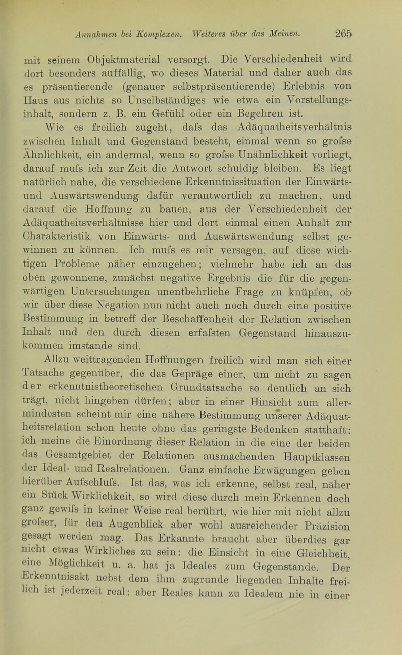 mit seinem Objekt,material versorgt. Die Verschiedenheit wird dort besonders auffällig, wo dieses Material und daher auch das es präsentierende (genauer selbstpräsentierende) Erlebnis von Hans aus nichts so Unselbständiges wie etwa ein Vorstellungs- inhalt, sondern z. B. ein Gefühl oder ein Begehren ist. Wie es freilich zugeht, dafs das Adäquatheitsverhältnis zwischen Inhalt und Gegenstand besteht, einmal wenn so grofse Ähnlichkeit, ein andermal, wenn so grofse Unähnlichkeit vorliegt, darauf mufs ich zur Zeit die Antwort schuldig bleiben. Es liegt natürlich nahe, die verschiedene Erkenntnissituation der Einwärts- und Auswärtswendung dafür verantwortlich zu machen, und darauf die Hoffnung zu bauen, aus der Verschiedenheit der Adäquatheitsverhältnisse hier und dort einmal einen Anhalt zur Charakteristik von Einwärts- und Auswärtswendung selbst ge- winnen zu können. Ich mufs es mir versagen, auf diese wich- tigen Probleme näher einzugehen; vielmehr habe ich an das oben gewonnene, zunächst negative Ergebnis die für die gegen- wärtigen Untersuchungen unentbehrliche Frage zu knüpfen, ob wir über diese Negation nun nicht auch noch durch eine positive Bestimmung in betreff der Beschaffenheit der Relation zwischen Inhalt und den durch diesen erfafsten Gegenstand hinauszu- kommen imstande sind. Allzu weittragenden Hoffnungen freilich wird man sich einer latsache gegenüber, die das Gepräge einer, um nicht zu sagen der erkenntnistheoretischen Grundtatsache so deutlich an sich trägt, nicht hingeben dürfen; aber in einer Hinsicht zum aller- mindesten scheint mir eine nähere Bestimmung unserer Adäquat- heitsrelation schon heute ohne das geringste Bedenken statthaft: ich meine die Einordnung dieser Relation in die eine der beiden das Gesamtgebiet der Relationen ausmachenden Hauptklassen der Ideal- und Realrelationen. Ganz einfache Erwägungen geben hierüber Aufschlufs. Ist das, was ich erkenne, selbst real, näher ein Stück Wirklichkeit, so wird diese durch mein Erkennen doch ganz gewifs in keiner Weise real berührt, wie hier mit nicht allzu grolser, für den Augenblick aber wohl ausreichender Präzision gesagt werden mag. Das Erkannte braucht aber überdies gar nicht etwas Wirkliches zu sein: die Einsicht in eine Gleichheit, eine Möglichkeit u. a. hat ja Ideales zum Gegenstände. Der Erkenntnisakt nebst dem ihm zugrunde liegenden Inhalte frei- lich ist jederzeit real: aber Reales kann zu Idealem nie in einer