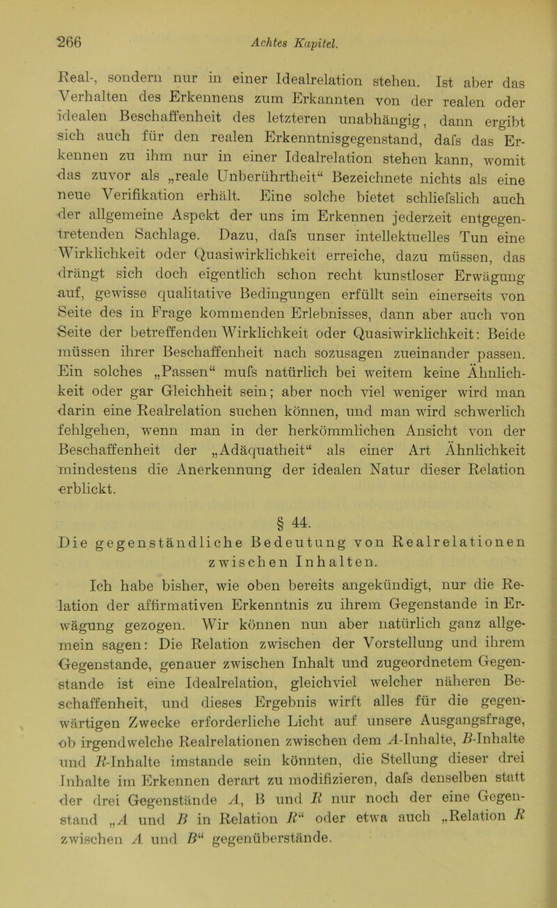 Real-, sondern nur in einer Idealrelation stehen. Ist aber das Verhalten des Erkennens zum Erkannten von der realen oder idealen Beschaffenheit des letzteren unabhängig, dann ergibt sich auch für den realen Erkenntnisgegenstand, dafs das Er- kennen zu ihm nur in einer Idealrelation stehen kann, womit das zuvor als „reale Unberührtheit“ Bezeiehnete nichts als eine neue Verifikation erhält. Eine solche bietet schliefslich auch der allgemeine Aspekt der uns im Erkennen jederzeit entgegen- tretenden Sachlage. Dazu, dafs unser intellektuelles Tun eine Wirklichkeit oder Quasi Wirklichkeit erreiche, dazu müssen, das drängt sich doch eigentlich schon recht kunstloser Erwägung auf, gewisse qualitative Bedingungen erfüllt sein einerseits von Seite des in Frage kommenden Erlebnisses, dann aber auch von Seite der betreffenden Wirklichkeit oder Quasiwirklichkeit: Beide müssen ihrer Beschaffenheit nach sozusagen zueinander passen. Ein solches „Passen“ mufs natürlich bei weitem keine Ähnlich- keit oder gar Gleichheit sein; aber noch viel weniger wird man darin eine Realrelation suchen können, und man wird schwerlich fehlgehen, wenn man in der herkömmlichen Ansicht von der Beschaffenheit der „Adäquatheit“ als einer Art Ähnlichkeit mindestens die Anerkennung der idealen Natur dieser Relation ■erblickt. § 44. Die gegenständliche Bedeutung von Realrelationen zwischen Inhalten. Ich habe bisher, wie oben bereits angekündigt, nur die Re- lation der affirmativen Erkenntnis zu ihrem Gegenstände in Er- wägung gezogen. Wir können nun aber natürlich ganz allge- mein sagen: Die Relation zwischen der Vorstellung und ihrem Gegenstände, genauer zwischen Inhalt und zugeordnetem Gegen- stände ist eine Idealrelation, gleichviel welcher näheren Be- schaffenheit, und dieses Ergebnis wirft alles für die gegen- wärtigen Zwecke erforderliche Licht auf unsere Ausgangsfrage, ob irgendwelche Realrelationen zwischen dem A-Inhalte, R-Inh alte und /^-Inhalte imstande sein könnten, die Stellung dieser drei Inhalte im Erkennen derart zu modifizieren, dafs denselben statt der drei Gegenstände A, B und 11 nur noch der eine Gegen- stand „A und B in Relation ß“ oder etwa auch „Relation R zwischen A und ß“ gegenüberstände.