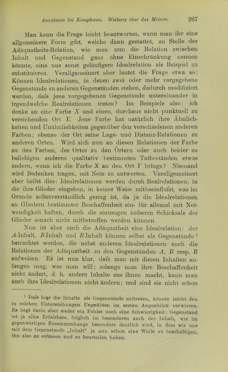 Man kann die Frage leicht beantworten, wenn man ihr eine allgemeinere Form gibt, welche dann gestattet, an Stelle der Adäquatheits-Relation, wie man nun die Relation zwischen Inhalt und Gegenstand ganz ohne Einschränkung nennen könnte, eine uns sonst geläufigere Idealrelation als Beispiel zu substituieren. Verallgemeinert aber lautet die Frage etwa so: Können Idealrelationen, in denen zwei oder mehr vorgegebene Gegenstände zu anderen Gegenständen stehen, dadurch modifiziert werden, dafs jene vorgegebenen Gegenstände untereinander in irgendwelche Realrelationen treten? Im Beispiele also: ich denke an eine Farbe X und einen, durchaus nicht punktuell zu verstehenden Ort Y. Jene Farbe hat natürlich ihre Ähnlich- keiten und Unähnlichkeiten gegenüber den verschiedenen anderen Farben; ebenso der Ort seine Lage- und Distanz-Relationen zu anderen Orten. Wird sich nun an diesen Relationen der Farbe zu den Farben, des Ortes zu den Ortern oder auch beider zu beliebigen anderen qualitativ bestimmten Tatbeständen etwas ändern, wenn ich die Farbe X an den Ort Y bringe? Niemand wird Bedenken tragen, mit Nein zu antworten. Verallgemeinert aber heilst dies: Idealreiationen werden durch Realrelationen, in die ihre Glieder eingehen, in keiner Weise mitbeeinflufst, was im Grunde selbstverständlich genug ist, da ja die Idealrelationen an Gliedern bestimmter Beschaffenheit ein- für allemal mit Not- wendigkeit haften, durch die sozusagen äufseren Schicksale der Glieder sonach nicht mitbetroffen werden können. Nun ist aber auch die Adäquatheit eine Idealrelation: der A-Inhalt, R-Inhalt und R-Inhalt können selbst als Gegenstände 1 betrachtet werden, die nebst anderen Idealrelationen auch die Relationen der Adäquatheit zu den Gegenständen A, B resp. R auf'weisen. Es ist nun klar, dafs man mit diesen Inhalten an- fangen mag, was man will; solange man ihre Beschaffenheit nicht ändert, d. h. andere Inhalte aus ihnen macht, kann man auch ihre Idealrelationen nicht ändern; und sind sie nicht schon Dafs liigr die Inhalte als Gegenstände auftreten, könnte leicht den in solchen Untersuchungen Ungeübten im ersten Augenblick verwirren. Es liegt darin aber weder ein Fehler noch eine Schwierigkeit: Gegenstand ist ja alles Erfafsbaro, folglich im besonderen auch der Inhalt, wie im gegenwärtigen Zusammenhänge besonders deutlich wird, in dem wir uns mit dem Gegenstände „Inhalt“ ja nun schon eine Weile zu beschäftigen, ihn also zu erfassen und zu beurteilen haben.