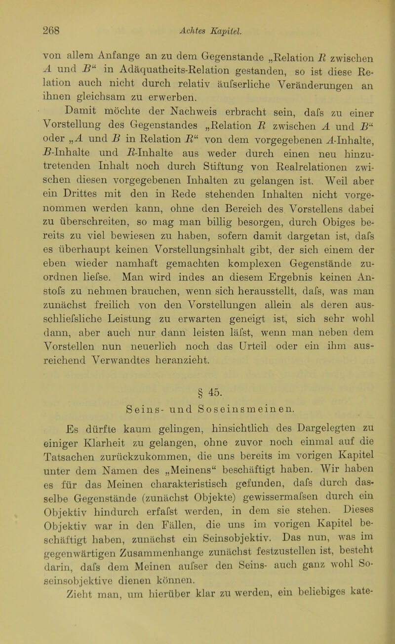 von allem Anfänge an zu dem Gegenstände „Relation R zwischen A und B“ in Adäquatheits-Relation gestanden, so ist diese Re- lation auch nicht durch relativ äufserliche Veränderungen an ihnen gleichsam zu erwerben. Damit möchte der Nachweis erbracht sein, dafs zu einer Vorstellung des Gegenstandes „Relation R zwischen A und Bil oder „ A und B in Relation Ru von dem vorgegebenen A-Inhalte, iMnhalte und R-Inhalte aus weder durch einen neu hinzu- tretenden Inhalt noch durch Stiftung von Realrelationen zwi- schen diesen vorgegebenen Inhalten zu gelangen ist. Weil aber ein Drittes mit den in Rede stehenden Inhalten nicht vorge- nommen werden kann, ohne den Bereich des Vorstellens dabei zu überschreiten, so mag man billig besorgen, durch Obiges be- reits zu viel bewiesen zu haben, sofern damit dargetan ist, dafs es überhaupt keinen Vorstellungsinhalt gibt, der sich einem der eben wieder namhaft gemachten komplexen Gegenstände zu- ordnen liefse. Man wird indes an diesem Ergebnis keinen An- stofs zu nehmen brauchen, wenn sich herausstellt, dafs, was man zunächst freilich von den Vorstellungen allein als deren aus- schliefsliche Leistung zu erwarten geneigt ist, sich sehr wohl dann, aber auch nur dann leisten läfst, w7enn man neben dem Vorstellen nun neuerlich noch das Urteil oder ein ihm aus- reichend Verwandtes heranzieht. § 45. Seins- und Soseinsmeinen. Es dürfte kaum gelingen, hinsichtlich des Dargelegten zu einiger Klarheit zu gelangen, ohne zuvor noch einmal auf die Tatsachen zurückzukommen, die uns bereits im vorigen Kapitel unter dem Namen des „Meinens“ beschäftigt haben. Wir haben es für das Meinen charakteristisch gefunden, dafs durch das- selbe Gegenstände (zunächst Objekte) gewissermafsen durch ein Objektiv hindurch erfafst werden, in dem sie stehen. Dieses Objektiv war in den Fällen, die uns im vorigen Kapitel be- schäftigt haben, zunächst ein Seinsobjektiv. Das nun, was im gegenwärtigen Zusammenhänge zunächst festzustellen ist, besteht darin, dafs dem Meinen aufser den Seins- auch ganz wohl So- seinsobjektive dienen können. Zieht man, um hierüber klar zu werden, ein beliebiges kate-