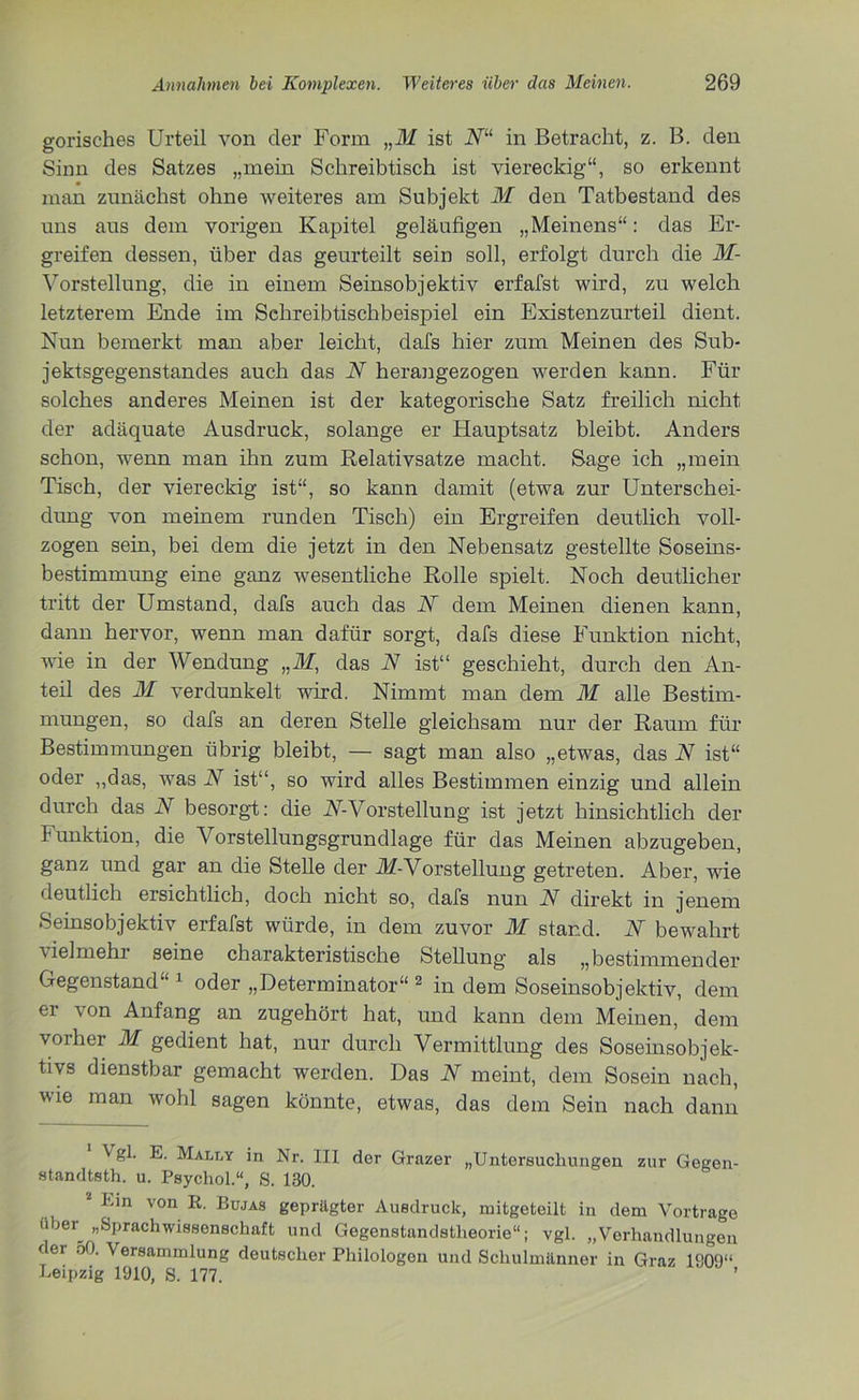 gorisches Urteil von der Form „M ist N“ in Betracht, z. B. den Sinn des Satzes „mein Schreibtisch ist viereckig“, so erkennt man zunächst ohne weiteres am Subjekt M den Tatbestand des uns aus dem vorigen Kapitel geläufigen „Meinens“: das Er- greifen dessen, über das geurteilt sein soll, erfolgt durch die M- Vorstellung, die in einem Seinsobjektiv erfafst wird, zu welch letzterem Ende im Schreibtischbeispiel ein Existenzurteil dient. Nun bemerkt man aber leicht, dafs hier zum Meinen des Sub- jektsgegenstandes auch das N herangezogen werden kann. Für solches anderes Meinen ist der kategorische Satz freilich nicht der adäquate Ausdruck, solange er Hauptsatz bleibt. Anders schon, wenn man ihn zum Relativsatze macht. Sage ich „mein Tisch, der viereckig ist“, so kann damit (etwa zur Unterschei- dung von meinem runden Tisch) ein Ergreifen deutlich voll- zogen sein, bei dem die jetzt in den Nebensatz gestellte Soseins- bestimmung eine ganz wesentliche Rolle spielt. Noch deutlicher tritt der Umstand, dafs auch das N dem Meinen dienen kann, dann hervor, wenn man dafür sorgt, dafs diese Funktion nicht, wie in der Wendung nM, das N ist“ geschieht, durch den An- teil des M verdunkelt wird. Nimmt man dem M alle Bestim- mungen, so dafs an deren Stelle gleichsam nur der Raum für Bestimmungen übrig bleibt, — sagt man also „etwas, das N ist“ oder „das, was N ist“, so wird alles Bestimmen einzig und allein durch das N besorgt: die AT-Vorstellung ist jetzt hinsichtlich der Funktion, die Vorstellungsgrundlage für das Meinen abzugeben, ganz und gar an die Stelle der M-Vorstellung getreten. Aber, wie deutlich ersichtlich, doch nicht so, dafs nun N direkt in jenem Seinsobjektiv erfafst würde, in dem zuvor M stand. N bewahrt Heimeln seine charakteristische Stellung als „bestimmender Gegenstand“ 1 oder „Determinator“ 2 in dem Soseinsobjektiv, dem er von Anfang an zugehört hat, und kann dem Meinen, dem vorher M gedient hat, nur durch Vermittlung des Soseinsobjek- tivs dienstbar gemacht werden. Das N meint, dem Sosein nach, vie man wohl sagen könnte, etwas, das dem Sein nach dann Vgl. E. Mally in Nr. III der Grazer „Untersuchungen zur Gegen- standtsth. u. Psychol.“, 8. 130. 2 Eln von R- Bujas geprägter Ausdruck, mitgeteilt in dem Vortrage uber_ «Sprachwissenschaft und Gegenstandstheorie“; vgl. „Verhandlungen der 50. Versammlung deutscher Philologen und Schulmänner in Graz 1009“ Leipzig 1910, 8. 177.