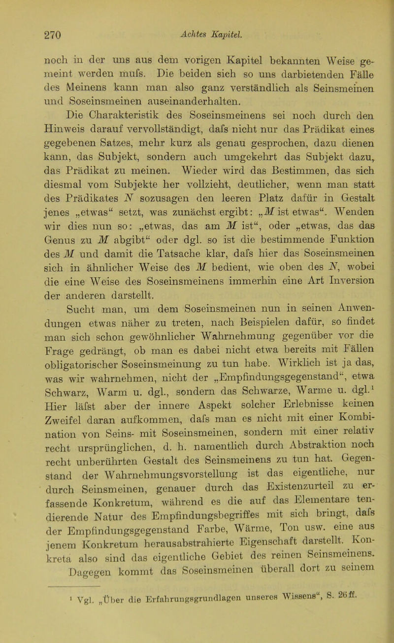 noch in der uns aus dem vorigen Kapitel bekannten Weise ge- meint werden mufs. Die beiden sich so uns darbietenden Fälle des Meinens kann man also ganz verständlich als Seinsmeinen und Soseinsmeinen auseinanderhalten. Die Charakteristik des Soseinsmeinens sei noch durch den Hinweis darauf vervollständigt, dafs nicht nur das Prädikat eines gegebenen Satzes, mehr kurz als genau gesprochen, dazu dienen kann, das Subjekt, sondern auch umgekehrt das Subjekt dazu, das Prädikat zu meinen. Wieder wird das Bestimmen, das sich diesmal vom Subjekte her vollzieht, deutlicher, wenn man statt des Prädikates N sozusagen den leeren Platz dafür in Gestalt jenes „etwas“ setzt, was zunächst ergibt: „M ist etwas“. Wenden wir dies nun so: „etwas, das am 31 ist“, oder „etwas, das das Genus zu 31 abgibt“ oder dgl. so ist die bestimmende Funktion des 31 und damit die Tatsache klar, dafs hier das Soseinsmeinen sich in ähnlicher Weise des 31 bedient, wie oben des N, wobei die eine Weise des Soseinsmeinens immerhin eine Art Inversion der anderen darstellt. Sucht man, um dem Soseinsmeinen nun in seinen Anwen- dungen etwas näher zu treten, nach Beispielen dafür, so findet man sich schon gewöhnlicher Wahrnehmung gegenüber vor die Frage gedrängt, ob man es dabei nicht etwa bereits mit Fällen obligatorischer Soseinsmeinung zu tun habe. Wirklich ist ja das, was wir wahrnehmen, nicht der „Empfindungsgegenstand1’, etwa Schwarz, Warm u. dgl., sondern das Schwarze, Warme u. dgl.1 Hier läfst aber der innere Aspekt solcher Erlebnisse keinen Zweifel daran aufkommen, dafs man es nicht mit einer Kombi- nation von Seins- mit Soseinsmeinen, sondern mit einer relativ recht ursprünglichen, d. h. namentlich durch Abstraktion noch recht unberührten Gestalt des Seinsmeinens zu tun hat. Gegen- stand der Wahrnehmungsvorstellung ist das eigentliche, nur durch Seinsmeinen, genauer durch das Existenzurteil zu er- fassende Konkretum, während es die auf das Elementare ten- dierende Natur des Empfindungsbegriffes mit sich bringt, dafs der Empfindungsgegenstand Farbe, Wärme, Ton usw. eine aus jenem Konkretum herausabstrahierte Eigenschaft darstellt. Kon- kreta also sind das eigentliche Gebiet des reinen Seinsmeinens. Dagegen kommt das Soseinsmeinen überall dort zu seinem 1 Vgl. „Über die Erfahrungsgrundlagen unseres Wissens“, S. 26ff.