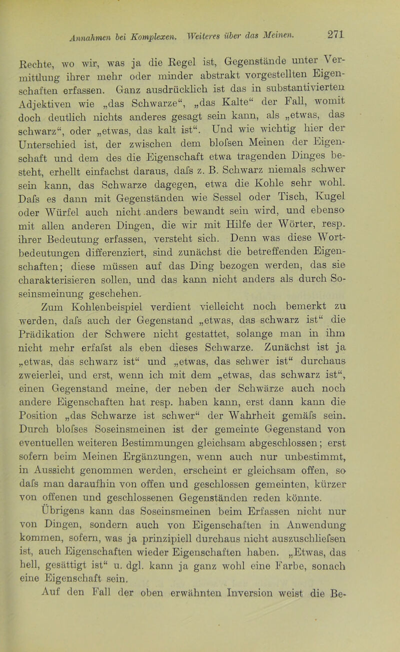 Rechte, wo wir, was ja die Regel ist, Gegenstände unter Ver- mittlung ihrer mehr oder minder abstrakt vorgestellten Eigen- schaften erfassen. Ganz ausdrücklich ist das in substantivierten Adjektiven wie „das Schwarze“, „das Kalte“ der Fall, womit doch deutlich nichts anderes gesagt sein kann, als „etwas, das schwarz“, oder „etwas, das kalt ist“. Und wie wichtig hier der Unterschied ist, der zwischen dem blofsen Meinen der Eigen- schaft und dem des die Eigenschaft etwa tragenden Dinges be- steht, erhellt einfachst daraus, dafs z. B. Schwarz niemals schwer sein kann, das Schwarze dagegen, etwa die Kohle sehr wohl. Dafs es dann mit Gegenständen wie Sessel oder Tisch, Kugel oder Würfel auch nicht .anders bewandt sein wird, und ebenso mit allen anderen Dingen, die wir mit Hilfe der Wörter, resp. ihrer Bedeutung erfassen, versteht sich. Denn was diese Wort- bedeutungen differenziert, sind zunächst die betreffenden Eigen- schaften; diese müssen auf das Ding bezogen werden, das sie charakterisieren sollen, und das kann nicht anders als durch So- seinsmeinung geschehen. Zum Kohlenbeispiel verdient vielleicht noch bemerkt zu werden, dafs auch der Gegenstand „etwas, das schwarz ist“ die Prädikation der Schwere nicht gestattet, solange man in ihm nicht mehr erfafst als eben dieses Schwarze. Zunächst ist ja „etwas, das schwarz ist“ und „etwas, das schwer ist“ durchaus zweierlei, und erst, wenn ich mit dem „etwas, das schwarz ist“, einen Gegenstand meine, der neben der Schwärze auch noch andere Eigenschaften hat resp. haben kann, erst dann kann die Position „das Schwarze ist schwer“ der Wahrheit gemäfs sein. Durch blofses Soseinsmeinen ist der gemeinte Gegenstand von eventuellen weiteren Bestimmungen gleichsam abgeschlossen ; erst sofern beim Meinen Ergänzungen, wenn auch nur unbestimmt, in Aussicht genommen werden, erscheint er gleichsam offen, so dafs man daraufhin von offen und geschlossen gemeinten, kürzer von offenen und geschlossenen Gegenständen reden könnte. übrigens kann das Soseinsmeinen beim Erfassen nicht nur von Dingen, sondern auch von Eigenschaften in Anwendung kommen, sofern, was ja prinzipiell durchaus nicht auszuschliefsen ist, auch Eigenschaften wieder Eigenschaften haben. „Etwas, das hell, gesättigt ist“ u. dgl. kann ja ganz wohl eine Farbe, sonach eine Eigenschaft sein. Auf den Fall der oben erwähnten Inversion weist die Be-