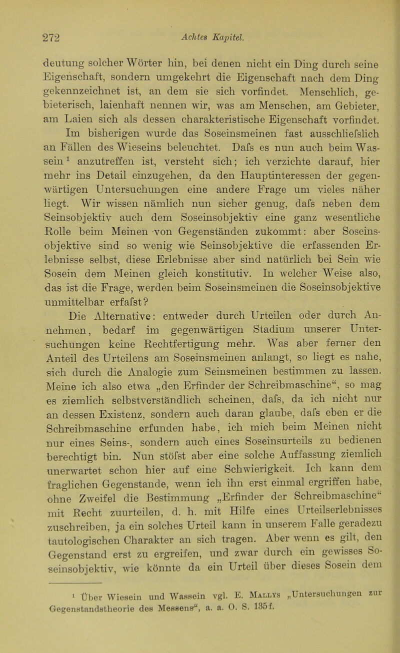 deutung solcher Wörter hin, bei denen nicht ein Ding durch seine Eigenschaft, sondern umgekehrt die Eigenschaft nach dem Ding gekennzeichnet ist, an dem sie sich vorfindet. Menschlich, ge- bieterisch, laienhaft nennen wir, was am Menschen, am Gebieter, am Laien sich als dessen charakteristische Eigenschaft vorfindet. Im bisherigen wurde das Soseinsmeinen fast ausschliefslich an Fällen des Wieseins beleuchtet. Dafs es nun auch beimWas- sein1 anzutreffen ist, versteht sich; ich verzichte darauf, hier mehr ins Detail einzugehen, da den Hauptinteressen der gegen- wärtigen Untersuchungen eine andere Frage um vieles näher liegt. Wir wissen nämlich nun sicher genug, dafs neben dem Seinsobjektiv auch dem Soseinsobjektiv eine ganz wesentliche Rolle beim Meinen von Gegenständen zukommt: aber Soseins- objektive sind so wenig wie Seinsobjektive die erfassenden Er- lebnisse selbst, diese Erlebnisse aber sind natürlich bei Sein wie Sosein dem Meinen gleich konstitutiv. In welcher Weise also, das ist die Frage, werden beim Soseinsmeinen die Soseinsobjektive unmittelbar erfafst ? Die Alternative: entweder durch Urteilen oder durch An- nehmen , bedarf im gegenwärtigen Stadium unserer Unter- suchungen keine Rechtfertigung mehr. Was aber ferner den Anteil des Urteilens am Soseinsmeinen anlangt, so liegt es nahe, sich durch die Analogie zum Seinsmeinen bestimmen zu lassen. Meine ich also etwa „den Erfinder der Schreibmaschine“, so mag es ziemlich selbstverständlich scheinen, dafs, da ich nicht nur an dessen Existenz, sondern auch daran glaube, dafs eben er die Schreibmaschine erfunden habe, ich mich beim Meinen nicht nur eines Seins-, sondern auch eines Soseinsurteils zu bedienen berechtigt bin. Nun stöfst aber eine solche Auffassung ziemlich unerwartet schon hier auf eine Schwierigkeit. Ich kann dem fraglichen Gegenstände, wenn ich ihn erst einmal ergriffen habe, ohne Zweifel die Bestimmung „Erfinder der Schreibmaschine mit Recht zuurteilen, d. h. mit Hilfe eines Urteilserlebnisses zuschreiben, ja ein solches Urteil kann in unserem Falle geradezu tautologischen Charakter an sich tragen. Aber wenn es gilt, den Gegenstand erst zu ergreifen, und zwar durch ein gewisses So- seinsobjektiv, wie könnte da ein Urteil über dieses Sosein dem 1 Über Wiesein und Wassein vgl. E. Mali.ys „Untersuchungen zur Gegenstandstlieorie des Messens“, a. a. 0. S. 135 f.