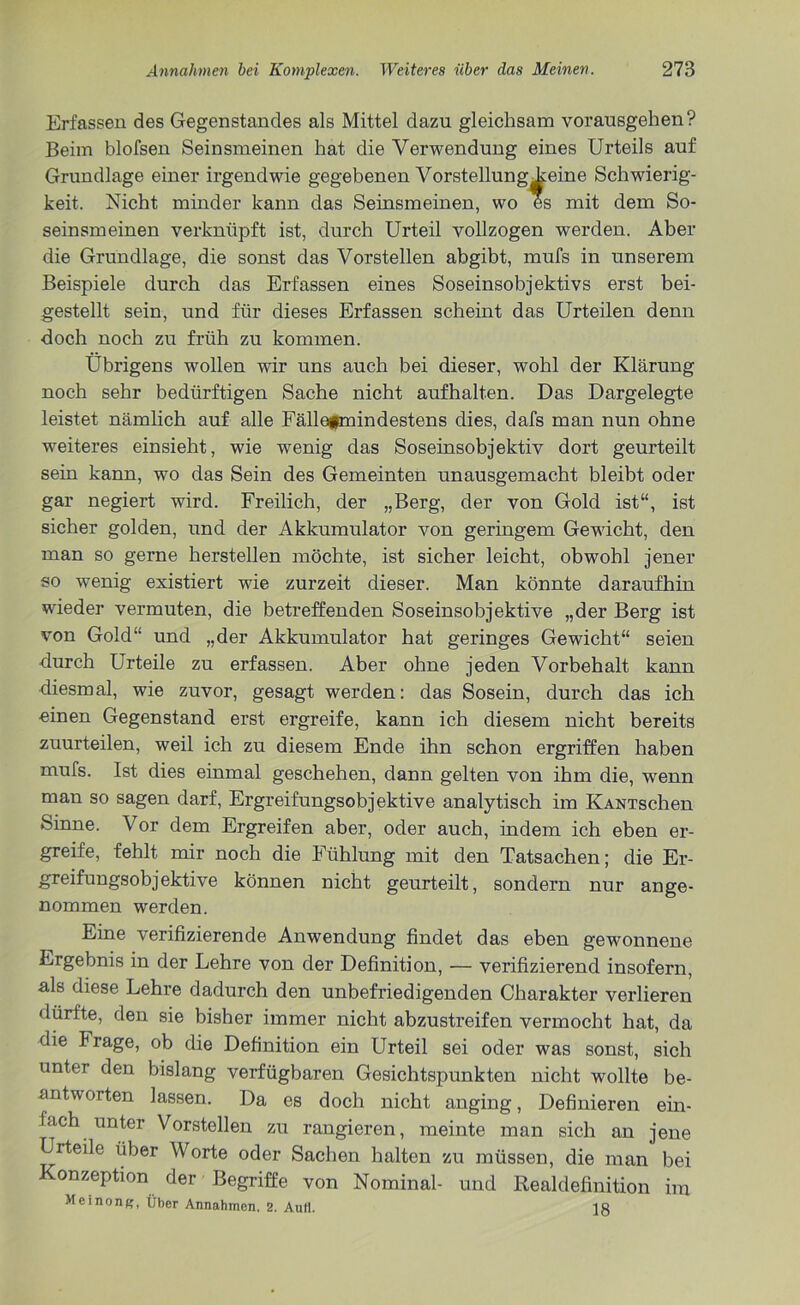 Erfassen des Gegenstandes als Mittel dazu gleichsam vorausgehen? Beim blofsen Seinsmeinen hat die Verwendung eines Urteils auf Grundlage einer irgendwie gegebenen Vorstellung Leine Schwierig- keit. Nicht minder kann das Seinsmeinen, wo es mit dem So- seinsmeinen verknüpft ist, durch Urteil vollzogen werden. Aber die Grundlage, die sonst das Vorstellen abgibt, mufs in unserem Beispiele durch das Erfassen eines Soseinsobjektivs erst bei- gestellt sein, und für dieses Erfassen scheint das Urteilen denn doch noch zu früh zu kommen. Übrigens wollen wir uns auch bei dieser, wohl der Klärung noch sehr bedürftigen Sache nicht aufhalten. Das Dargelegte leistet nämlich auf alle Fällefmindestens dies, dafs man nun ohne weiteres einsieht, wie wenig das Soseinsobjektiv dort geurteilt sein kann, wo das Sein des Gemeinten unausgemacht bleibt oder gar negiert wird. Freilich, der „Berg, der von Gold ist“, ist sicher golden, und der Akkumulator von geringem Gewicht, den man so gerne hersteilen möchte, ist sicher leicht, obwohl jener so wenig existiert wie zurzeit dieser. Man könnte daraufhin wieder vermuten, die betreffenden Soseinsobjektive „der Berg ist von Gold“ und „der Akkumulator hat geringes Gewicht“ seien durch Urteile zu erfassen. Aber ohne jeden Vorbehalt kann diesmal, wie zuvor, gesagt werden: das Sosein, durch das ich einen Gegenstand erst ergreife, kann ich diesem nicht bereits zuurteilen, weil ich zu diesem Ende ihn schon ergriffen haben mufs. Ist dies einmal geschehen, dann gelten von ihm die, wenn man so sagen darf, Ergreifungsobjektive analytisch im KANTschen Sinne. Vor dem Ergreifen aber, oder auch, indem ich eben er- greife, fehlt mir noch die Fühlung mit den Tatsachen; die Er- greifungsobjektive können nicht geurteilt, sondern nur ange- nommen werden. Eine verifizierende Anwendung findet das eben gewonnene Ergebnis in der Lehre von der Definition, — verifizierend insofern, als diese Lehre dadurch den unbefriedigenden Charakter verlieren dürfte, den sie bisher immer nicht abzustreifen vermocht hat, da die Frage, ob die Definition ein Urteil sei oder was sonst, sich untei den bislang verfügbaren Gesichtspunkten nicht wollte be- antworten lassen. Da es doch nicht anging, Definieren ein- fach unter Vorstellen zu rangieren, meinte man sich an jene Urteile über Worte oder Sachen halten zu müssen, die man bei Konzeption der Begriffe von Nominal- und Realdefinition im Meinong, Über Annahmen. 2. Aull. 18