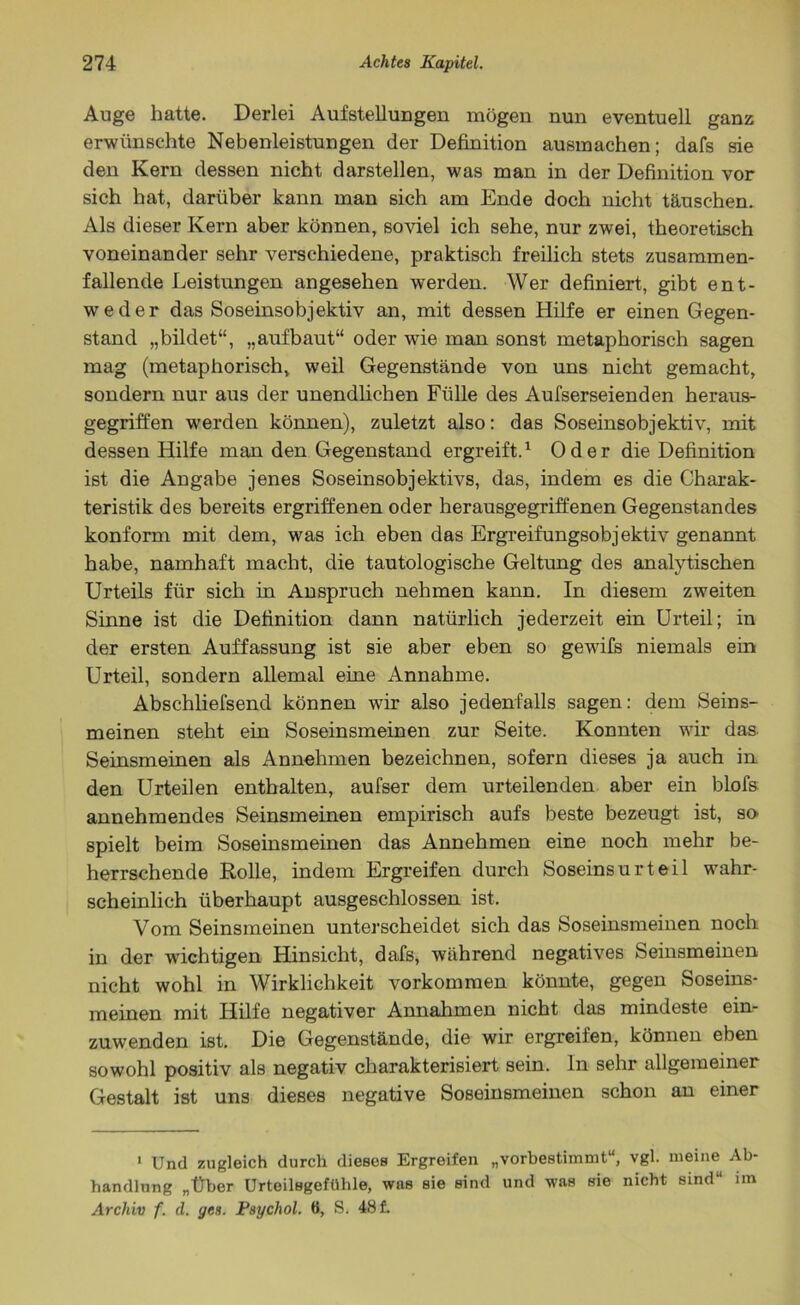 Auge hatte. Derlei Aufstellungen mögen nun eventuell ganz; erwünschte Nebenleistungen der Definition ausmachen; dafs sie den Kern dessen nicht darstellen, was man in der Definition vor sich hat, darüber kann man sich am Ende doch nicht täuschen. Als dieser Kern aber können, soviel ich sehe, nur zwei, theoretisch voneinander sehr verschiedene, praktisch freilich stets zusammen- fallende Leistungen angesehen wTerden. Wer definiert, gibt ent- weder das Soseinsobjektiv an, mit dessen Hilfe er einen Gegen- stand „bildet“, „aufbaut“ oder wie man sonst metaphorisch sagen mag (metaphorisch, weil Gegenstände von uns nicht gemacht, sondern nur aus der unendlichen Fülle des Aufserseienden heraus- gegriffen werden können), zuletzt also: das Soseinsobjektiv, mit dessen Hilfe man den Gegenstand ergreift.1 Oder die Definition ist die Angabe jenes Soseinsobjektivs, das, indem es die Charak- teristik des bereits ergriffenen oder herausgegriffenen Gegenstandes konform mit dem, was ich eben das Ergreifungsobjektiv genannt habe, namhaft macht, die tautologische Geltung des analytischen Urteils für sich in Anspruch nehmen kann. In diesem zweiten Sinne ist die Definition dann natürlich jederzeit ein Urteil; in der ersten Auffassung ist sie aber eben so gewifs niemals ein Urteil, sondern allemal eine Annahme. Abschliefsend können wir also jedenfalls sagen: dem Seins- meinen steht ein Soseinsmeinen zur Seite. Konnten wir das. Seinsmeinen als Annehmen bezeichnen, sofern dieses ja auch in den Urteilen enthalten, aufser dem urteilenden aber ein blofs annehmendes Seinsmeinen empirisch aufs beste bezeugt ist, SO' spielt beim Soseinsmeinen das Annehmen eine noch mehr be- herrschende Rolle, indem Ergreifen durch Soseinsurteil wahr- scheinlich überhaupt ausgeschlossen ist. Vom Seinsmeinen unterscheidet sich das Soseinsmeinen noch in der wichtigen Hinsicht, dafs, während negatives Seinsmeinen nicht wohl in Wirklichkeit Vorkommen könnte, gegen Soseins- meinen mit Hilfe negativer Annahmen nicht das mindeste ein- zuwenden ist. Die Gegenstände, die wir ergreifen, können eben sowohl positiv als negativ charakterisiert sein, ln sehr allgemeiner Gestalt ist uns dieses negative Soseinsmeinen schon an einer 1 Und zugleich durch dieses Ergreifen „vorbestimmt“, vgl. meine Ab- handlung „Über Urteilsgefühle, was sie sind und was sie nicht sind“ im Archiv f. d. ycs. Psychol. 6, S. 48 f.