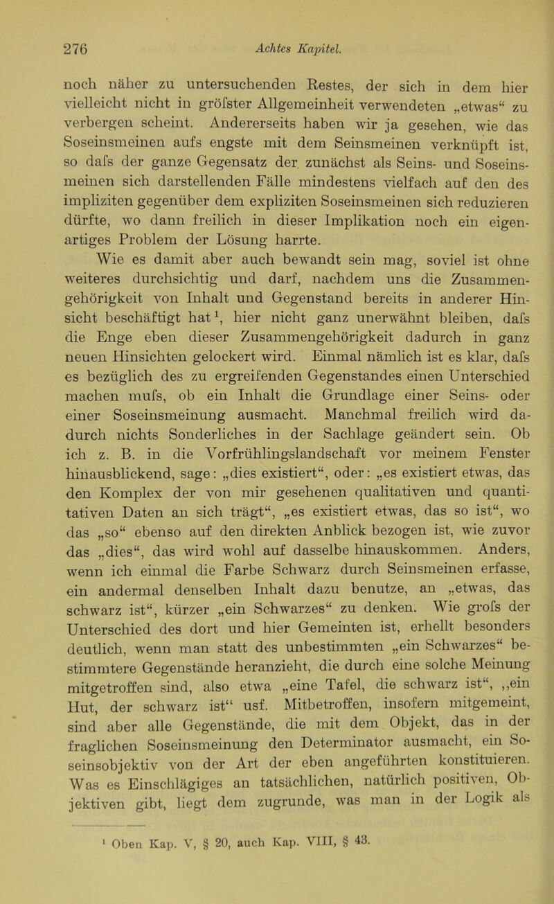 noch näher zu untersuchenden Restes, der sich in dem hier vielleicht nicht in gröfster Allgemeinheit verwendeten „etwas“ zu verbergen scheint. Andererseits haben wir ja gesehen, wie das Soseinsmeinen aufs engste mit dem Seinsmeinen verknüpft ist, so dafs der ganze Gegensatz der zunächst als Seins- und Soseins- meinen sich darstellenden Fälle mindestens vielfach auf den des impliziten gegenüber dem expliziten Soseinsmeinen sich reduzieren dürfte, wo dann freilich in dieser Implikation noch ein eigen- artiges Problem der Lösung harrte. Wie es damit aber auch bewandt sein mag, soviel ist ohne weiteres durchsichtig und darf, nachdem uns die Zusammen- gehörigkeit von Inhalt und Gegenstand bereits in anderer Hin- sicht beschäftigt hat \ hier nicht ganz unerwähnt bleiben, dafs die Enge eben dieser Zusammengehörigkeit dadurch in ganz neuen Hinsichten gelockert wird. Einmal nämlich ist es klar, dafs es bezüglich des zu ergreifenden Gegenstandes einen Unterschied machen mufs, ob ein Inhalt die Grundlage einer Seins- oder einer Soseinsmeinung ausmacht. Manchmal freilich wird da- durch nichts Sonderliches in der Sachlage geändert sein. Ob ich z. B. in die Vorfrühlingslandschaft vor meinem Fenster hinausblickend, sage: „dies existiert“, oder: „es existiert etwas, das den Komplex der von mir gesehenen qualitativen und quanti- tativen Daten an sich trägt“, „es existiert etwas, das so ist“, wo das „so“ ebenso auf den direkten Anblick bezogen ist, wie zuvor das „dies“, das wird wohl auf dasselbe hinauskommen. Anders, wenn ich einmal die Farbe Schwarz durch Seinsmeinen erfasse, ein andermal denselben Inhalt dazu benutze, an „etwas, das schwarz ist“, kürzer „ein Schwarzes“ zu denken. Wie grofs der Unterschied des dort und hier Gemeinten ist, erhellt besonders deutlich, wenn man statt des unbestimmten „ein Schwarzes“ be- stimmtere Gegenstände heranzieht, die durch eine solche Meinung mitgetroffen sind, also etwa „eine Tafel, die schwarz ist“, ,,ein Hut, der schwarz ist“ usf. Mitbetroffen, insofern mitgemeint, sind aber alle Gegenstände, die mit dem Objekt, das in dci fraglichen Soseinsmeinung den Determinator ausmacht, ein So- seinsobjektiv von der Art der eben angeführten konstituieren. Was es Einschlägiges an tatsächlichen, natürlich positiven, Ob- jektiven gibt, liegt dem zugrunde, was man in der Logik als 1 Oben Kap. V, § 20, auch Kap. VIII, § 43.