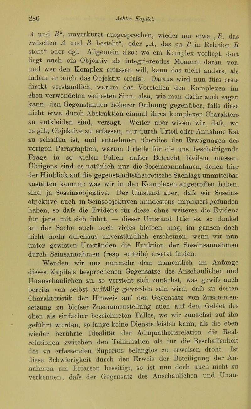 A und 2?“, unverkürzt ausgesprochen, wieder nur etwa „R, das zwischen A und B besteht“, oder „A, das zu B in Relation R steht“ oder dgl. Allgemein also: wo ein Komplex vorliegt, dort liegt auch ein Objektiv als integrierendes Moment daran vor, und wer den Komplex erfassen will, kann das nicht anders, als indem er auch das Objektiv erfafst. Daraus wird nun fürs erste direkt verständlich, warum das Vorstellen den Komplexen im eben verwendeten weitesten Sinn, also, wie man dafür auch sagen kann, den Gegenständen höherer Ordnung gegenüber, falls diese nicht etwa durch Abstraktion einmal ihres komplexen Charakters zu entkleiden sind, versagt. Weiter aber wissen wir, dafs, wo es gilt, Objektive zu erfassen, nur durch Urteil oder Annahme Rat zu schaffen ist, und entnehmen überdies den Erwägungen des vorigen Paragraphen, warum Urteile für die uns beschäftigende Frage in so vielen Fällen aufser Betracht bleiben müssen. Übrigens sind es natürlich nur die Soseinsannahmen, denen hier der Hinblick auf die gegenstandtstheoretische Sachlage unmittelbar zustatten kommt: was wir in den Komplexen angetroffen haben, sind ja Soseinsobjektive. Der Umstand aber, dafs wir Soseins- objektive auch in Seinsobjektiven mindestens impliziert gefunden haben, so dafs die Evidenz für diese ohne weiteres die Evidenz für jene mit sich führt, — dieser Umstand läfst es, so dunkel an der Sache auch noch vieles bleiben mag, im ganzen doch nicht mehr durchaus unverständlich erscheinen, wenn wir nun unter gewissen Umständen die Funktion der Soseinsannahmen durch Seinsannahmen (resp. -urteile) ersetzt finden. Wenden wir uns nunmehr dem namentlich im Anfänge dieses Kapitels besprochenen Gegensätze des Anschaulichen und Unanschaulichen zu, so versteht sich zunächst, was gewifs auch bereits von selbst auffällig geworden sein wird, dafs zu dessen Charakteristik der Hinweis auf den Gegensatz von Zusammen- setzung zu blofser Zusammenstellung auch auf dem Gebiet des oben als einfacher bezeichneten Falles, wo wir zunächst auf ihn geführt wurden, so lange keine Dienste leisten kann, als die eben wieder berührte Idealität der Adäquatheitsrelation die Real- relationen zwischen den Teilinhalten als für die Beschaffenheit des zu erfassenden Superius belanglos zu erweisen droht. Ist diese Schwierigkeit durch den Erweis der Beteiligung der An- nahmen am Erfassen beseitigt, so ist nun doch auch nicht zu verkennen, dafs der Gegensatz des Anschaulichen und Unan-