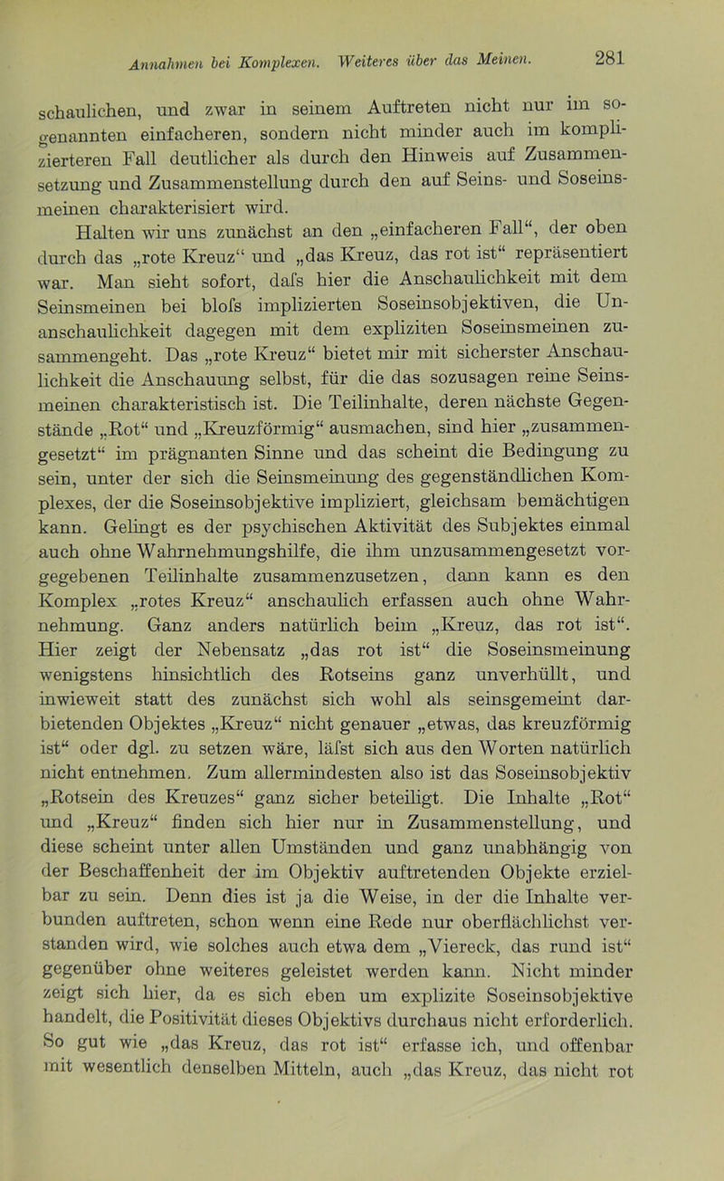 schaulichen, und zwar in seinem Auftreten nicht nur im so- genannten einfacheren, sondern nicht minder auch im kompli- zierteren Fall deutlicher als durch den Hinweis auf Zusammen- setzung und Zusammenstellung durch den auf Seins- und Soseins- meinen charakterisiert wird. Halten wir uns zunächst an den „einfacheren Fall“, der oben durch das „rote Kreuz“ und „das Kreuz, das rot ist“ repräsentiert war. Man sieht sofort, dafs hier die Anschaulichkeit mit dem Seinsmeinen bei blofs implizierten Soseinsobjektiven, die Un- anschaulichkeit dagegen mit dem expliziten Soseinsmeinen zu- sammengeht. Das „rote Kreuz“ bietet mir mit sicherster Anschau- lichkeit die Anschauung selbst, für die das sozusagen reine Seins- meinen charakteristisch ist. Die Teilinhalte, deren nächste Gegen- stände „Rot“ und „Kreuzförmig“ ausmachen, sind hier „zusammen- gesetzt“ im prägnanten Sinne und das scheint die Bedingung zu sein, unter der sich die Seinsmeinung des gegenständlichen Kom- plexes, der die Soseinsobjektive impliziert, gleichsam bemächtigen kann. Gelingt es der psychischen Aktivität des Subjektes einmal auch ohne Wahrnehmungshilfe, die ihm unzusammengesetzt vor- gegebenen Teilinhalte zusammenzusetzen, dann kann es den Komplex „rotes Kreuz“ anschaulich erfassen auch ohne Wahr- nehmung. Ganz anders natürlich beim „Kreuz, das rot ist“. Hier zeigt der Nebensatz „das rot ist“ die Soseinsmeinung wenigstens hinsichtlich des Rotseins ganz unverhüllt, und inwieweit statt des zunächst sich wohl als seinsgemeint dar- bietenden Objektes „Kreuz“ nicht genauer „etwas, das kreuzförmig ist“ oder dgl. zu setzen wäre, läfst sich aus den Worten natürlich nicht entnehmen. Zum allermindesten also ist das Soseinsobjektiv „Rotsein des Kreuzes“ ganz sicher beteiligt. Die Inhalte „Rot“ und „Kreuz“ finden sich hier nur in Zusammenstellung, und diese scheint unter allen Umständen und ganz unabhängig von der Beschaffenheit der im Objektiv auftretenden Objekte erziel- bar zu sein. Denn dies ist ja die Weise, in der die Inhalte ver- bunden auftreten, schon wenn eine Rede nur oberflächlichst ver- standen wird, wie solches auch etwa dem „Viereck, das rund ist“ gegenüber ohne weiteres geleistet werden kann. Nicht minder zeigt sich hier, da es sich eben um explizite Soseinsobjektive handelt, die Positivität dieses Objektivs durchaus nicht erforderlich. So gut wie „das Kreuz, das rot ist“ erfasse ich, und offenbar mit wesentlich denselben Mitteln, auch „das Kreuz, das nicht rot