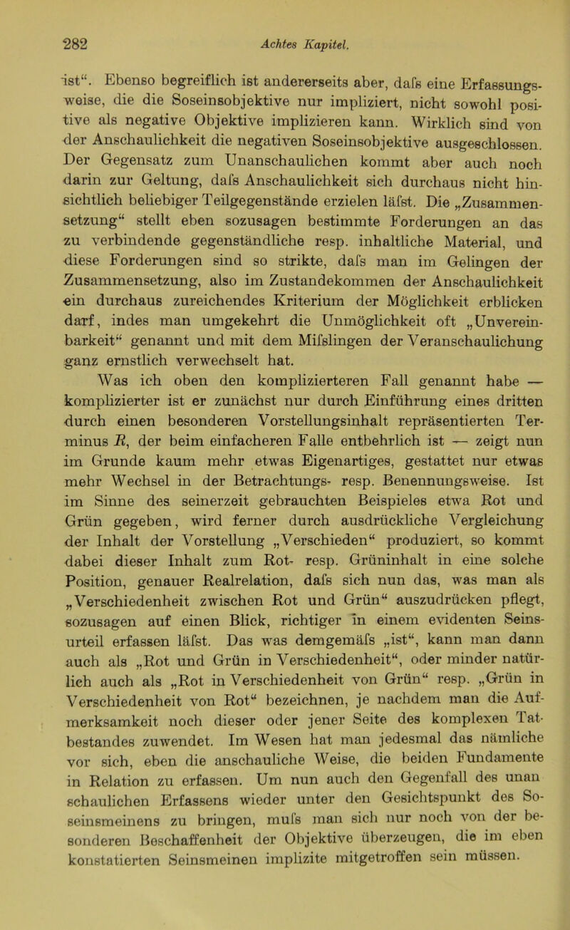 ist“. Ebenso begreiflich ist andererseits aber, dafs eine Erfassungs- weise, die die Soseinsobjektive nur impliziert, nicht sowohl posi- tive als negative Objektive implizieren kann. Wirklich sind von der Anschaulichkeit die negativen Soseinsobjektive ausgeschlossen. Der Gegensatz zum Unanschaulichen kommt aber auch noch darin zur Geltung, dafs Anschaulichkeit sich durchaus nicht hin- sichtlich beliebiger Teilgegenstände erzielen läfst. Die „Zusammen- setzung“ stellt eben sozusagen bestimmte Forderungen an das zu verbindende gegenständliche resp. inhaltliche Material, und diese Forderungen sind so strikte, dafs man im Gelingen der Zusammensetzung, also im Zustandekommen der Anschaulichkeit ein durchaus zureichendes Kriterium der Möglichkeit erblicken darf, indes man umgekehrt die Unmöglichkeit oft „Unverein- barkeit“ genannt und mit dem Mifslingen der Veranschaulichung ganz ernstlich verwechselt hat. Was ich oben den komplizierteren Fall genannt habe — komplizierter ist er zunächst nur durch Einführung eines dritten durch einen besonderen Vorstellungsinhalt repräsentierten Ter- minus R, der beim einfacheren Falle entbehrlich ist — zeigt nun im Grunde kaum mehr etwas Eigenartiges, gestattet nur etwas mehr Wechsel in der Betrachtungs- resp. Benennungsweise. Ist im Sinne des seinerzeit gebrauchten Beispieles etwa Rot und Grün gegeben, wird ferner durch ausdrückliche Vergleichung der Inhalt der Vorstellung „Verschieden“ produziert, so kommt dabei dieser Inhalt zum Rot- resp. Grüninhalt in eine solche Position, genauer Realrelation, dafs sich nun das, was man als „Verschiedenheit zwischen Rot und Grün“ auszudrücken pflegt, sozusagen auf einen Blick, richtiger in einem evidenten Seins- urteil erfassen läfst. Das was demgemäfs „ist“, kann man dann auch als „Rot und Grün in Verschiedenheit“, oder minder natür- lich auch als „Rot in Verschiedenheit von Grün“ resp. „Grün in Verschiedenheit von Rot“ bezeichnen, je nachdem man die Auf- merksamkeit noch dieser oder jener Seite des komplexen lat- bestandes zuwendet. Im Wesen hat man jedesmal das nämliche vor sich, eben die anschauliche Weise, die beiden Fundamente in Relation zu erfassen. Um nun auch den Gegenfall des unan schaulichen Erfassens wieder unter den Gesichtspunkt des So- seinsmeinens zu bringen, muls man sich nur noch von der be- sonderen Beschaffenheit der Objektive überzeugen, die im eben konstatierten Seinsmeinen implizite mitgetroffen sein müssen.