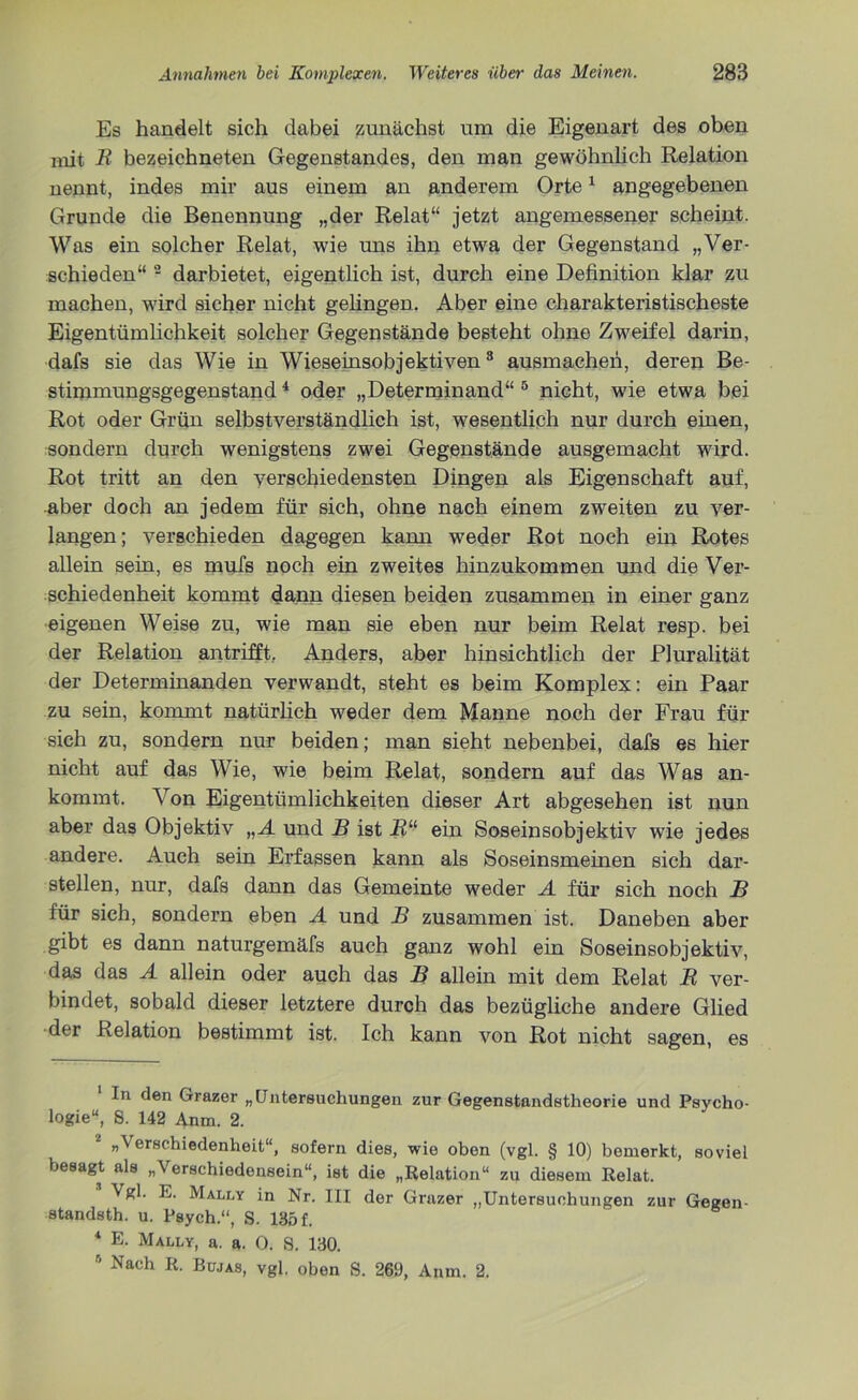 Es handelt sich dabei zunächst um die Eigenart des oben mit R bezeichneten Gegenstandes, den man gewöhnlich Relation nennt, indes mir aus einem an anderem Orte1 angegebenen Grunde die Benennung „der Relat“ jetzt angemessener scheint. Was ein solcher Relat, wie uns ihn etwa der Gegenstand „Ver- schieden“ 2 darbietet, eigentlich ist, durch eine Definition klar zu machen, wird sicher nicht gelingen. Aber eine charakteristischeste Eigentümlichkeit solcher Gegenstände besteht ohne Zweifel darin, dafs sie das Wie in Wieseinsobjektiven3 4 * ausmachen, deren Be- stimmungsgegenstand * oder „Determinand“ ö nicht, wie etwa bei Rot oder Grün selbstverständlich ist, wesentlich nur durch einen, sondern durch wenigstens zwei Gegenstände ausgemacht wird. Rot tritt an den verschiedensten Dingen als Eigenschaft auf, aber doch an jedem für sich, ohne nach einem zweiten zu ver- langen; verschieden dagegen kann weder Rot noch ein Rotes allein sein, es mufs noch ein zweites hinzukommen und die Ver- schiedenheit kommt dann diesen beiden zusammen in einer ganz eigenen Weise zu, wie man sie eben nur beim Relat resp. bei der Relation antrifft. Anders, aber hinsichtlich der Pluralität der Determinanden verwandt, steht es beim Komplex: ein Paar zu sein, kommt natürlich weder dem Manne noch der Frau für sich zu, sondern nur beiden; man sieht nebenbei, dafs es hier nicht auf das Wie, wie beim Relat, sondern auf das Was an- kommt. Von Eigentümlichkeiten dieser Art abgesehen ist nun aber das Objektiv „A und B ist R“ ein Soseinsobjektiv wie jedes andere. Auch sein Erfassen kann als Soseinsmeinen sich dar- stellen, nur, dafs dann das Gemeinte weder A für sich noch B für sich, sondern eben A und B zusammen ist. Daneben aber gibt es dann naturgemäfs auch ganz wohl ein Soseinsobjektiv, das das A allein oder auch das B allein mit dem Relat R ver- bindet, sobald dieser letztere durch das bezügliche andere Glied der Relation bestimmt ist. Ich kann von Rot nicht sagen, es In den Grazer „Untersuchungen zur Gegenstandstheorie und Psycho- logie“, 8. 142 Anm. 2. „Verschiedenheit“, sofern dies, wie oben (vgl. § 10) bemerkt, soviel besagt als „Verschiedensein“, ist die „Relation“ zu diesem Relat. Vgl. E. Mally in Nr. III der Grazer „Untersuchungen zur Gegen- standsth. u. Psych.“, S. 185 f. 8 4 E- Mally, a. a. 0. 8. 130. 8 Nach R- Bwas, vgl. oben S. 269, Anm. 2.