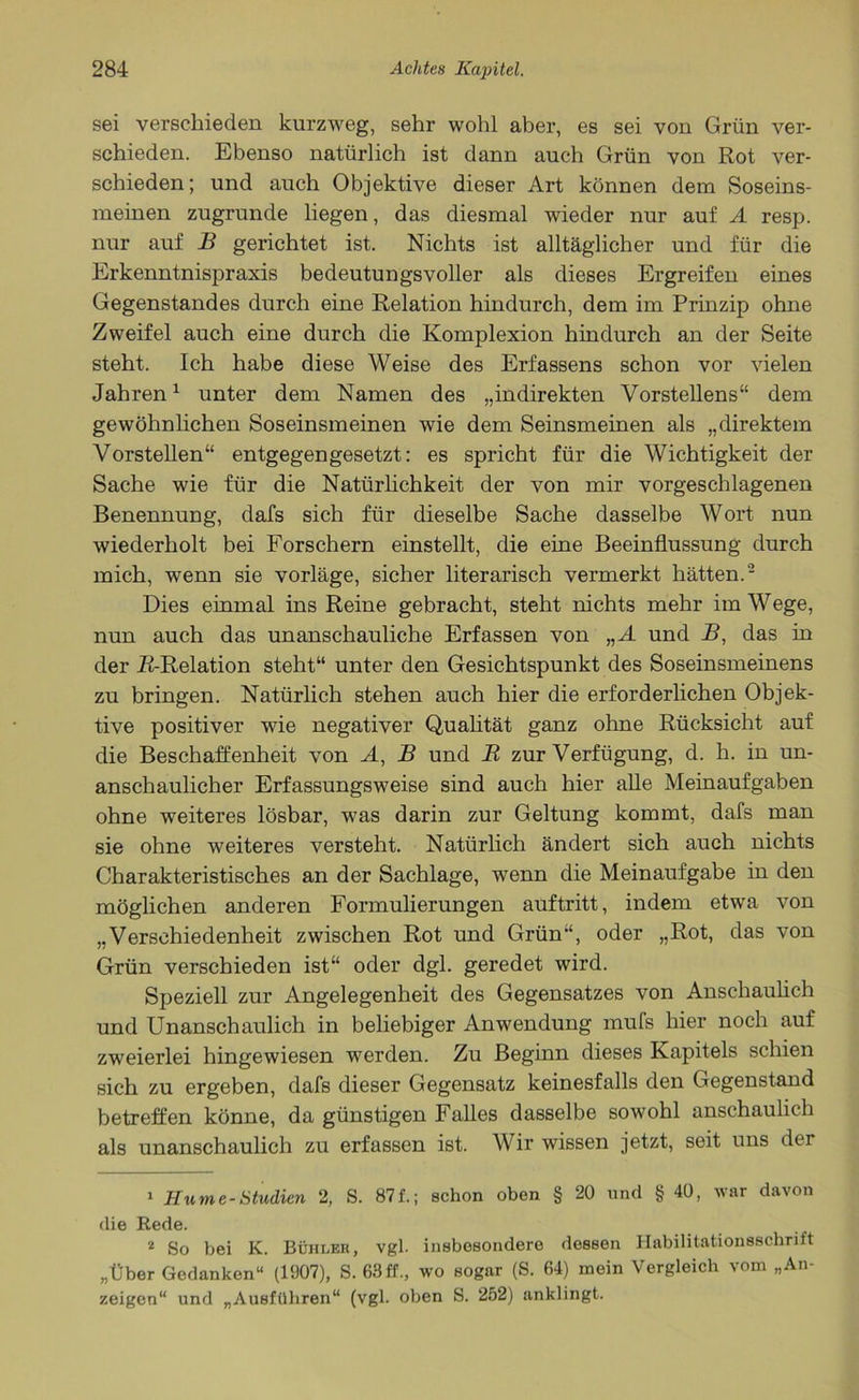 sei verschieden kurzweg, sehr wohl aber, es sei von Grün ver- schieden. Ebenso natürlich ist dann auch Grün von Rot ver- schieden; und auch Objektive dieser Art können dem Soseins- meinen zugrunde liegen, das diesmal wieder nur auf A resp. nur auf B gerichtet ist. Nichts ist alltäglicher und für die Erkenntnispraxis bedeutungsvoller als dieses Ergreifen eines Gegenstandes durch eine Relation hindurch, dem im Prinzip ohne Zweifel auch eine durch die Komplexion hindurch an der Seite steht. Ich habe diese Weise des Erfassens schon vor vielen Jahren1 2 unter dem Namen des „indirekten Vorstellens“ dem gewöhnlichen Soseinsmeinen wie dem Seinsmeinen als „direktem Vorstellen“ entgegengesetzt: es spricht für die Wichtigkeit der Sache wie für die Natürlichkeit der von mir vorgeschlagenen Benennung, dafs sich für dieselbe Sache dasselbe Wort nun wiederholt bei Forschern einstellt, die eine Beeinflussung durch mich, wenn sie vorläge, sicher literarisch vermerkt hätten.- Dies einmal ins Reine gebracht, steht nichts mehr im Wege, nun auch das unanschauliche Erfassen von „A und B, das in der R-Relation steht“ unter den Gesichtspunkt des Soseinsmeinens zu bringen. Natürlich stehen auch hier die erforderlichen Objek- tive positiver wie negativer Qualität ganz ohne Rücksicht auf die Beschaffenheit von A, B und R zur Verfügung, d. h. in un- anschaulicher Erfassungsweise sind auch hier alle Meinaufgaben ohne weiteres lösbar, was darin zur Geltung kommt, dafs man sie ohne weiteres versteht. Natürlich ändert sich auch nichts Charakteristisches an der Sachlage, wenn die Meinaufgabe in den möglichen anderen Formulierungen auftritt, indem etwa von „Verschiedenheit zwischen Rot und Grün“, oder „Rot, das von Grün verschieden ist“ oder dgl. geredet wird. Speziell zur Angelegenheit des Gegensatzes von Anschaulich und Unanschaulich in beliebiger Anwendung mufs hier noch auf zweierlei hingewiesen werden. Zu Beginn dieses Kapitels schien sich zu ergeben, dafs dieser Gegensatz keinesfalls den Gegenstand betreffen könne, da günstigen Falles dasselbe sowohl anschaulich als unanschaulich zu erfassen ist. Wir wissen jetzt, seit uns der 1 Hume-Studien 2, S. 87f.; schon oben § 20 und § 40, war davon die Rede. 2 So bei K. Bühler, vgl. insbesondere dessen Habilitationsschrift „Über Gedanken“ (1907), S. 63 ff., wo sogar (S. 64) mein Vergleich vom „An- zeigen“ und „Ausführen“ (vgl. oben S. 252) anklingt.