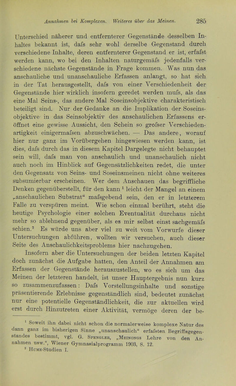 Unterschied näherer und entfernterer Gegenstände desselben In- haltes bekannt ist, dafs sehr wohl derselbe Gegenstand durch verschiedene Inhalte, deren entfernterer Gegenstand er ist, erfafst werden kann, wo bei den Inhalten naturgemäfs jedenfalls ver- schiedene nächste Gegenstände in Frage kommen. Was nun das anschauliche und unanschauliche Erfassen anlangt, so hat sich in der Tat herausgestellt, dafs von einer Verschiedenheit der Gegenstände hier wirklich insofern geredet werden mufs, als das eine Mal Seins-, das andere Mal Soseinsobjektive charakteristisch beteiligt sind. Nur der Gedanke an die Implikation der Soseins- objektive in das Seinsobjektiv des anschaulichen Erfassens er- öffnet eine gewisse Aussicht, den Schein so grofser Verschieden- artigkeit einigermafsen abzuschwächen. — Das andere, worauf hier nur ganz im Vorübergehen hingewiesen werden kann, ist dies, dafs durch das in diesem Kapitel Dargelegte nicht behauptet sein will, dafs man von anschaulich und unanschaulich nicht auch noch im Hinblick auf Gegensätzlichkeiten redet, die unter den Gegensatz von Seins- und Soseinsmeinen nicht ohne weiteres subsumierbar erscheinen. Wer dem Anschauen das begriffliche Denken gegenüberstellt, für den kann 1 leicht der Mangel an einem ,.anschaulichen Substrat“ mafsgebend sein, den er in letzterem Falle zu verspüren meint. Wie schon einmal berührt, steht die heutige Psychologie einer solchen Eventualität durchaus nicht mehr so ablehnend gegenüber, als es mir selbst einst sachgemäfs schien.2 Es würde uns aber viel zu weit vom Vorwurfe dieser Untersuchungen abführen, wollten wir versuchen, auch dieser Seite des Anschaulichkeitsproblems hier nachzugehen. Insofern aber die Untersuchungen der beiden letzten Kapitel doch zunächst die Aufgabe hatten, den Anteil der Annahmen am Erfassen der Gegenstände herauszustellen, wo es sich um das Meinen der letzteren handelt, ist unser Hauptergebnis nun kurz so zusammenzufassen: Dafs Vorstellungsinhalte und sonstige präsentierende Erlebnisse gegenständlich sind, bedeutet zunächst nur eine potentielle Gegenständlichkeit, die zur aktuellen wird erst durch Hinzutreten einer Aktivität, vermöge deren der be- Soweit ihn dabei nicht schon die normalerweise komplexe Natur dos dann ganz im bisherigen Sinne „unanschaulich“ erfafsten Begriffsgegen- standes bestimmt, vgl. G. Spengleb, „Meinongs Lehre von den An- nahmen usw.“, Wiener Gymnasialprogramm 1903, S. 12. 2 HüME-Studien I.