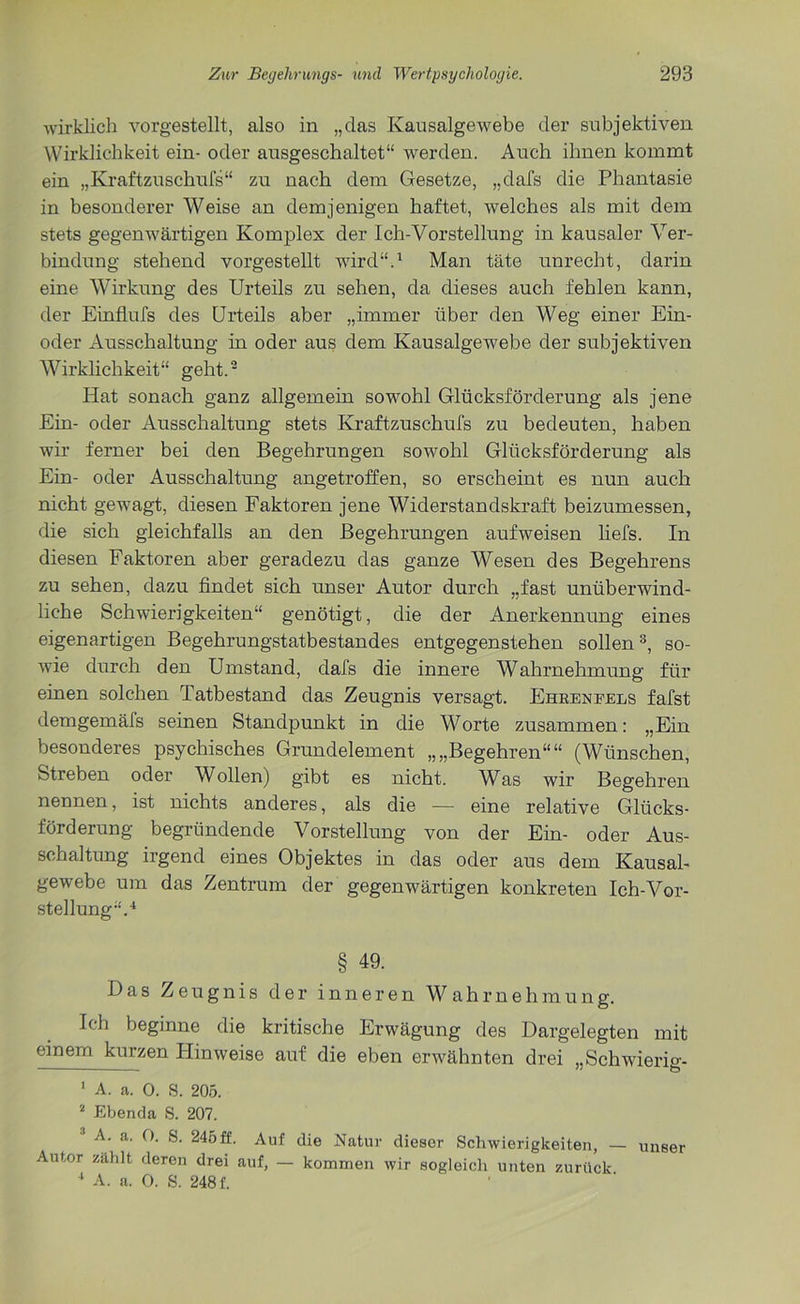 wirklich vorgestellt, also in „das Kausalgewebe der subjektiven Wirklichkeit ein- oder ausgeschaltet“ werden. Auch ihnen kommt ein „Kraftzuschufs“ zu nach dem Gesetze, „dafs die Phantasie in besonderer Weise an demjenigen haftet, welches als mit dem stets gegenwärtigen Komplex der Ich-Vorstellung in kausaler Ver- bindung stehend vorgestellt wird“.1 Man täte unrecht, darin eine Wirkung des Urteils zu sehen, da dieses auch fehlen kann, der Einflufs des Urteils aber „immer über den Weg einer Ein- oder Ausschaltung in oder aus dem Kausalgewebe der subjektiven Wirklichkeit“ geht.2 Hat sonach ganz allgemein sowohl Glücksförderung als jene Ein- oder Ausschaltung stets Kraftzuschufs zu bedeuten, haben wir ferner bei den Begehrungen sowohl Glücksförderung als Ein- oder Ausschaltung angetroffen, so erscheint es nun auch nicht gewagt, diesen Faktoren jene Widerstandskraft beizumessen, die sich gleichfalls an den Begehrungen aufweisen liefs. In diesen Faktoren aber geradezu das ganze Wesen des Begehrens zu sehen, dazu findet sich unser Autor durch „fast unüberwind- liche Schwierigkeiten“ genötigt, die der Anerkennung eines eigenartigen Begehrungstatbestandes entgegenstehen sollen3, so- wie durch den Umstand, dafs die innere Wahrnehmung für einen solchen Tatbestand das Zeugnis versagt. Ehrknfels fafst dem gern äfs seinen Standpunkt in die Worte zusammen: „Ein besonderes psychisches Grundelement „„Begehren““ (Wünschen, Streben oder Wollen) gibt es nicht. Was wir Begehren nennen, ist nichts anderes, als die — eine relative Glücks- förderung begründende Vorstellung von der Ein- oder Aus- schaltung irgend eines Objektes in das oder aus dem Kausal- gewebe um das Zentrum der gegenwärtigen konkreten Ich-Vor- stellung“.4 § 49. Das Zeugnis der inneren Wahrnelimung. Ich beginne die kritische Erwägung des Dargelegten mit einem kurzen Hinweise auf die eben erwähnten drei „Schwierio-- —— . '' £5 1 A. a. 0. S. 205. 2 Ebenda S. 207. 1 A- a. 0. S. 245ff. Auf die Natur dieser Schwierigkeiten, — unser Autor zahlt deren drei auf, — kommen wir sogleich unten zurück 1 A. a. 0. S. 248 f.