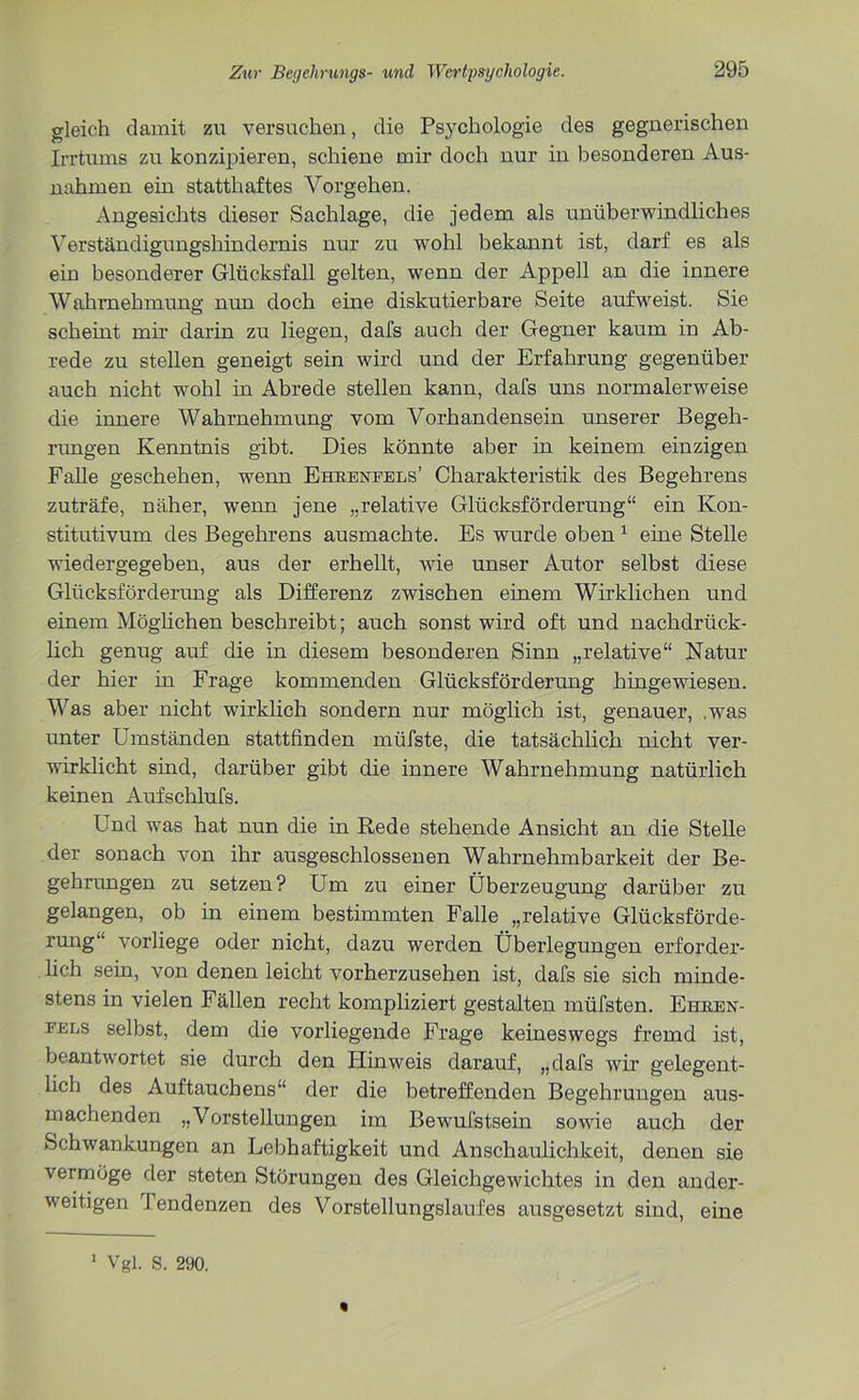 gleich damit zu versuchen, die Psychologie des gegnerischen Irrtums zu konzipieren, schiene mir doch nur in besonderen Aus- nahmen ein statthaftes Vorgehen. Angesichts dieser Sachlage, die jedem als unüberwindliches Verständigungshindernis nur zu wohl bekannt ist, darf es als ein besonderer Glücksfall gelten, wenn der Appell an die innere Wahrnehmung nun doch eine diskutierbare Seite aufweist. Sie scheint mir darin zu liegen, dafs auch der Gegner kaum in Ab- rede zu stellen geneigt sein wird und der Erfahrung gegenüber auch nicht wohl in Abrede stellen kann, dafs uns normalerweise die innere Wahrnehmung vom Vorhandensein unserer Begeh- rungen Kenntnis gibt. Dies könnte aber in keinem einzigen Falle geschehen, wenn Ehkenfels’ Charakteristik des Begehrens zuträfe, näher, wenn jene „relative Glücksförderung“ ein Kon- stitutivum des Begehrens ausmachte. Es wurde oben 1 eine Stelle wiedergegeben, aus der erhellt, wie unser Autor selbst diese Glücksförderung als Differenz zwischen einem Wirklichen und einem Möglichen beschreibt; auch sonst wird oft und nachdrück- lich genug auf die in diesem besonderen Sinn „relative“ Natur der hier in Frage kommenden Glücksförderung hingewiesen. Was aber nicht wirklich sondern nur möglich ist, genauer, .was unter Umständen stattfinden mtifste, die tatsächlich nicht ver- wirklicht sind, darüber gibt die innere Wahrnehmung natürlich keinen Aufschlufs. Und was hat nun die in Rede stehende Ansicht an die Stelle der sonach von ihr ausgeschlossenen Wahrnehmbarkeit der Be- gehrungen zu setzen? Um zu einer Überzeugung darüber zu gelangen, ob in einem bestimmten Falle „relative Glücksförde- rung“ vorliege oder nicht, dazu werden Überlegungen erforder- lich sein, von denen leicht vorherzusehen ist, dafs sie sich minde- stens in vielen Fällen recht kompliziert gestalten müfsten. Ehren- fels selbst, dem die vorliegende Frage keineswegs fremd ist, beantwortet sie durch den Hinweis darauf, „dafs wir gelegent- lich des Auftauchens“ der die betreffenden Begehrungen aus- machenden „Vorstellungen im Bewufstsein sowie auch der Schwankungen an Lebhaftigkeit und Anschaulichkeit, denen sie vermöge der steten Störungen des Gleichgewichtes in den ander- weitigen 1 endenzen des Vorstellungslaufes ausgesetzt sind, eine 1 Vgl. S. 290.