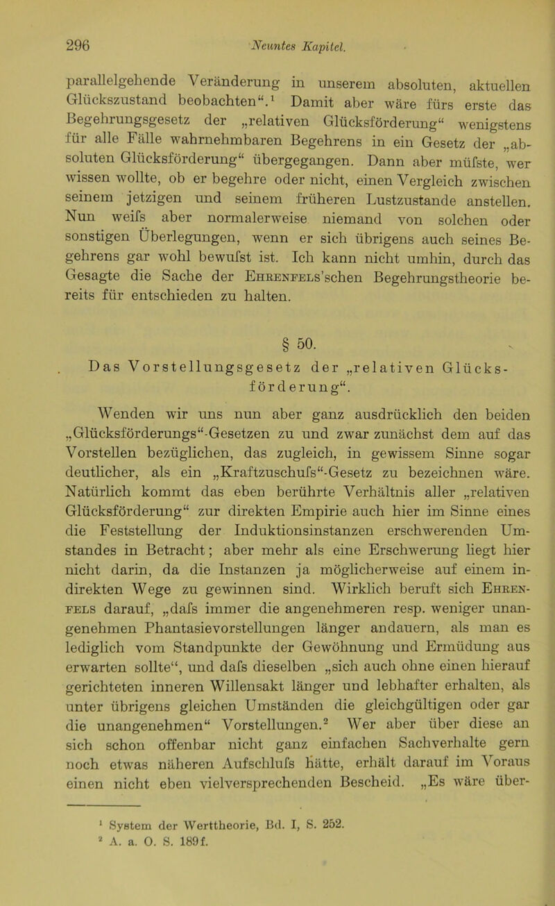 parallelgehende Veränderung in unserem absoluten, aktuellen Glückszustand beobachten“.1 Damit aber wäre fürs erste das Begehrungsgesetz der „relativen Glücksförderung“ wenigstens für alle Fälle wahrnehmbaren Begehrens in ein Gesetz der „ab- soluten Glücksförderung“ übergegangen. Dann aber müfste, wer wissen wollte, ob er begehre oder nicht, einen Vergleich zwischen seinem jetzigen und seinem früheren Lustzustande anstellen. Nun weifs aber normalerweise niemand von solchen oder sonstigen Überlegungen, wenn er sich übrigens auch seines Be- gehrens gar wohl bewufst ist. Ich kann nicht umhin, durch das Gesagte die Sache der EHRENFELs’schen Begehrungstheorie be- reits für entschieden zu halten. § 50. Das Vorstellungsgesetz der „relativen Glücks- förderung“. Wenden wir uns nun aber ganz ausdrücklich den beiden „Glücksförderungs“-Gesetzen zu und zwar zunächst dem auf das Vorstellen bezüglichen, das zugleich, in gewissem Sinne sogar deutlicher, als ein „Kraftzuschufs“-Gesetz zu bezeichnen wäre. Natürlich kommt das eben berührte Verhältnis aller „relativen Glücksförderung“ zur direkten Empirie auch hier im Sinne eines die Feststellung der Induktionsinstanzen erschwerenden Um- standes in Betracht; aber mehr als eine Erschwerung liegt hier nicht darin, da die Instanzen ja möglicherweise auf einem in- direkten Wege zu gewinnen sind. Wirklich beruft sich Ehren- fels darauf, „dafs immer die angenehmeren resp. weniger unan- genehmen Phantasievorstellungen länger an dauern, als man es lediglich vom Standpunkte der Gewöhnung und Ermüdung aus erwarten sollte“, und dafs dieselben „sich auch ohne einen hierauf gerichteten inneren Willensakt länger und lebhafter erhalten, als unter übrigens gleichen Umständen die gleichgültigen oder gar die unangenehmen“ Vorstellungen.2 Wer aber über diese an sich schon offenbar nicht ganz einfachen Sachverhalte gern noch etwas näheren Aufschlufs hätte, erhält darauf im 'S oraus einen nicht eben vielversprechenden Bescheid. „Es wäre über- 1 System der Werttheorie, Bd. I, S. 252.