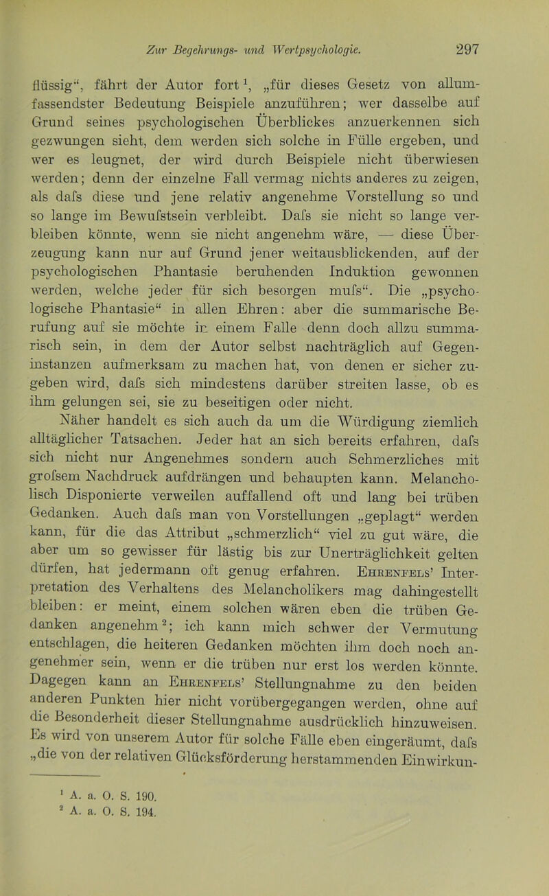 flüssig1', fährt der Autor fortx, „für dieses Gesetz von allum- fassendster Bedeutung Beispiele anzuführen; wer dasselbe auf Grund seines psychologischen Überblickes anzuerkennen sich gezwungen sieht, dem werden sich solche in Fülle ergeben, und wer es leugnet, der wird durch Beispiele nicht überwiesen werden; denn der einzelne Fall vermag nichts anderes zu zeigen, als dafs diese und jene relativ angenehme Vorstellung so und so lange im Bewufstsein verbleibt. Dafs sie nicht so lange ver- bleiben könnte, wenn sie nicht angenehm wäre, — diese Über- zeugung kann nur auf Grund jener weitausblickenden, auf der psychologischen Phantasie beruhenden Induktion gewonnen werden, welche jeder für sich besorgen mufs“. Die „psycho- logische Phantasie“ in allen Ehren: aber die summarische Be- rufung auf sie möchte in einem Falle denn doch allzu summa- risch sein, in dem der Autor selbst nachträglich auf Gegen- instanzen aufmerksam zu machen hat, von denen er sicher zu- geben wird, dafs sich mindestens darüber streiten lasse, ob es ihm gelungen sei, sie zu beseitigen oder nicht. Näher handelt es sich auch da um die Würdigung ziemlich alltäglicher Tatsachen. Jeder hat an sich bereits erfahren, dafs sich nicht nur Angenehmes sondern auch Schmerzliches mit grofsem Nachdruck aufdrängen und behaupten kann. Melancho- lisch Disponierte verweilen auffallend oft und lang bei trüben Gedanken. Auch dafs man von Vorstellungen „geplagt“ werden kann, für die das Attribut „schmerzlich“ viel zu gut wäre, die aber um so gewisser für lästig bis zur Unerträglichkeit gelten dürfen, hat jedermann oft genug erfahren. Ehreneels’ Inter- pretation des Verhaltens des Melancholikers mag dahingestellt bleiben: er meint, einem solchen wären eben die trüben Ge- danken angenehm'2; ich kann mich schwer der Vermutung entschlagen, die heiteren Gedanken möchten ihm doch noch an- genehmer sein, wenn er die trüben nur erst los werden könnte. Dagegen kann an Ehreneels’ Stellungnahme zu den beiden anderen Punkten hier nicht vorübergegangen werden, ohne auf die Besonderheit dieser Stellungnahme ausdrücklich hinzuweisen. Es wird von unserem Autor für solche Fälle eben eingeräumt, dafs „die von der relativen Glücksförderung herstammenden Einwirkun- 1 A. a. 0. S. 190.