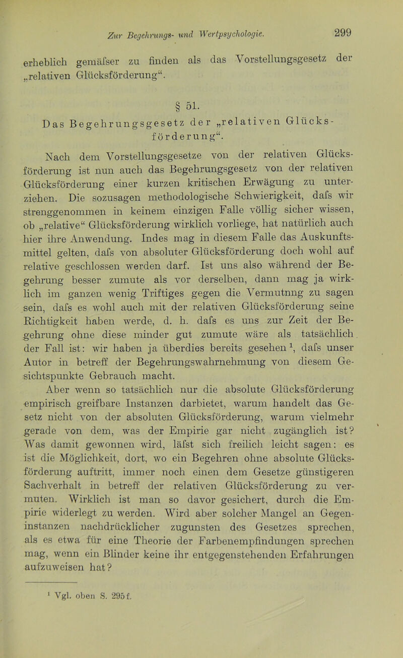 erheblich gemäfser zu finden als das Vorstellungsgesetz der „relativen Glücksförderung“. § 51. Das Begehrungsgesetz der „relativen Glücks- förderung“. Nach dem Vorstellungsgesetze von der relativen Glücks- förderung ist nun auch das Begehrungsgesetz von der relativen Glücksförderung einer kurzen kritischen Erwägung zu unter- ziehen. Die sozusagen methodologische Schwierigkeit, dafs wir strenggenommen in keinem einzigen Falle völlig sicher wissen, ob „relative“ Glücksförderung wirklich vorliege, hat natürlich auch hier ihre Anwendung. Indes mag in diesem Falle das Auskunfts- mittel gelten, dafs von absoluter Glücksförderung doch wohl auf relative geschlossen werden darf. Ist uns also während der Be- gehrung besser zumute als vor derselben, dann mag ja wirk- lich im ganzen wenig Triftiges gegen die Vermutung zu sagen sein, dafs es wohl auch mit der relativen Glücksförderung seine Richtigkeit haben werde, d. h. dafs es uns zur Zeit der Be- gehrung ohne diese minder gut zumute wäre als tatsächlich der Fall ist: wir haben ja überdies bereits gesehen1, dafs unser Autor in betreff der Begehrungswahrnehmung von diesem Ge- sichtspunkte Gebrauch macht. Aber wenn so tatsächlich nur die absolute Glücksförderung empirisch greifbare Instanzen darbietet, warum handelt das Ge- setz nicht von der absoluten Glücksförderung, warum vielmehr gerade von dem, was der Empirie gar nicht zugänglich ist? Was damit gewonnen wird, läfst sich freilich leicht sagen: es ist die Möglichkeit, dort, wo ein Begehren ohne absolute Glücks- förderung auftritt, immer noch einen dem Gesetze günstigeren Sachverhalt in betreff der relativen Glücksförderung zu ver- muten. Wirklich ist man so davor gesichert, durch die Em- pirie widerlegt zu werden. Wird aber solcher Mangel an Gegen- instanzen nachdrücklicher zugunsten des Gesetzes sprechen, als es etwa für eine Theorie der Farbenempfindungen sprechen mag, wenn ein Blinder keine ihr entgegenstehenden Erfahrungen aufzuweisen hat?