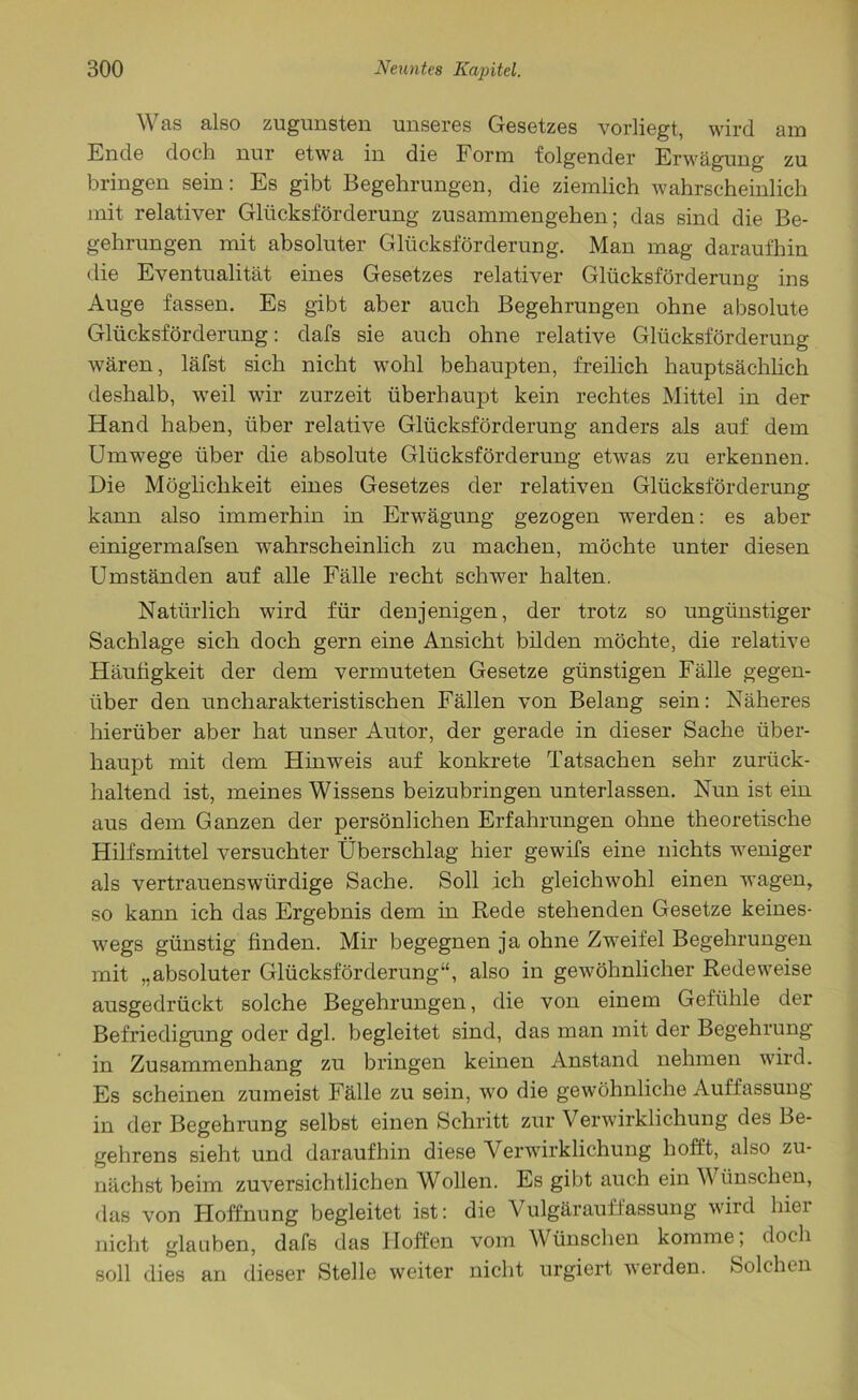 Was also zugunsten unseres Gesetzes vorliegt, wird am Ende doch nur etwa in die Form folgender Erwägung zu bringen sein: Es gibt Begehrungen, die ziemlich wahrscheinlich mit relativer Glücksförderung Zusammengehen; das sind die Be- gehrungen mit absoluter Glücksförderung. Man mag daraufhin die Eventualität eines Gesetzes relativer Glücksförderung ins Auge fassen. Es gibt aber auch Begehrungen ohne absolute Glücksförderung: dafs sie auch ohne relative Glücksförderung wären, läfst sich nicht wohl behaupten, freilich hauptsächlich deshalb, weil wir zurzeit überhaupt kein rechtes Mittel in der Hand haben, über relative Glücksförderung anders als auf dem Umwege über die absolute Glücksförderung etwas zu erkennen. Die Möglichkeit eines Gesetzes der relativen Glücksförderung kann also immerhin in Erwägung gezogen werden: es aber einigermafsen wahrscheinlich zu machen, möchte unter diesen Umständen auf alle Fälle recht schwer halten. Natürlich wird für denjenigen, der trotz so ungünstiger Sachlage sich doch gern eine Ansicht bilden möchte, die relative Häufigkeit der dem vermuteten Gesetze günstigen Fälle gegen- über den uncharakteristischen Fällen von Belang sein: Näheres hierüber aber hat unser Autor, der gerade in dieser Sache über- haupt mit dem Hinweis auf konkrete Tatsachen sehr zurück- haltend ist, meines Wissens beizubringen unterlassen. Nun ist ein aus dem Ganzen der persönlichen Erfahrungen ohne theoretische Hilfsmittel versuchter Überschlag hier gewifs eine nichts weniger als vertrauenswürdige Sache. Soll ich gleichwohl einen wagen, so kann ich das Ergebnis dem in Rede stehenden Gesetze keines- wegs günstig finden. Mir begegnen ja ohne Zweifel Begehrungen mit „absoluter Glücksförderung“, also in gewöhnlicher Redeweise ausgedrückt solche Begehrungen, die von einem Gefühle der Befriedigung oder dgl. begleitet sind, das man mit der Begehrung in Zusammenhang zu bringen keinen Anstand nehmen wird. Es scheinen zumeist Fälle zu sein, wo die gewöhnliche Auffassung in der Begehrung selbst einen Schritt zur Verwirklichung des Be- gehrens sieht und daraufhin diese Verwirklichung hofft, also zu- nächst beim zuversichtlichen Wollen. Es gibt auch ein V tinschen, das von Hoffnung begleitet ist: die Vulgärauffassung wird hier nicht glauben, dafs das Hoffen vom Wünschen komme, doch soll dies an dieser Stelle weiter nicht urgiert werden. Solchen