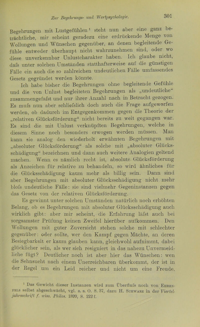 Begehrungen mit Lustgefühlen1 steht nun aber eine ganz be- trächtliche, mir scheint geradezu eine erdrückende Menge von Wollungen und Wünschen gegenüber, an denen begleitende Ge- fühle entweder überhaupt nicht wahrzunehmen sind, oder wo diese unverkennbar Unlustcharakter haben. Ich glaube nicht, dafs unter solchen Umständen statthafterweise auf die günstigen Fälle ein auch die so zahlreichen undeutlichen Fälle umfassendes Gesetz gegründet werden könnte. Ich habe bisher die Begehrungen ohne begleitende Gefühle und die von Unlust begleiteten Begehrungen als „undeutliche“ zusammengefafst und nur ihrer Anzahl nach in Betracht gezogen. Es mufs nun aber schliefslich doch auch die Frage aufgeworfen werden, ob dadurch im Entgegenkommen gegen die Theorie der „relativen Glücksförderung“ nicht bereits zu weit gegangen war. Es sind die mit Unlust verknüpften Begehrungen, welche in diesem Sinne noch besonders erwogen werden müssen. Man kann sie analog den wiederholt erwähnten Begehrungen mit „absoluter Glücksförderung“ als solche mit „absoluter Glücks- schädigung“ bezeichnen und dann auch weitere Analogien geltend machen. Wenn es nämlich recht ist, absolute Glücksförderung als Anzeichen für relative zu behandeln, so wird ähnliches für die Glücksschädigung kaum mehr als billig sein. Dann sind aber Begehrungen mit absoluter Glücksschädigung nicht mehr blofs undeutliche Fälle: sie sind vielmehr Gegeninstanzen gegen das Gesetz von der relativen Glücksförderung. Es gewinnt unter solchen Umständen natürlich noch erhöhten Belang, ob es Begehrungen mit absoluter Glücksschädigung auch wirklich gibt: aber mir scheint, die Erfahrung läfst auch bei sorgsamster Prüfung keinen Zweifel hierüber aufkommen. Den Wollungen mit guter Zuversicht stehen solche mit schlechter gegenüber: oder sollte, wer den Kampf gegen Mächte, an deren Besiegbarkeit er kaum glauben kann, gleichwohl aufnimmt, dabei glücklicher sein, als wer sich resigniert in das nahezu Unvermeid- liche fügt? Deutlicher noch ist aber hier das Wünschen: wen die Sehnsucht nach einem Unerreichbaren überkommt, der ist in der Regel um ein Leid reicher und nicht um eine Freude. 1 Das Gewicht dieser Instanzen wird zum Überflufs noch von Ehren- fels selbst abgeschwächt, vgl. a. a. 0. S. 37, dazu H. Schwarz in der Viertel- jahrsschrift f. miss. Pliilos. 1899, S. 222 f.
