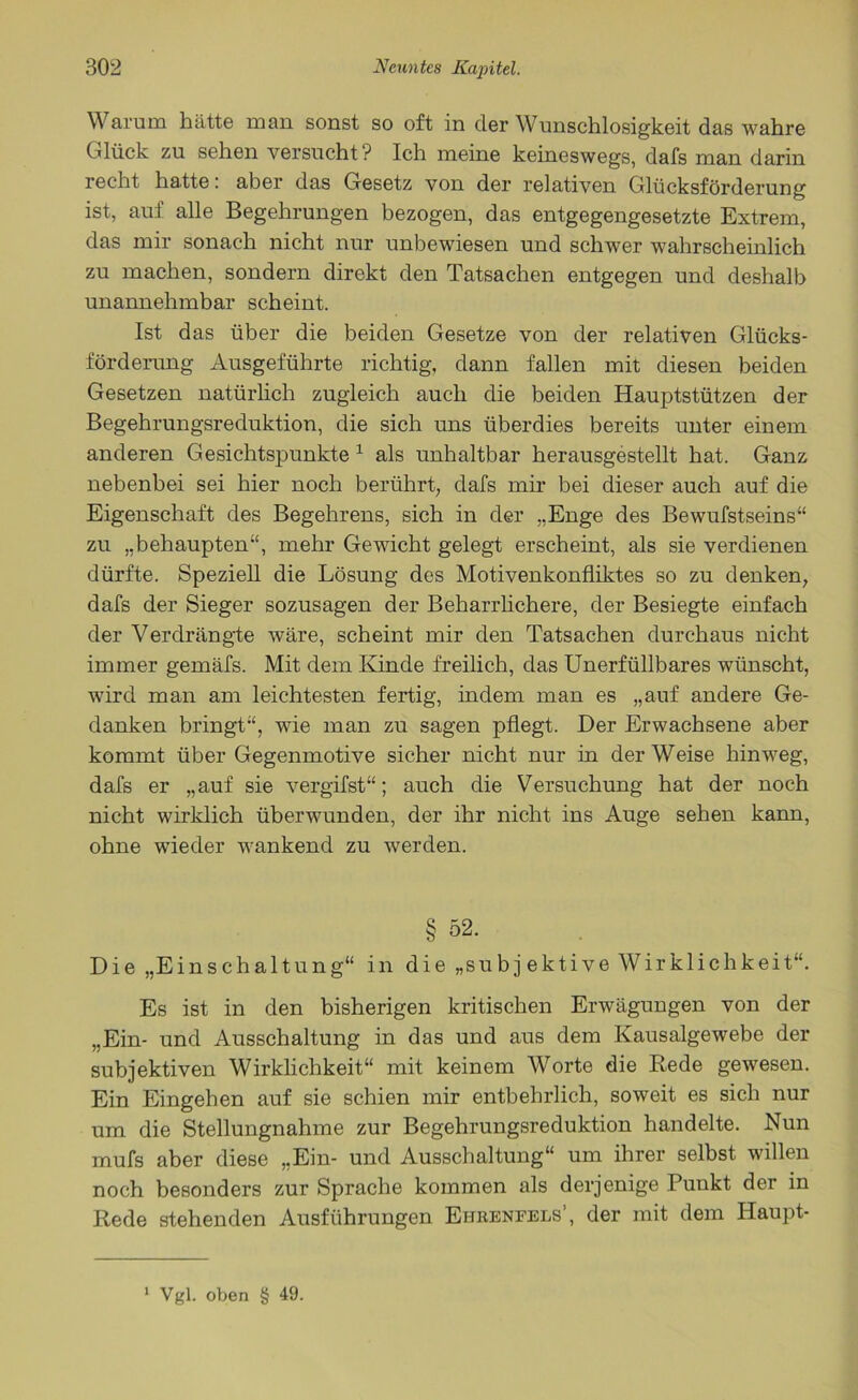 W arum hätte man sonst so oft in der Wunschlosigkeit das wahre Glück zu sehen versucht ? Ich meine keineswegs, dafs man darin recht hatte: aber das Gesetz von der relativen Glücksförderung ist, auf alle Begehrungen bezogen, das entgegengesetzte Extrem, das mir sonach nicht nur unbewiesen und schwer wahrscheinlich zu machen, sondern direkt den Tatsachen entgegen und deshalb unannehmbar scheint. Ist das über die beiden Gesetze von der relativen Glücks- förderung Ausgeführte richtig, dann fallen mit diesen beiden Gesetzen natürlich zugleich auch die beiden Hauptstützen der Begehrungsreduktion, die sich uns überdies bereits unter einem anderen Gesichtspunkte 1 als unhaltbar herausgestellt hat. Ganz nebenbei sei hier noch berührt, dafs mir bei dieser auch auf die Eigenschaft des Begehrens, sich in der „Enge des Bewufstseins“ zu „behaupten“, mehr Gewicht gelegt erscheint, als sie verdienen dürfte. Speziell die Lösung des Motivenkonfliktes so zu denken, dafs der Sieger sozusagen der Beharrlichere, der Besiegte einfach der Verdrängte wäre, scheint mir den Tatsachen durchaus nicht immer gemäfs. Mit dem Kinde freilich, das Unerfüllbares wünscht, wird man am leichtesten fertig, indem man es „auf andere Ge- danken bringt“, wie man zu sagen pflegt. Der Erwachsene aber kommt über Gegenmotive sicher nicht nur in der Weise hinweg, dafs er „auf sie vergifst“; auch die Versuchung hat der noch nicht wirklich überwunden, der ihr nicht ins Auge sehen kann, ohne wieder wankend zu werden. § 52. Die „Einschaltung“ in die „subj ektive Wirklichkeit“. Es ist in den bisherigen kritischen Erwägungen von der „Ein- und Ausschaltung in das und aus dem Kausalgewebe der subjektiven Wirklichkeit“ mit keinem Worte die Rede gewesen. Ein Eingehen auf sie schien mir entbehrlich, soweit es sich nur um die Stellungnahme zur Begehrungsreduktion handelte. Nun mufs aber diese „Ein- und Ausschaltung“ um ihrer selbst willen noch besonders zur Sprache kommen als derjenige Punkt der in Rede stehenden Ausführungen Ehbenfels’, der mit dem Haupt-