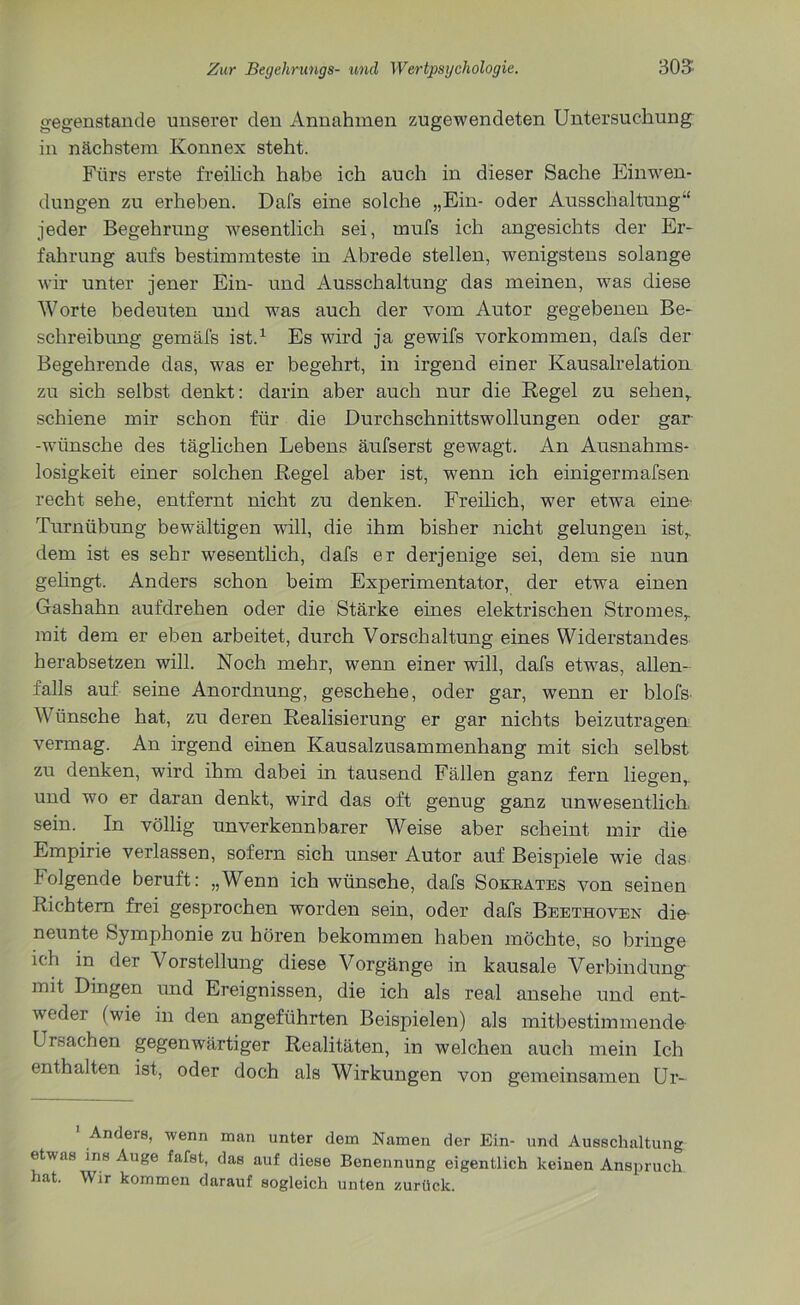 gegenstände unserer den Annahmen zugewendeten Untersuchung in nächstein Konnex steht. Fürs erste freilich habe ich auch in dieser Sache Einwen- dungen zu erheben. Dafs eine solche „Ein- oder Ausschaltung“ jeder Begehrung wesentlich sei, mufs ich angesichts der Er- fahrung aufs bestimmteste in Abrede stellen, wenigstens solange wir unter jener Ein- und Ausschaltung das meinen, was diese Worte bedeuten und was auch der vom Autor gegebenen Be- schreibung gemäfs ist.1 Es wird ja gewifs Vorkommen, dafs der Begehrende das, was er begehrt, in irgend einer Kausalrelation zu sich selbst denkt: darin aber auch nur die Regel zu sehen,, schiene mir schon für die Durchschnittswollungen oder gar -wünsche des täglichen Lebens äufserst gewagt. An Ausnahms- losigkeit einer solchen Regel aber ist, wenn ich einigermafsen recht sehe, entfernt nicht zu denken. Freilich, wer etwa eine Turnübung bewältigen will, die ihm bisher nicht gelungen ist,, dem ist es sehr wesentlich, dafs er derjenige sei, dem sie nun gelingt. Anders schon beim Experimentator, der etwa einen Gashahn aufdrehen oder die Stärke eines elektrischen Stromes,, mit dem er eben arbeitet, durch Vorschaltung eines Widerstandes herabsetzen will. Noch mehr, wenn einer will, dafs etwas, allen- falls auf seine Anordnung, geschehe, oder gar, wenn er blofs Wünsche hat, zu deren Realisierung er gar nichts beizutragen vermag. An irgend einen Kausalzusammenhang mit sich selbst zu denken, wird ihm dabei in tausend Fällen ganz fern liegen,, und wo er daran denkt, wird das oft genug ganz unwesentlich sein. In völlig unverkennbarer Weise aber scheint mir die Empirie verlassen, sofern sich unser Autor auf Beispiele wie das folgende beruft: „Wenn ich wünsche, dafs Sokrates von seinen Richtern frei gesprochen worden sein, oder dafs Beethoven die neunte Symphonie zu hören bekommen haben möchte, so bringe ich in der Vorstellung diese Vorgänge in kausale Verbindung mit Dingen und Ereignissen, die ich als real ansehe und ent- wedei (wie in den angeführten Beispielen) als mitbestimmende- Ui Sachen gegenwärtiger Realitäten, in welchen auch mein Ich enthalten ist, oder doch als Wirkungen von gemeinsamen Ur- ’ Ander8’ wenn man unter dem Namen der Ein- und Ausschaltung etwas ins Auge fafst, das auf diese Benennung eigentlich keinen Anspruch hat. Wir kommen darauf sogleich unten zurück.