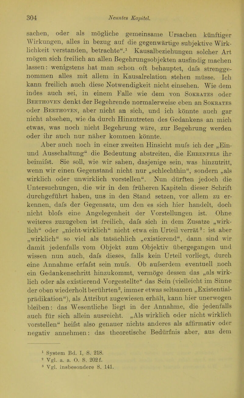 Sachen, oder als mögliche gemeinsame Ursachen künftiger Wirkungen, alles in bezug auf die gegenwärtige subjektive Wirk- lichkeit verstanden, betrachte“.1 Kausalbeziehungen solcher Art mögen sich freilich an allen Begehrungsobjekten ausfindig machen lassen: wenigstens hat man schon oft behauptet, dafs strengge- nommen alles mit allem in Kausalrelation stehen müsse. Ich kann freilich auch diese Notwendigkeit nicht einsehen. Wie dem indes auch sei, in einem Falle wie dem von Sokrates oder Beethoven denkt der Begehrende normalerweise eben an Sokrates oder Beethoven, aber nicht an sich, und ich könnte auch gar nicht absehen, wie da durch Hinzutreten des Gedankens an mich etwas, was noch nicht Begehrung wäre, zur Begehrung werden oder ihr auch nur näher kommen könnte. Aber auch noch in einer zweiten Hinsicht mufs ich der „Ein- und Ausschaltung“ die Bedeutung abstreiten, die Ehreneels ihr beimifst. Sie soll, wie wir sahen, dasjenige sein, was hinzutritt, wenn wir einen Gegenstand nicht nur „schlechthin“, sondern „als wirklich oder unwirklich vorstellen“. Nun dürften jedoch die Untersuchungen, die wir in den früheren Kapiteln dieser Schrift durchgeführt haben, uns in den Stand setzen, vor allem zu er- kennen, dafs der Gegensatz, um den es sich hier handelt, doch nicht blofs eine Angelegenheit der Vorstellungen ist. Ohne weiteres zuzugeben ist freilich, dafs sich in dem Zusatze „wirk- lich“ oder „nicht-wirklich“ nicht etwa ein Urteil verrät2: ist aber „wirklich“ so viel als tatsächlich „existierend“, dann sind wir damit jedenfalls vom Objekt zum Objektiv übergegangen und wissen nun auch, dafs dieses, falls kein Urteil vorliegt, durch eine Annahme erfafst sein mufs. Ob aufserdem eventuell noch ein Gedankenschritt hinzukommt, vermöge dessen das „als wirk- lich oder als existierend Vorgestellte“ das Sein (Helleicht im Sinne der oben wiederholt berührten3, immer etwas seltsamen „Existential- prädikation“), als Attribut zugewiesen erhält, kann hier unerwogen bleiben: das Wesentliche liegt in der Annahme, die jedenfalls auch für sich allein ausreicht. „Als wirklich oder nicht wirklich vorstellen“ heifst also genauer nichts anderes als affirmativ oder negativ annehmen: das theoretische Bedürfnis aber, aus dem 1 System Bd. I, S. 218. 2 Vgl. a. a. 0. S. 202 f. 3 Vgl. insbesondere S. 141.