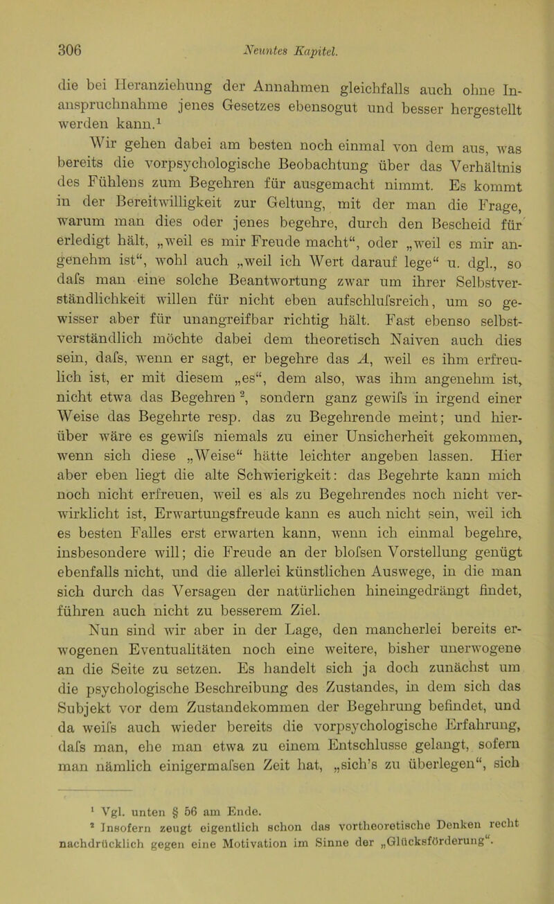 die bei Heranziehung der Annahmen gleichfalls auch ohne In- anspruchnahme jenes Gesetzes ebensogut und besser hergestellt werden kann.1 Wir gehen dabei am besten noch einmal von dem aus, was bereits die vorpsychologische Beobachtung über das Verhältnis des Fühlens zum Begehren für ausgemacht nimmt. Es kommt in der Bereitwilligkeit zur Geltung, mit der man die Frage, warum man dies oder jenes begehre, durch den Bescheid für erledigt hält, „weil es mir Freude macht“, oder „weil es mir an- genehm ist“, wohl auch „weil ich Wert darauf lege“ u. dgl., so dafs man eine solche Beantwortung zwar um ihrer Selbstver- ständlichkeit willen für nicht eben aufschlufsreich, um so ge- wisser aber für unangreifbar richtig hält. Fast ebenso selbst- verständlich möchte dabei dem theoretisch Naiven auch dies sein, dafs, wenn er sagt, er begehre das A, weil es ihm erfreu- lich ist, er mit diesem „es“, dem also, was ihm angenehm ist, nicht etwa das Begehren 2, sondern ganz gewifs in irgend einer Weise das Begehrte resp. das zu Begehrende meint; und hier- über wäre es gewifs niemals zu einer Unsicherheit gekommen, wenn sich diese „Weise“ hätte leichter angeben lassen. Hier aber eben liegt die alte Schwierigkeit: das Begehrte kann mich noch nicht erfreuen, weil es als zu Begehrendes noch nicht ver- wirklicht ist, Erwartungsfreude kann es auch nicht sein, weil ich es besten Falles erst erwarten kann, wenn ich einmal begehre, insbesondere will; die Freude an der blofsen Vorstellung genügt ebenfalls nicht, und die allerlei künstlichen Auswege, in die man sich durch das Versagen der natürlichen hineingedrängt findet, führen auch nicht zu besserem Ziel. Nun sind wir aber in der Lage, den mancherlei bereits er- wogenen Eventualitäten noch eine weitere, bisher unerwogene an die Seite zu setzen. Es handelt sich ja doch zunächst um die psychologische Beschreibung des Zustandes, in dem sich das Subjekt vor dem Zustandekommen der Begehrung befindet, und da weifs auch wieder bereits die vorpsychologische Erfahrung, dafs man, ehe man etwa zu einem Entschlüsse gelangt, sofern man nämlich einigermafsen Zeit hat, „sich’s zu überlegen“, sich 1 Vgl. unten § 56 am Ende. * Insofern zeugt eigentlich schon das vorthooretische Denken recht nachdrücklich gegen eine Motivation im Sinne der „Glücksförderung .