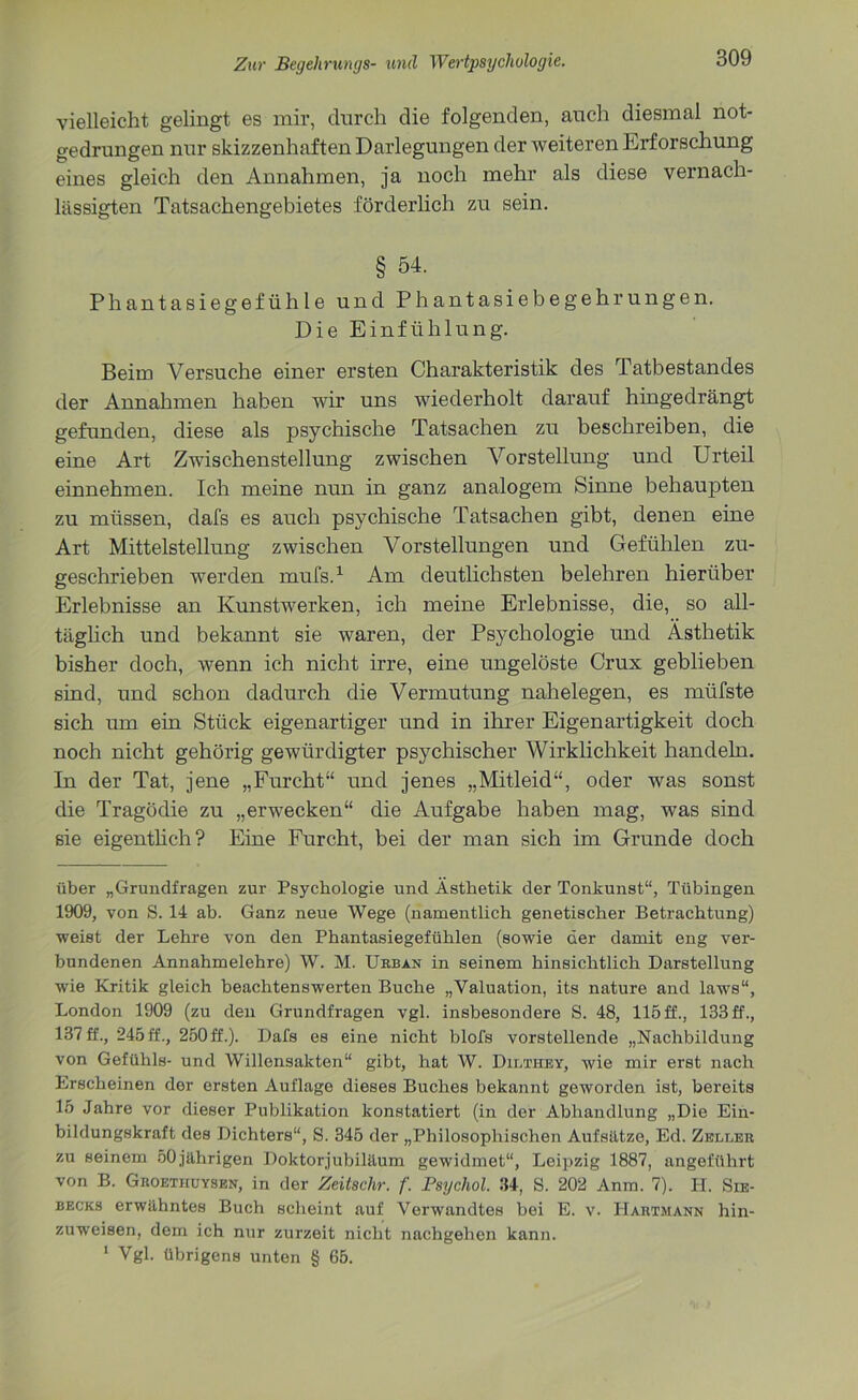 vielleicht gelingt es mir, durch die folgenden, auch diesmal not- gedrungen nur skizzenhaften Darlegungen der Aveiteren Erforschung eines gleich den Annahmen, ja noch mehr als diese vernach- lässigten Tatsachengebietes förderlich zu sein. § 54. Phantasiegefühle und Phantasiebegehrungen. Die Einfühlung. Beim Versuche einer ersten Charakteristik des Tatbestandes der Annahmen haben Avir uns Aviederholt darauf hingedrängt gefunden, diese als psychische Tatsachen zu beschreiben, die eine Art ZAA'ischenstellung zAvischen Vorstellung und Urteil einnehmen. Ich meine nun in ganz analogem Sinne behaupten zu müssen, dafs es auch psychische Tatsachen gibt, denen eine Art Mittelstellung ZAvischen Vorstellungen und Gefühlen zu- geschrieben Averden mufs.1 Am deutlichsten belehren hierüber Erlebnisse an Kunstwerken, ich meine Erlebnisse, die, so all- täglich und bekannt sie Avaren, der Psychologie und Ästhetik bisher doch, Avenn ich nicht irre, eine ungelöste Crux geblieben sind, und schon dadurch die Vermutung nahelegen, es mtifste sich um ein Stück eigenartiger und in ihrer Eigenartigkeit doch noch nicht gehörig geAvürdigter psychischer Wirklichkeit handeln. In der Tat, jene „Furcht“ und jenes „Mitleid“, oder was sonst die Tragödie zu „erAvecken“ die Aufgabe haben mag, Avas sind sie eigentlich? Eine Furcht, bei der man sich im Grunde doch über „Grundfragen zur Psychologie und Ästhetik der Tonkunst“, Tübingen 1909, von S. 14 ab. Ganz neue Wege (namentlich genetischer Betrachtung) Aveist der Lehre von den Phantasiegefühlen (sowie der damit eng ver- bundenen Annahmelehre) W. M. Urban in seinem hinsichtlich Darstellung wie Kritik gleich beachtenswerten Buche „Valuation, its nature and laws“, London 1909 (zu den Grundfragen vgl. insbesondere S. 48, 115 ff., 133 ff., 137 ff., 245 ff., 250 ff.). Dafs es eine nicht blofs vorstellende „Nachbildung von Gefühls- und Willensakten“ gibt, hat W. Dilthey, Avie mir erst nach Erscheinen der ersten Auflage dieses Buches bekannt geAVorden ist, bereits 15 Jahre vor dieser Publikation konstatiert (in der Abhandlung „Die Ein- bildungskraft des Dichters“, S. 345 der „Philosophischen Aufsätze, Ed. Zeller zu seinem 50jährigen Doktorjubiläum gewidmet“, Leipzig 1887, angeführt von B. Groethuyskn, in der Zeitschr. f. Psychol. 34, S. 202 Anm. 7). PI. Sie- becks erwähntes Buch scheint auf Verwandtes bei E. v. Hautmann hin- zuweisen, dem ich nur zurzeit nicht nachgehen kann. 1 Vgl. übrigens unten § 65.