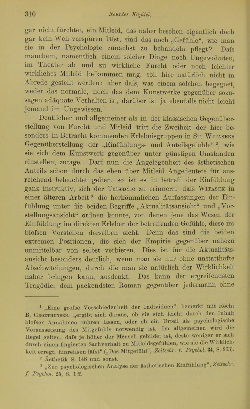 gar nicht fürchtet, ein Mitleid, das näher besehen eigentlich doch gar kein Weh verspüren läfst, sind das noch „Gefühle“, wie man sie in der Psychologie zunächst zu behandeln pflegt? Dafs manchem, namentlich einem solcher Dinge noch Ungewohnten, im Theater ab und zu wirkliche Furcht oder noch leichter wirkliches Mitleid beikommen mag, soll hier natürlich nicht in Abrede gestellt werden: aber dafs, was einem solchen begegnet, weder das normale, noch das dem Kunstwerke gegenüber sozu- sagen adäquate Verhalten ist, darüber ist ja ebenfalls nicht leicht jemand im Ungewissen.1 Deutlicher und allgemeiner als in der klassischen Gegenüber- stellung von Furcht und Mitleid tritt die Zweiheit der hier be- sonders in Betracht kommenden Erlebnisgruppen in St. Witaseks Gegenüberstellung der „Einfühlungs- und Anteilsgefühle“2, wie sie sich dem Kunstwerk gegenüber unter günstigen Umständen einstellen, zutage. Darf nun die Angelegenheit des ästhetischen Anteils schon durch das eben über Mitleid Angedeutete für aus- reichend beleuchtet gelten, so ist es in betreff der Einfühlung ganz instruktiv, sich der Tatsache zu erinnern, dafs Witasek in einer älteren Arbeit3 die herkömmlichen Auffassungen der Ein- fühlung unter die beiden Begriffe „Aktualitätsansicht“ und „Vor- stellungsansicht“ ordnen konnte, von denen jene das Wesen der Einfühlung im direkten Erleben der betreffenden Gefühle, diese im blofsen Vorstellen derselben sieht. Denn das sind die beiden extremen Positionen, die sich der Empirie gegenüber nahezu unmittelbar von selbst verbieten. Dies ist für die Aktualitäts- ansicht besonders deutlich, wenn man sie nur ohne unstatthafte Abschwächungen, durch die man sie natürlich der Wirklichkeit näher bringen kann, ausdenkt. Das kann der ergreifendsten Tragödie, dem packendsten Roman gegenüber jedermann ohne 1 „Eine grofse Verschiedenheit der Individuen“, bemerkt mit Recht B. Groethuysen, „ergibt sich daraus, ob sie sich leicht durch den Inhalt blofser Annahmen rühren lassen, oder ob ein Urteil als psychologische Voraussetzung des Mitgefühls notwendig ist. Im allgemeinen wird die Regel gelten, dafs je höher der Mensch gebildet ist, desto weniger er siih durch einen (ingierten Sachverhalt zu Mitleidsgefühlen, wie sie die V iiklic.h- keit erregt, hinreifsen läfst“ („Das Mitgefühl“, Zeitsehr. f. Psychol. 34-, S. 26.1). 2 Ästhetik S. 148 und sonst. 3 „Zur. psychologischen Analyse der ästhetischen Einfühlung“, Zeitschr. f. Psychol. 25, S. 1 ff.