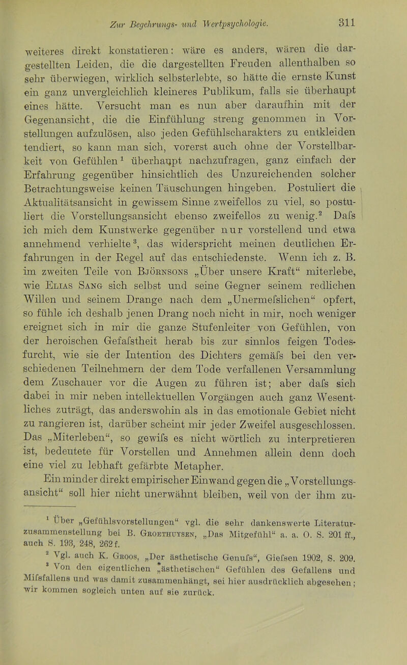 weiteres direkt konstatieren: -wäre es anders, wären die dar- gestellten Leiden, die die dargestellten Freuden allenthalben so sehr überwiegen, wirklich selbsterlebte, so hätte die ernste Kunst ein ganz unvergleichlich kleineres Publikum, falls sie überhaupt eines hätte. Versucht man es nun aber daraufhin mit der Gegenansicht, die die Einfühlung streng genommen in Vor- stellungen aufzulösen, also jeden Gefühlscharakters zu entkleiden tendiert, so kann man sich, vorerst auch ohne der Vorstellbar- keit von Gefühlen1 überhappt nachzufragen, ganz einfach der Erfahrung gegenüber hinsichtlich des Unzureichenden solcher Betrachtungsweise keinen Täuschungen hingeben. Postuliert die Aktualitätsansicht in gewissem Sinne zweifellos zu viel, so postu- liert die Vorstellungsansicht ebenso zweifellos zu wenig.2 Dafs ich mich dem Kunstwerke gegenüber nur vorstellend und etwa annehmend verhielte3, das widerspricht meinen deutlichen Er- fahrungen in der Regel auf das entschiedenste. Wenn ich z. B. im zweiten Teile von Björnsons „Über unsere Kraft“ miterlebe, wie Elias Sang sich selbst und seine Gegner seinem redlichen Willen und seinem Drange nach dem „Unermefslichen“ opfert, so fühle ich deshalb jenen Drang noch nicht in mir, noch weniger ereignet sich in mir die ganze Stufenleiter von Gefühlen, von der heroischen Gefafstheit herab bis zur sinnlos feigen Todes- furcht, wie sie der Intention des Dichters gemäfs bei den ver- schiedenen Teilnehmern der dem Tode verfahenen Versammlung dem Zuschauer vor die Augen zu führen ist; aber dafs sich dabei in mir neben intellektuellen Vorgängen auch ganz Wesent- liches zuträgt, das anderswohin als in das emotionale Gebiet nicht zu rangieren ist, darüber scheint mir jeder Zweifel ausgeschlossen. Das „Miterleben“, so gewifs es nicht wörtlich zu interpretieren ist, bedeutete für Vorstellen und Annehmen allein denn doch eine viel zu lebhaft gefärbte Metapher. Ein minder direkt empirischer Einwand gegen die „Vorstellungs- ansicht“ soll hier nicht unerwähnt bleiben, weil von der ihm zu- Lber „Gefühlsvorstellungen“ vgl. die sehr dankenswerte Literatur- zusammenstellung bei B. Groethuysen, „Das Mitgefühl“ a. a. 0. S. 201 ff auch S. 193, 248, 262 f. Vgl. auch K. Groos, „Der ästhetische Genufs“, Giefsen 1902, S. 209. Von den eigentlichen „ästhetischen“ Gefühlen des Gefallens und Mifsfallens und was damit zusammenhängt, sei hier ausdrücklich abgesehen ; wir kommen sogleich unten auf sie zurück.