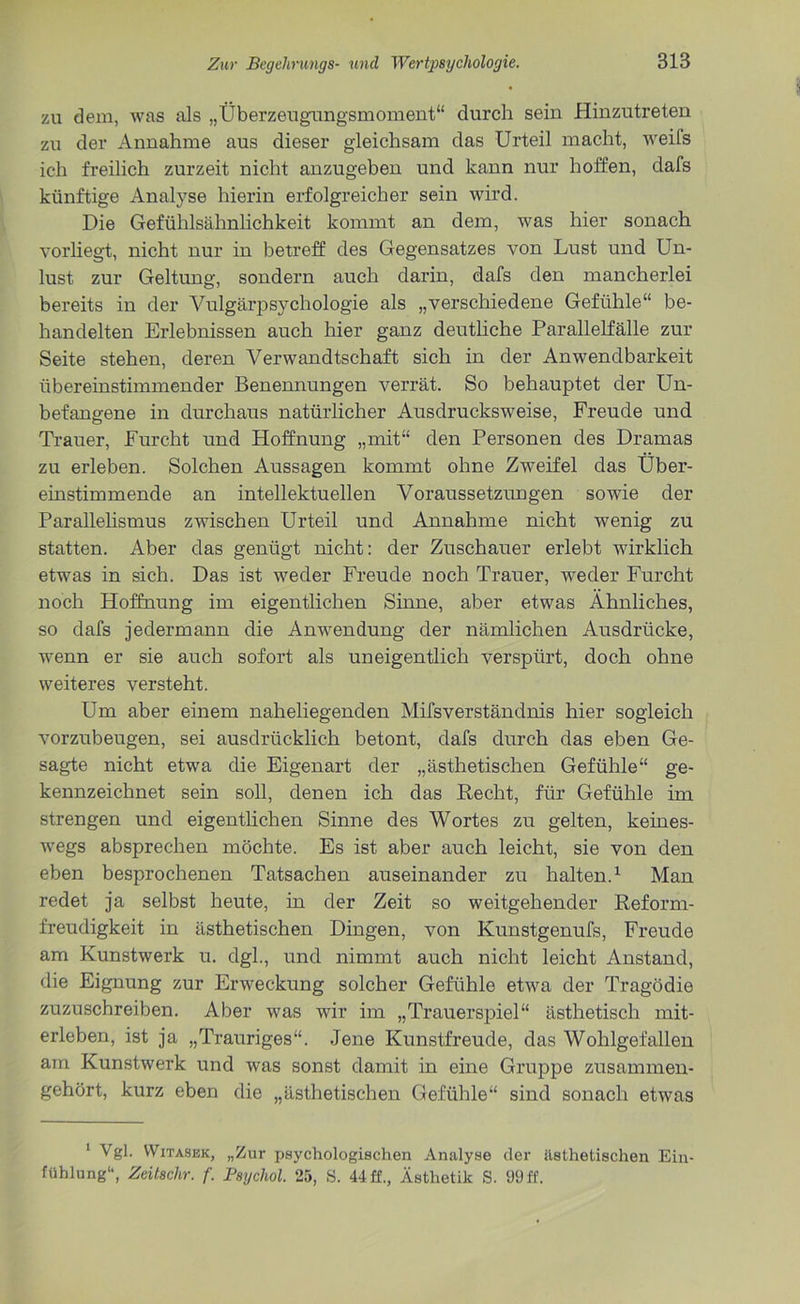 zu dem, was als „Überzeugungsmoment“ durch sein Hinzutreten zu der Annahme aus dieser gleichsam das Urteil macht, weifs ich freilich zurzeit nicht anzugeben und kann nur hoffen, dafs künftige Analyse hierin erfolgreicher sein wird. Die Gefühlsähnlichkeit kommt an dem, was hier sonach vorliegt, nicht nur in betreff des Gegensatzes von Lust und Un- lust zur Geltung, sondern auch darin, dafs den mancherlei bereits in der Vulgärpsychologie als „verschiedene Gefühle“ be- handelten Erlebnissen auch hier ganz deutliche Parallelfälle zur Seite stehen, deren Verwandtschaft sich in der Anwendbarkeit übereinstimmender Benennungen verrät. So behauptet der Un- befangene in durchaus natürlicher Ausdrucksweise, Freude und Trauer, Furcht und Hoffnung „mit“ den Personen des Dramas zu erleben. Solchen Aussagen kommt ohne Zweifel das Über- einstimmende an intellektuellen Voraussetzungen sowie der Parallelismus zwischen Urteil und Annahme nicht wenig zu statten. Aber das genügt nicht: der Zuschauer erlebt wirklich etwas in sich. Das ist weder Freude noch Trauer, weder Furcht noch Hoffnung im eigentlichen Sinne, aber etwas Ähnliches, so dafs jedermann die Anwendung der nämlichen Ausdrücke, wenn er sie auch sofort als uneigentlich verspürt, doch ohne weiteres versteht. Um aber einem naheliegenden Mifsverständnis hier sogleich vorzubeugen, sei ausdrücklich betont, dafs durch das eben Ge- sagte nicht etwa die Eigenart der „ästhetischen Gefühle“ ge- kennzeichnet sein soll, denen ich das Recht, für Gefühle im strengen und eigentlichen Sinne des Wortes zu gelten, keines- wegs absprechen möchte. Es ist aber auch leicht, sie von den eben besprochenen Tatsachen auseinander zu halten.1 Man redet ja selbst heute, in der Zeit so weitgehender Reform- freudigkeit in ästhetischen Dingen, von Kunstgenufs, Freude am Kunstwerk u. dgl., und nimmt auch nicht leicht Anstand, die Eignung zur Erweckung solcher Gefühle etwa der Tragödie zuzuschreiben. Aber was wir im „Trauerspiel“ ästhetisch mit- erleben, ist ja „Trauriges“. Jene Kunstfreude, das Wohlgefallen am Kunstwerk und was sonst damit in eine Gruppe zusammen- gehört, kurz eben die „ästhetischen Gefühle“ sind sonach etwas 1 Vgl. Witasek, „Zur psychologischen Analyse der ästhetischen Ein- fühlung“, Zeitschr. f. Psychol. 25, S. 44 ff., Ästhetik S. 99 ff.