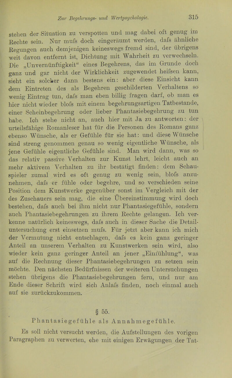 stehen der Situation zu verspotten und mag dabei oft genug im Rechte sein. Nur mufs doch eingeräumt werden, dafs ähnliche Regungen auch demjenigen keineswegs fremd sind, der übrigens weit davon entfernt ist, Dichtung mit Wahrheit zu verwechseln. Die „Unvernünftigkeit“ eines Begehrens, das im Grunde doch ganz und gar nicht der Wirklichkeit zugewendet heifsen kann, sieht ein solcher dann bestens ein: aber diese Einsicht kann dem Eintreten des als Begehren geschilderten Verhaltens so wenig Eintrag tun, dafs man eben billig fragen darf, ob man es hier nicht wieder blofs mit einem begehrungsartigen Tatbestände, einer Scheinbegehrung oder lieber Phantasiebegehrung zu tun habe. Ich stehe nicht an, auch hier mit Ja zu antworten: der urteilsfähige Romanleser hat für die Personen des Romans ganz ebenso Wünsche, als er Gefühle für sie hat: und diese Wünsche sind streng genommen genau so wenig eigentliche Wünsche, als jene Gefühle eigentliche Gefühle sind. Man wird dann, was so das relativ passive Verhalten zur Kunst lehrt, leicht auch an mehr aktivem Verhalten zu ihr bestätigt finden: dem Schau- spieler zumal wird es oft genug zu wenig sein, blofs anzu- nehmen, dafs er fühle oder begehre, und so verschieden seine Position dem Kunstwerke gegenüber sonst im A^ergleich mit der des Zuschauers sein mag, die eine Übereinstimmung wird doch bestehen, dafs auch bei ihm nicht nur Phantasiegefühle, sondern auch Phantasiebegehrungen zu ihrem Rechte gelangen. Ich ver- kenne natürlich keineswegs, dafs auch in dieser Sache die Detail- untersuchung erst einsetzen mufs. Für jetzt aber kann ich mich der Vermutung nicht entschlagen, dafs es kein ganz geringer Anteil an unserem Verhalten zu Kunstwerken sein wird, also wieder kein ganz geringer Anteil an jener „Einfühlung“, was auf die Rechnung dieser Phantasiebegehrungen zu setzen sein möchte. Den nächsten Bedürfnissen der weiteren Untersuchungen stehen übrigens die Phantasiebegehrungen fern, und nur am Ende dieser Schrift wird sich Anlafs finden, noch einmal auch auf sie zurückzukommen. § 55. Phantasiegefühle als Annahmegefüh 1 e. Es soll nicht versucht werden, die Aufstellungen des vorigen Paragraphen zu verwerten, ehe mit einigen Erwägungen der Tat-