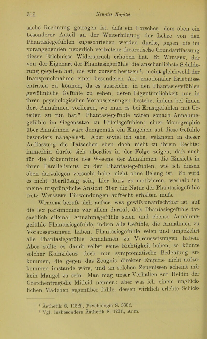 Sache Rechnung getragen ist, dal's ein Forscher, dem oben ein besonderer Anteil an der Weiterbildung der Lehre von den Phantasiegefühlen zugeschrieben werden durfte, gegen die im vorangehenden neuerlich vertretene theoretische Grundauffassung dieser Erlebnisse Widerspruch erhoben hat. St. Witasek, der von der Eigenart der Phantasiegefühle die anschaulichste Schilde- rung gegeben hat, die wir zurzeit besitzen1, meint gleichwohl der Inanspruchnahme einer besonderen Art emotionaler Erlebnisse entraten zu können, da es ausreiche, in den Phantasiegefühlen gewöhnliche Gefühle zu sehen, deren Eigentümlichkeit nur in ihren psychologischen Voraussetzungen bestehe, indem bei ihnen dort Annahmen vorliegen, wo man es bei Ernstgefühlen mit Ur- teilen zu tun hat.2 Phantasiegefühle wären sonach Annahme- gefühle im Gegensätze zu Urteilsgefühlen; einer Monographie über Annahmen wäre demgemäfs ein Eingehen auf diese Gefühle besonders nahegelegt. Aber soviel ich sehe, gelangen in dieser Auffassung die Tatsachen eben doch nicht zu ihrem Rechte; immerhin dürfte sich überdies in der Folge zeigen, dafs auch für die Erkenntnis des Wesens der Annahmen die Einsicht in ihren Parallelismus zu den Phantasiegefühlen, wie ich diesen oben darzulegen versucht habe, nicht ohne Belang ist. So wird es nicht überflüssig sein, hier kurz zu motivieren, weshalb ich meine ursprüngliche Ansicht über die Natur der Phantasiegefühle trotz Witaseks Einwendungen aufrecht erhalten mufs. Witasek beruft sich aufser, was gewifs unanfechtbar ist, auf die lex parsimoniae vor allem darauf, dafs Phantasiegefühle tat- sächlich allemal Annahmegefühle seien und ebenso Annahme- gefühle Phantasiegefühle, indem alle Gefühle, die Annahmen zu Voraussetzungen haben, Phantasiegefühle seien und umgekehrt alle Phantasiegefühle Annahmen zu Voraussetzungen haben. Aber sollte es damit selbst seine Richtigkeit haben, so könnte solcher Koinzidenz doch nur symptomatische Bedeutung zu- kommen, die gegen das Zeugnis direkter Empirie nicht aufzu- kommen imstande wäre, und an solchen Zeugnissen scheint mir kein Mangel zu sein. Man mag unser Verhalten zur Heldin dei Gretchentragödie Mitleid nennen: aber was ich einem unglück- lichen Mädchen gegenüber fühle, dessen wirklich erlebte Schick- 1 Ästhetik S. 115ff., Psychologie S. 330f. 2 Vgl. insbesondere Ästhetik S. 120f., Anna.