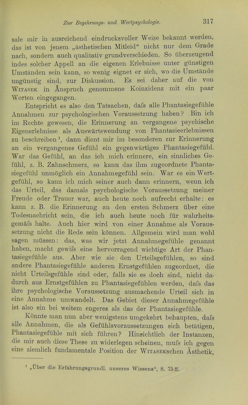 sale mir in ausreichend eindrucksvoller Weise bekannt werden, das ist von jenem „ästhetischen Mitleid“ nicht nur dem Grade nach, sondern auch qualitativ grundverschieden. So überzeugend indes solcher Appell an die eigenen Erlebnisse unter günstigen Umständen sein kann, so wenig eignet er sich, wo die Umstände ungünstig sind, zur Diskussion. Es sei daher auf die von Witasek in Anspruch genommene Koinzidenz mit ein paar Worten eingegangen. Entspricht es also den Tatsachen, dafs alle Phantasiegefühle Annahmen zur psychologischen Voraussetzung haben? Bin ich im Rechte gewesen, die Erinnerung an vergangene psychische Eigenerlebnisse als Auswärtswendung von Phantasieerlebnissen zu beschreiben1, dann dient mir im besonderen zur Erinnerung an ein vergangenes Gefühl ein gegenwärtiges Phantasiegefühl. War das Gefühl, an das ich mich erinnere, ein sinnliches Ge- fühl, z. B. Zahnschmerz, so kann das ihm zugeordnete Phanta- siegefühl unmöglich ein Annahmegefühl sein. War es ein Wert- gefühl, so kann ich mich seiner auch dann erinnern, wenn ich das Urteil, das damals psychologische Voraussetzung meiner Freude oder Trauer war, auch heute noch aufrecht erhalte: es kann z. B. die Erinnerung an den ersten Schmerz über eine Todesnachricht sein, die ich auch heute noch für wahrheits- gemäfs halte. Auch hier wird von einer Annahme als Voraus- setzung nicht die Rede sein können. Allgemein wird man wohl sagen müssen: das, was wir jetzt Annahmegefühle genannt haben, macht gewifs eine hervorragend wichtige Art der Phan- tasiegefühle aus. Aber wie sie den Urteilsgefühlen, so sind andere Phantasiegefühle anderen Ernstgefühlen zugeordnet, die nicht Urteilsgefühle sind oder, falls sie es doch sind, nicht da- durch aus Ernstgefühlen zu Phantasiegefühlen werden, dafs das ihre psychologische Voraussetzung ausmachende Urteil sich in eine Annahme umwandelt. Das Gebiet dieser Annahmegefühle ist also ein bei weitem engeres als das der Phantasiegefühle. Könnte man nun aber wenigstens umgekehrt behaupten, dafs alle Annahmen, die als Gefühlsvoraussetzungen sich betätigen, Phantasiegefühle mit sich führen? Hinsichtlich der Instanzen, die mir auch diese These zu widerlegen scheinen, mufs ich gegen eine ziemlich fundamentale Position der WiTASEKschen Ästhetik, 1 „Über die Erfahrungsgrundl. unseres Wissens“, S. 75 ff.