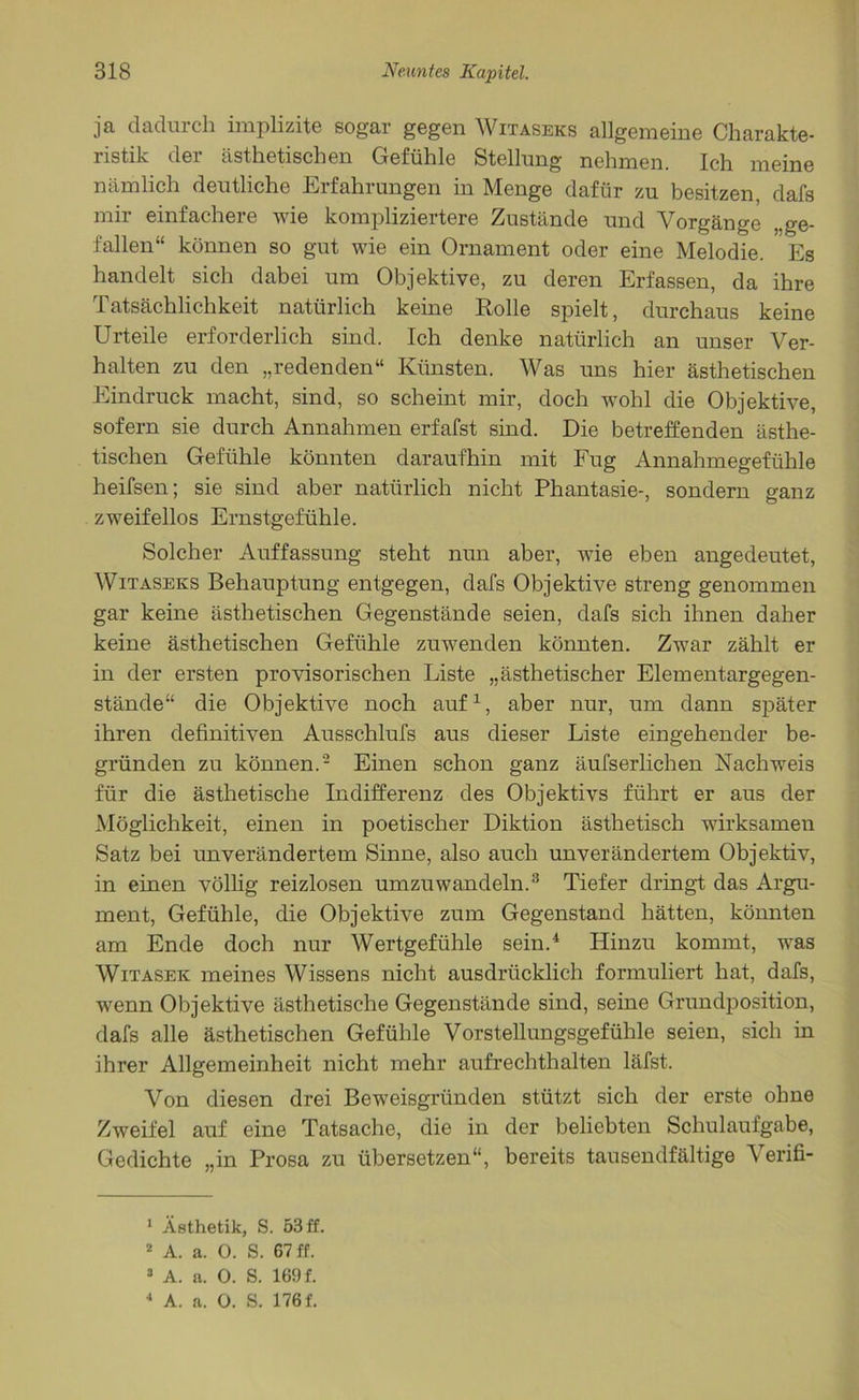 ja dadurch implizite sogar gegen Witaseks allgemeine Charakte- ristik der ästhetischen Gefühle Stellung nehmen. Ich meine nämlich deutliche Erfahrungen in Menge dafür zu besitzen, dafs mir einfachere wie kompliziertere Zustände und Vorgänge ge- fallen“ können so gut wie ein Ornament oder eine Melodie. Es handelt sich dabei um Objektive, zu deren Erfassen, da ihre Tatsächlichkeit natürlich keine Rolle spielt, durchaus keine Urteile erforderlich sind. Ich denke natürlich an unser Ver- halten zu den „redenden“ Künsten. Was uns hier ästhetischen Eindruck macht, sind, so scheint mir, doch wohl die Objektive, sofern sie durch Annahmen erfafst sind. Die betreffenden ästhe- tischen Gefühle könnten daraufhin mit Fug Annahmegefühle heifsen; sie sind aber natürlich nicht Phantasie-, sondern ganz zweifellos Ernstgefühle. Solcher Auffassung steht nun aber, wie eben angedeutet, Witaseks Behauptung entgegen, dafs Objektive streng genommen gar keine ästhetischen Gegenstände seien, dafs sich ihnen daher keine ästhetischen Gefühle zuwenden könnten. Zwar zählt er in der ersten provisorischen Liste „ästhetischer Elementargegen- stände“ die Objektive noch auf1, aber nur, um dann später ihren definitiven Ausschlufs aus dieser Liste eingehender be- gründen zu können.2 Einen schon ganz äufserlichen Nachweis für die ästhetische Indifferenz des Objektivs führt er aus der Möglichkeit, einen in poetischer Diktion ästhetisch wirksamen Satz bei unverändertem Sinne, also auch unverändertem Objektiv, in einen völlig reizlosen umzuwandeln.3 Tiefer dringt das Argu- ment, Gefühle, die Objektive zum Gegenstand hätten, könnten am Ende doch nur Wertgefühle sein.4 Hinzu kommt, was Witasek meines Wissens nicht ausdrücklich formuliert hat, dafs, wenn Objektive ästhetische Gegenstände sind, seine Grundposition, dafs alle ästhetischen Gefühle Vorstellungsgefühle seien, sich in ihrer Allgemeinheit nicht mehr aufrechthalten läfst. Von diesen drei Beweisgründen stützt sich der erste ohne Zweifel auf eine Tatsache, die in der beliebten Schulaufgabe, Gedichte „in Prosa zu übersetzen“, bereits tausendfältige Verifi- 1 Ästhetik, S. 53 ff. 2 A. a. 0. S. 67 ff. 3 A. a. 0. S. 169 f. 4 A. a. 0. S. 176 f.