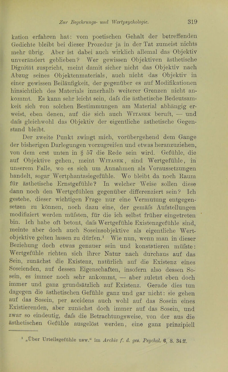 kation erfahren hat: vom poetischen Gehalt der betreffenden Gedichte bleibt bei dieser Prozedur ja in der Tat zumeist nichts mehr übrig. Aber ist dabei auch wirklich allemal das Objektiv unverändert geblieben? Wer gewissen Objektiven ästhetische Dignität zuspricht, meint damit sicher nicht das Objektiv nach Abzug seines Objektenmaterials, auch nicht das Objektiv in einer gewissen Beiläufigkeit, der gegenüber es auf Modifikationen hinsichtlich des Materials innerhalb weiterer Grenzen nicht an- kommt. Es kann sehr leicht sein, dafs die ästhetische Bedeutsam- keit sich von solchen Bestimmungen am Material abhängig er- weist, eben denen, auf die sich auch Witasek beruft, — und dafs gleichwohl das Objektiv der eigentliche ästhetische Gegen- stand bleibt. Der zweite Punkt zwingt mich, vorübergehend dem Gange der bisherigen Darlegungen vorzugreifen und etwas heranzuziehen, von dem erst unten in § 57 die Rede sein wird. Gefühle, die auf Objektive gehen, meint Witasek, sind Wertgefühle, in unserem Falle, wo es sich um Annahmen als Voraussetzungen handelt, sogar Wertphantasiegefühle. Wo bleibt da noch Raum für ästhetische Ernstgefühle? In welcher Weise sollen diese dann noch den Wertgefühlen gegenüber differenziert sein? Ich gestehe, dieser wichtigen Frage nur eine Vermutung entgegen- setzen zu können, noch dazu eine, der gemäfs Aufstellungen modifiziert werden müfsten, für die ich selbst früher eingetreten bin. Ich habe oft betont, dafs Wertgefühle Existenzgefühle sind, meinte aber doch auch Soseinsobjektive als eigentliche Wert- objektive gelten lassen zu dürfen.1 Wie nun, wenn man in dieser Beziehung doch etwas genauer sein und konstatieren miifste: Wertgefühle richten sich ihrer Natur nach durchaus auf das Sein, zunächst die Existenz, natürlich auf die Existenz eines Soseienden, auf dessen Eigenschaften, insofern also dessen So- sein, es immer noch sehr ankommt, — aber zuletzt eben doch immer und ganz grundsätzlich auf Existenz. Gerade dies tun dagegen die ästhetischen Gefühle ganz und gar nicht: sie gehen auf das Sosein, per accidens auch wohl auf das Sosein eines Existierenden, aber zunächst doch immer auf das Sosein, und zwar so eindeutig, dafs die Betrachtungsweise, von der aus die ästhetischen Gefühle ausgelöst werden, eine ganz prinzipiell 1 „Über Urteilegefühle usw.“ im Archiv f. d. ges. Psychol. (i, S. 34 ff.