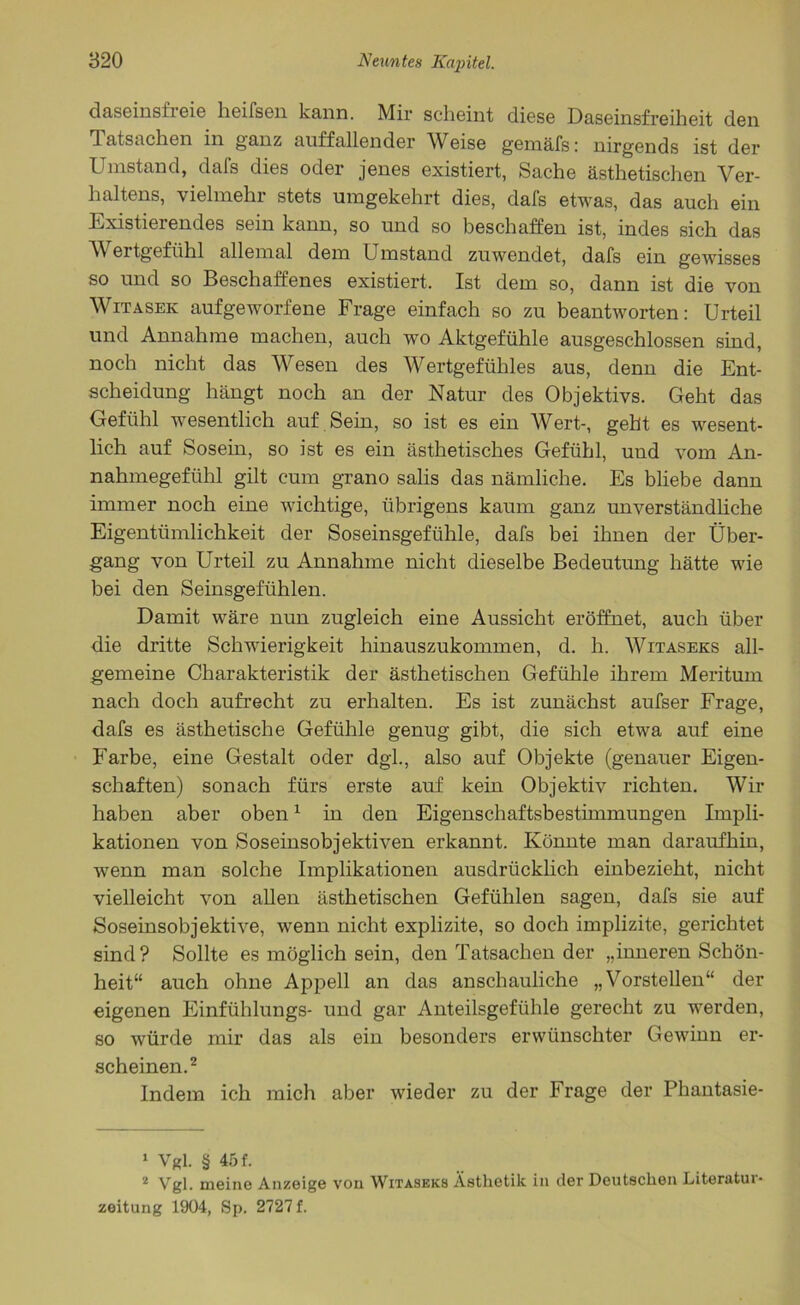daseinsfreie heifsen kann. Mir scheint diese Daseinsfreiheit den Tatsachen in ganz auffallender Weise gemäfs: nirgends ist der Umstand, dafs dies oder jenes existiert, Sache ästhetischen Ver- haltens, vielmehr stets umgekehrt dies, dafs etwas, das auch ein Existierendes sein kann, so und so beschaffen ist, indes sich das Wertgefühl allemal dem Umstand zuwendet, dafs ein gewisses so und so Beschaffenes existiert. Ist dem so, dann ist die von Witasek aufgeworfene Frage einfach so zu beantworten: Urteil und Annahme machen, auch wo Aktgefühle ausgeschlossen sind, noch nicht das Wesen des Wertgefühles aus, denn die Ent- scheidung hängt noch an der Natur des Objektivs. Geht das Gefühl wesentlich auf Sein, so ist es ein Wert-, geht es wesent- lich auf Sosein, so ist es ein ästhetisches Gefühl, und vom An- nahmegefühl gilt cum grano salis das nämliche. Es bliebe dann immer noch eine wichtige, übrigens kaum ganz unverständliche Eigentümlichkeit der Soseinsgefühle, dafs bei ihnen der Über- gang von Urteil zu Annahme nicht dieselbe Bedeutung hätte wie bei den Seinsgefühlen. Damit wäre nun zugleich eine Aussicht eröffnet, auch über die dritte Schwierigkeit hinauszukommen, d. h. Witaseks all- gemeine Charakteristik der ästhetischen Gefühle ihrem Meritum nach doch aufrecht zu erhalten. Es ist zunächst aufser Frage, dafs es ästhetische Gefühle genug gibt, die sich etwa auf eine Farbe, eine Gestalt oder dgl., also auf Objekte (genauer Eigen- schaften) sonach fürs erste auf kein Objektiv richten. Wir haben aber oben1 in den Eigenschaftsbestimmungen Impli- kationen von Soseinsobjektiven erkannt. Könnte man daraufhin, wenn man solche Implikationen ausdrücklich einbezieht, nicht vielleicht von allen ästhetischen Gefühlen sagen, dafs sie auf Soseinsobjektive, wenn nicht explizite, so doch implizite, gerichtet sind? Sollte es möglich sein, den Tatsachen der „inneren Schön- heit“ auch ohne Appell an das anschauliche „Vorstellen“ der eigenen Einfühlungs- und gar Anteilsgefühle gerecht zu werden, so würde mir das als ein besonders erwünschter Gewinn er- scheinen.2 Indem ich mich aber wieder zu der Frage der Phantasie- 1 Vgl. § 45 f. 2 Vgl. meine Anzeige von Witaseks Ästhetik in der Deutschen Literutui- zeitung 1904, Sp. 2727 f.