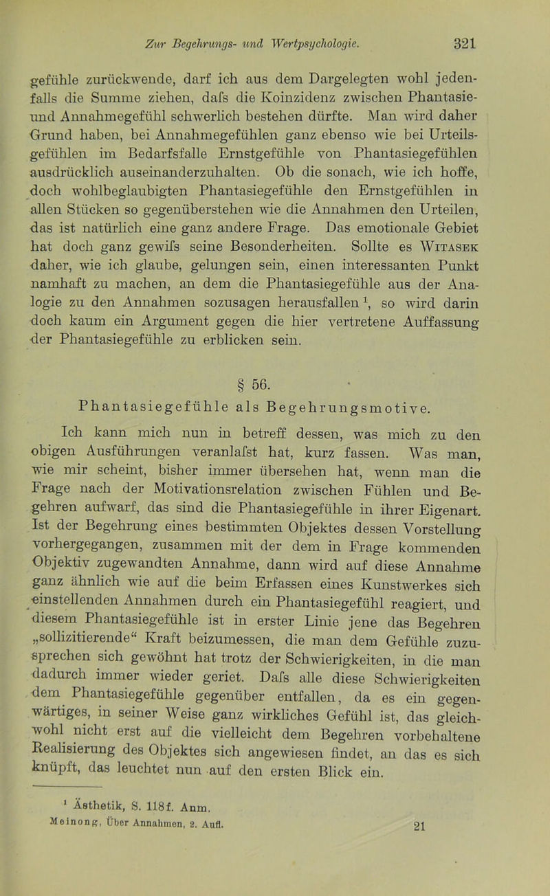 gefiihle zurückwende, darf ich aus dem Dargelegten wohl jeden- falls die Summe ziehen, dafs die Koinzidenz zwischen Phantasie- und Annahmegefühl schwerlich bestehen dürfte. Man wird daher Grund haben, bei Annahmegefühlen ganz ebenso wie bei Urteils- gefühlen im Bedarfsfälle Ernstgefühle von Phantasiegefühlen ausdrücklich auseinanderzuhalten. Ob die sonach, wie ich hoffe, doch wohlbeglaubigten Phantasiegefühle den Ernstgefühlen in allen Stücken so gegenüberstehen wie die Annahmen den Urteilen, das ist natürlich eine ganz andere Frage. Das emotionale Gebiet hat doch ganz gewifs seine Besonderheiten. Sollte es Witasek daher, wie ich glaube, gelungen sein, einen interessanten Punkt namhaft zu machen, an dem die Phantasiegefühle aus der Ana- logie zu den Annahmen sozusagen herausfallenx, so wird darin doch kaum ein Argument gegen die hier vertretene Auffassung der Phantasiegefühle zu erblicken sein. § 56. Phantasiegefühle als Begehrungsmotive. Ich kann mich nun in betreff dessen, was mich zu den obigen Ausführungen veranlafst hat, kurz fassen. Was man, wie mir scheint, bisher immer übersehen hat, wenn man die Frage nach der Motivationsrelation zwischen Fühlen und Be- gehren aufwarf, das sind die Phantasiegefühle in ihrer Eigenart. Ist der Begehrung eines bestimmten Objektes dessen Vorstellung vorhergegangen, zusammen mit der dem in Frage kommenden Objektiv zugewandten Annahme, dann wird auf diese Annahme ganz ähnlich wie auf die beim Erfassen eines Kunstwerkes sich einstellenden Annahmen durch ein Phantasiegefühl reagiert, und diesem Phantasiegefühle ist in erster Linie jene das Begehren „sollizitierende“ Kraft beizumessen, die man dem Gefühle zuzu- sprechen sich gewöhnt hat trotz der Schwierigkeiten, in die man dadurch immer wieder geriet. Dafs alle diese Schwierigkeiten dem Phantasiegefühle gegenüber entfallen, da es ein gegen- wärtiges, in seiner Weise ganz wirkliches Gefühl ist, das gleich- wohl nicht erst auf die vielleicht dem Begehren vor behaltene Realisierung des Objektes sich angewiesen findet, an das es sich knüpft, das leuchtet nun auf den ersten Blick ein. 1 Ästhetik, S. 118f. Anm. Meinong, Über Annahmen, 2. Aufl. 21
