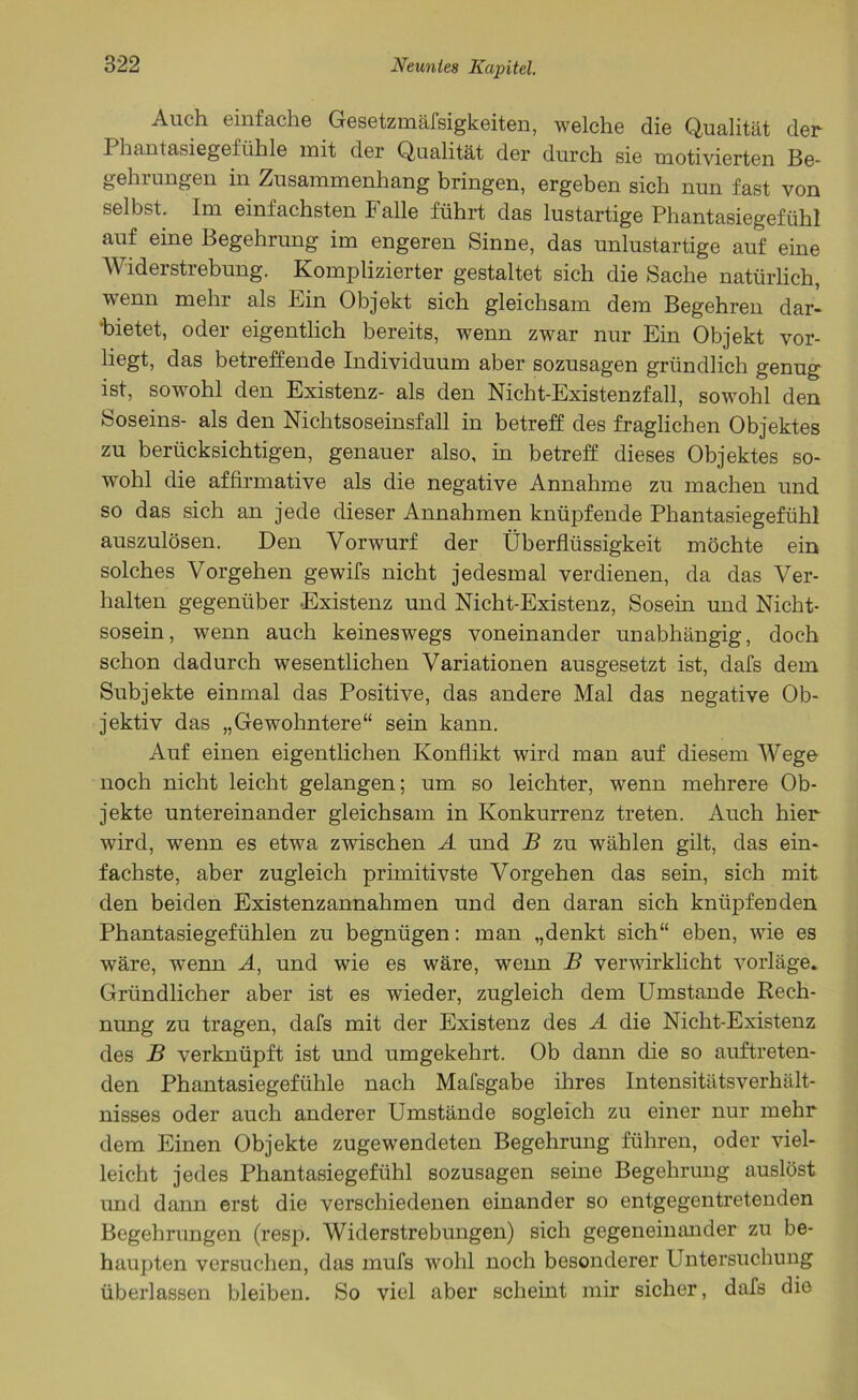 Auch einfache Gesetzmäfsigkeiten, welche die Qualität der I hantasiegefühle mit der Qualität der durch sie motivierten Be- gehrungen in Zusammenhang bringen, ergeben sich nun fast von selbst. Im einfachsten Falle führt das lustartige Phantasiegefühl auf eine Begehrung im engeren Sinne, das unlustartige auf eine Widerstrebung. Komplizierter gestaltet sich die Sache natürlich, wenn mehr als Ein Objekt sich gleichsam dem Begehren dar- 'bietet, oder eigentlich bereits, wenn zwar nur Ein Objekt vor- liegt, das betreffende Individuum aber sozusagen gründlich genug ist, sowohl den Existenz- als den Nicht-Existenzfall, sowohl den Soseins- als den Nichtsoseinsfäll in betreff des fraglichen Objektes zu berücksichtigen, genauer also, in betreff dieses Objektes so- wohl die affirmative als die negative Annahme zu machen und so das sich an jede dieser Annahmen knüpfende Phantasiegefühl auszulösen. Den Vorwurf der Überflüssigkeit möchte ein solches Vorgehen gewifs nicht jedesmal verdienen, da das Ver- halten gegenüber Existenz und Nicht-Existenz, Sosein und Nicht- sosein, wenn auch keineswegs voneinander unabhängig, doch schon dadurch wesentlichen Variationen ausgesetzt ist, dafs dem Subjekte einmal das Positive, das andere Mal das negative Ob- jektiv das „Gewohntere“ sein kann. Auf einen eigentlichen Konflikt wird man auf diesem Wege noch nicht leicht gelangen; um so leichter, wenn mehrere Ob- jekte untereinander gleichsam in Konkurrenz treten. Auch hier wird, wenn es etwa zwischen A und B zu wählen gilt, das ein- fachste, aber zugleich primitivste Vorgehen das sein, sich mit den beiden Existenzannahmen und den daran sich knüpfenden Phantasiegefühlen zu begnügen: man „denkt sich“ eben, wie es wäre, wenn A, und wie es wäre, wenn B verwirklicht vorläge. Gründlicher aber ist es wieder, zugleich dem Umstande Rech- nung zu tragen, dafs mit der Existenz des A die Nicht-Existenz des B verknüpft ist und umgekehrt. Ob dann die so auftreten- den Phantasiegefühle nach Mafsgabe ihres Intensitätsverhält- nisses oder auch anderer Umstände sogleich zu einer nur mehr dem Einen Objekte zugewendeten Begehrung führen, oder viel- leicht jedes Phantasiegefühl sozusagen seine Begehrung auslöst und dann erst die verschiedenen einander so entgegentretenden Begehrungen (resp. Widerstrebungen) sich gegeneinander zu be- haupten versuchen, das mufs wohl noch besonderer Untersuchung überlassen bleiben. So viel aber scheint mir sicher, dafs die