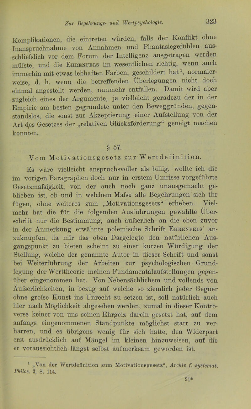 Komplikationen, die eintreten würden, falls der Konflikt ohne Inanspruchnahme von Annahmen und Phantasiegefühlen aus- schliefslich vor dem Forum der Intelligenz ausgetragen werden müfste, und die Ehrenfels im wesentlichen richtig, wenn auch immerhin mit etwas lebhaften Farben, geschildert hat1, normaler- weise, d. h. wenn die betreffenden Überlegungen nicht doch einmal angestellt werden, nunmehr entfallen. Damit wird aber zugleich eines der Argumente, ja vielleicht geradezu der in der Empirie am besten gegründete unter den Beweggründen, gegen- standslos, die sonst zur Akzeptierung einer Aufstellung von der Art des Gesetzes der „relativen Glücksförderung“ geneigt machen konnten. § 57. Vom Motivationsgesetz zur Wertdefinition. Es wäre vielleicht anspruchsvoller als billig, wollte ich die im vorigen Paragraphen doch nur in erstem Umrisse vorgeführte Gesetzmäfsigkeit, von der auch noch ganz unausgemacht ge- blieben ist, ob und in welchem Mafse alle Begehrungen sich ihr fügen, ohne weiteres zum „Motivationsgesetz“ erheben. Viel- mehr hat die für die folgenden Ausführungen gewählte Über- schrift nur die Bestimmung, auch äufserlich an die eben zuvor in der Anmerkung erwähnte polemische Schrift Ehrenfels’ an- zuknüpfen, da mir das oben Dargelegte den natürlichen Aus- gangspunkt zu bieten scheint zu einer kurzen Würdigung der Stellung, welche der genannte Autor in dieser Schrift und sonst bei Weiterführung der Arbeiten zur psychologischen Grund- legung der Werttheorie meinen Fundamentalaufstellungen gegen- über eingenommen hat. Von Nebensächlichem und vollends von Äufserlichkeiten, in bezug auf welche so ziemlich jeder Gegner ohne grofse Kunst ins Unrecht zu setzen ist, soll natürlich auch hier nach Möglichkeit abgesehen werden, zumal in dieser Kontro- verse keiner von uns seinen Ehrgeiz darein gesetzt hat, auf dem anfangs eingenommenen Standpunkte möglichst starr zu ver- harren, und es übrigens wenig für sich hätte, den Widerpart erst ausdrücklich auf Mängel im kleinen hinzuweisen, auf die er voraussichtlich längst selbst aufmerksam geworden ist. 1 „Von der Wertdefinition zum Motivationsgesetz“, Archiv f. systemat. Philos. 2, S. 114. 21*