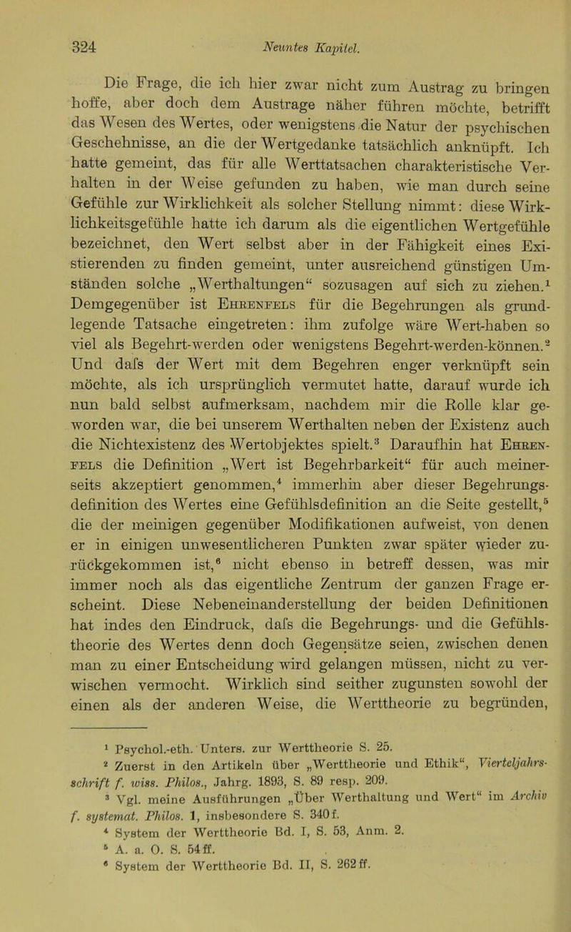 Die Frage, die ich hier zwar nicht zum Austrag zu bringen hoffe, aber doch dem Austrage näher führen möchte, betrifft das Wesen dos Wortes, oder wenigstens die Natur der psychischen Geschehnisse, an die der Wertgedanke tatsächlich anknüpft. Ich hatte gemeint, das für alle Werttatsachen charakteristische Ver- halten in der Weise gefunden zu haben, wie man durch seine Gefühle zur Wirklichkeit als solcher Stellung nimmt: diese Wirk- lichkeitsge fühle hatte ich darum als die eigentlichen Wertgefühle bezeichnet, den Wert selbst aber in der Fähigkeit eines Exi- stierenden zu finden gemeint, unter ausreichend günstigen Um- ständen solche „Werthaltungen“ sozusagen auf sich zu ziehen.1 Demgegenüber ist Ehbenfels für die Begehrungen als grund- legende Tatsache eingetreten: ihm zufolge wäre Wert-haben so viel als Begehrt-werden oder wenigstens Begehrt-werden-können.2 Und dafs der Wert mit dem Begehren enger verknüpft sein möchte, als ich ursprünglich vermutet hatte, darauf wurde ich nun bald selbst aufmerksam, nachdem mir die Rolle klar ge- worden wrar, die bei unserem Werthalten neben der Existenz auch die Nichtexistenz des Wertobjektes spielt.3 Daraufhin hat Ehben- fels die Definition „Wert ist Begehrbarkeit“ für auch meiner- seits akzeptiert genommen,4 immerhin aber dieser Begehrungs- definition des Wertes eine Gefühlsdefinition an die Seite gestellt,5 * die der m einigen gegenüber Modifikationen auf weist, von denen er in einigen unwesentlicheren Punkten zwar später wieder zu- rückgekommen ist,8 nicht ebenso in betreff dessen, was mir immer noch als das eigentliche Zentrum der ganzen Frage er- scheint. Diese Nebeneinanderstellung der beiden Definitionen hat indes den Eindruck, dafs die Begehrungs- und die Gefühls- theorie des Wertes denn doch Gegensätze seien, zwischen denen man zu einer Entscheidung wird gelangen müssen, nicht zu ver- wischen vermocht. Wirklich sind seither zugunsten sowohl der einen als der anderen Weise, die Werttheorie zu begründen, 1 Psychol.-eth.' Unters, zur Werttheorie S. 25. 2 Zuerst in den Artikeln über „Werttheorie und Ethik“, Vierteljahrs- Schrift f. wi8s. Philos., Jahrg. 1893, S. 89 resp. 209. 3 Vgl. meine Ausführungen „Über Werthaltung und Wert“ im Archiv f. systemat. Philos. 1, insbesondere S. 340 f. 4 System der Werttheorie Bd. I, S. 53, Anm. 2. 6 A. a. 0. S. 54 ff. * System der Werttheorie Bd. II, S. 262 ff.