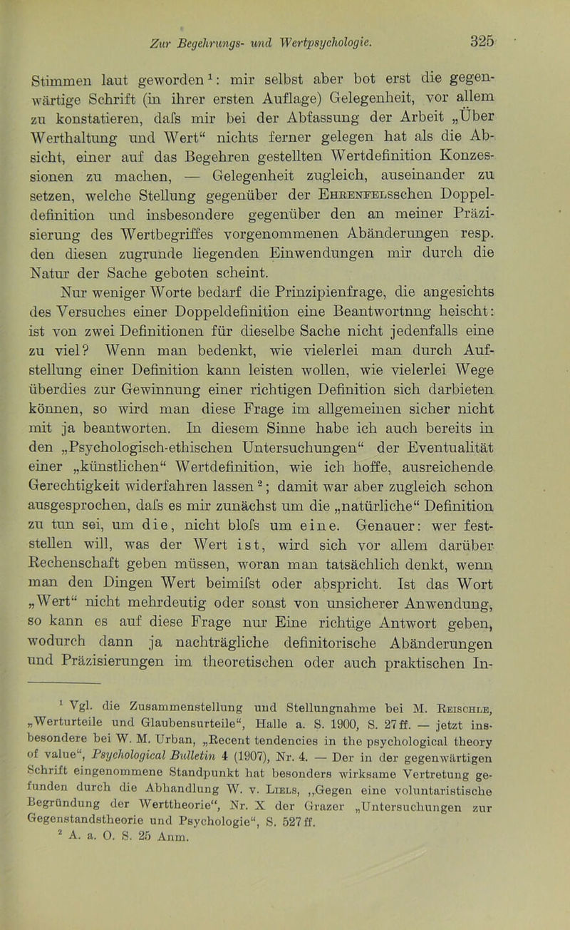 Stimmen laut geworden1: mir selbst aber bot erst die gegen- wärtige Schrift (in ihrer ersten Auflage) Gelegenheit, vor allem zu konstatieren, dafs mir bei der Abfassung der Arbeit „Über Werthaltung und Wert“ nichts ferner gelegen hat als die Ab- sicht, einer auf das Begehren gestellten Wertdefinition Konzes- sionen zu machen, — Gelegenheit zugleich, auseinander zu setzen, welche Stellung gegenüber der EHRENFELSschen Doppel- definition und insbesondere gegenüber den an meiner Präzi- sierung des Wertbegriffes vorgenommenen Abänderungen resp. den diesen zugrunde liegenden Einwendungen mir durch die Natur der Sache geboten scheint. Nur weniger Worte bedarf die Prinzipienfrage, die angesichts des Versuches einer Doppeldefinition eine Beantwortung heischt: ist von zwei Definitionen für dieselbe Sache nicht jedenfalls eine zu viel? Wenn man bedenkt, wie vielerlei man durch Auf- stellung einer Definition kann leisten wollen, wie vielerlei Wege überdies zur Gewinnung einer richtigen Definition sich darbieten können, so wird man diese Frage im allgemeinen sicher nicht mit ja beantworten. In diesem Sinne habe ich auch bereits in den „Psychologisch-ethischen Untersuchungen“ der Eventualität einer „künstlichen“ Wertdefinition, wie ich hoffe, ausreichende Gerechtigkeit widerfahren lassen2; damit war aber zugleich schon ausgesprochen, dafs es mir zunächst um die „natürliche“ Definition zu tun sei, um die, nicht blofs um eine. Genauer: wer fest- stellen will, was der Wert ist, wird sich vor allem darüber Rechenschaft geben müssen, woran man tatsächlich denkt, wenn man den Dingen Wert beimifst oder abspricht. Ist das Wort „Wert“ nicht mehrdeutig oder sonst von unsicherer Anwendung, so kann es auf diese Frage nur Eine richtige Antwort geben, wodurch dann ja nachträgliche definitorische Abänderungen und Präzisierungen im theoretischen oder auch praktischen In- 1 Vgl. die Zusammenstellung und Stellungnahme bei M. Reischle, „Werturteile und Glaubensurteile“, Halle a. S. 1900, S. 27 ff. — jetzt ins- besondere bei W. M. Urban, „Recent tendencies in tlie psycliological theory of value , Psycliological Bulletin 4 (1907), Nr. 4. — Der in der gegenwärtigen Schrift eingenommene Standpunkt hat besonders wirksame Vertretung ge- funden durch die Abhandlung W. v. Liels, „Gegen eine voluntaristische begründung der Werttheorie“, Nr. N der Grazer „Untersuchungen zur Gegenstandstheorie und Psychologie“, S. 527 ff.