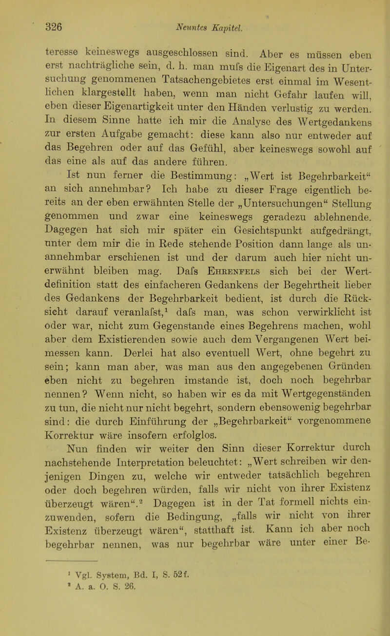 teresse keineswegs ausgeschlossen sind. Aber es müssen eben erst nachträgliche sein, d. h. man muls die Eigenart des in Unter- suchung genommenen Tatsachengebietes erst einmal im Wesent- lichen klargestellt haben, wenn man nicht Gefahr laufen will, eben dieser Eigenartigkeit unter den Händen verlustig zu werden. In diesem Sinne hatte ich mir die Analyse des Wertgedankens zur ersten Aufgabe gemacht: diese kann also nur entweder auf das Begehren oder auf das Gefühl, aber keineswegs sowohl auf das eine als auf das andere führen. Ist nun ferner die Bestimmung: „Wert ist Begehrbarkeit“ an sich annehmbar? Ich habe zu dieser Frage eigentlich be- reits an der eben erwähnten Stelle der „Untersuchungen“ Stellung genommen und zwar eine keineswegs geradezu ablehnende. Dagegen hat sich mir später ein Gesichtspunkt aufgedrängt, unter dem mir die in Rede stehende Position dann lange als un- annehmbar erschienen ist und der darum auch hier nicht un- erwähnt bleiben mag. Dafs Ehbenfels sich bei der Wert- definition statt des einfacheren Gedankens der Begehrtheit lieber des Gedankens der Begehrbarkeit bedient, ist durch die Rück- sicht darauf veranlafst,1 dafs man, was schon verwirklicht ist oder war, nicht zum Gegenstände eines Begehrens machen, wohl aber dem Existierenden sowie auch dem Vergangenen Wert bei- messen kann. Derlei hat also eventuell Wert, ohne begehrt zu sein; kann man aber, was man aus den angegebenen Gründen eben nicht zu begehren imstande ist, doch noch begehrbar nennen? Wenn nicht, so haben wir es da mit Wertgegenständen zu tun, die nicht nur nicht begehrt, sondern ebensowenig begehrbar sind: die durch Einführung der „Begehrbarkeit“ vorgenommene Korrektur wäre insofern erfolglos. Nun finden wir weiter den Sinn dieser Korrektur durch nachstehende Interpretation beleuchtet: „Wert schreiben wir den- jenigen Dingen zu, welche wir entweder tatsächlich begehren oder doch begehren würden, falls wir nicht von ihrer Existenz überzeugt wären“.2 Dagegen ist in der Tat formell nichts ein- zuwenden, sofern die Bedingung, „falls wir nicht von ihrer Existenz überzeugt wären“, statthaft ist. Kann ich aber noch begehrbar nennen, was nur begehrbar wäre unter einer Be- 1 Vgl. System, Bd. I, S. 52 f. * A. a. 0. S. 26.